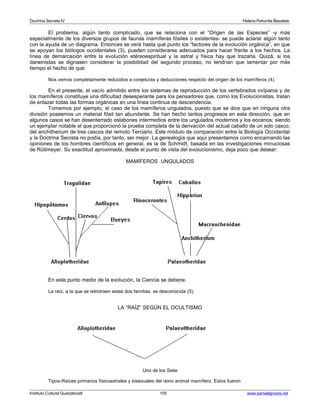 Doctrina Secreta IV Helena Petronila Blavatski 
El problema, algún tanto complicado, que se relaciona con el “Origen de las Especies” -y más 
especialmente de los diversos grupos de faunas mamíferas fósiles o existentes- se puede aclarar algún tanto 
con la ayuda de un diagrama. Entonces se verá hasta qué punto los “factores de la evolución orgánica”, en que 
se apoyan los biólogos occidentales (3), pueden considerarse adecuados para hacer frente a los hechos. La 
línea de demarcación entre la evolución etéreoespiritual y la astral y física hay que trazarla. Quizá, si los 
darwinistas se dignasen considerar la posibilidad del segundo proceso, no tendrían que lamentar por más 
tiempo el hecho de que: 
Nos vemos completamente reducidos a conjeturas y deducciones respecto del origen de los mamíferos (4). 
En el presente, el vacío admitido entre los sistemas de reproducción de los vertebrados ovíparos y de 
los mamíferos constituye una dificultad desesperante para los pensadores que, como los Evolucionistas, tratan 
de enlazar todas las formas orgánicas en una línea continua de descendencia. 
Tomemos por ejemplo, el caso de los mamíferos ungulados, puesto que se dice que en ninguna otra 
división poseemos un material fósil tan abundante. Se han hecho tantos progresos en esta dirección, que en 
algunos casos se han desenterrado eslabones intermedios entre los ungulados modernos y los eocenos; siendo 
un ejemplar notable el que proporcionó la prueba completa de la derivación del actual caballo de un solo casco, 
del anchitherium de tres cascos del remoto Terciario. Este módulo de comparación entre la Biología Occidental 
y la Doctrina Secreta no podía, por tanto, ser mejor. La genealogía que aquí presentamos como encarnando las 
opiniones de los hombres científicos en general, es la de Schmidt, basada en las investigaciones minuciosas 
de Rütimeyer. Su exactitud aproximada, desde el punto de vista del evolucionismo, deja poco que desear: 
MAMÍFEROS UNGULADOS 
En este punto medio de la evolución, la Ciencia se detiene. 
La raíz, a la que se retrotraen estas dos familias, es desconocida (5). 
LA “RAÍZ” SEGÚN EL OCULTISMO 
Uno de los Siete 
Tipos-Raíces primarios físicoastrales y bisexuales del reino animal mamífero. Estos fueron 
Instituto Cultural Quetzalcoatl 155 www.samaelgnosis.net 
 