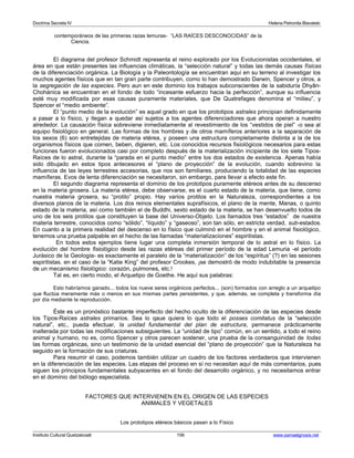 Doctrina Secreta IV Helena Petronila Blavatski 
contemporáneos de las primeras razas lemuras- ”LAS RAÍCES DESCONOCIDAS” de la 
Ciencia. 
El diagrama del profesor Schmidt representa el reino explorado por los Evolucionistas occidentales, el 
área en que están presentes las influencias climáticas, la “selección natural” y todas las demás causas físicas 
de la diferenciación orgánica. La Biología y la Paleontología se encuentran aquí en su terreno al investigar los 
muchos agentes físicos que en tan gran parte contribuyen, como lo han demostrado Darwin, Spencer y otros, a 
la segregación de las especies. Pero aun en este dominio los trabajos subconscientes de la sabiduría Dhyân- 
Chohánica se encuentran en el fondo de todo “incesante esfuerzo hacia la perfección”, aunque su influencia 
esté muy modificada por esas causas puramente materiales, que De Quatrefages denomina el “milieu”, y 
Spencer el “medio ambiente”. 
El “punto medio de la evolución” es aquel grado en que los prototipos astrales principian definidamente 
a pasar a lo físico, y llegan a quedar así sujetos a los agentes diferenciadores que ahora operan a nuestro 
alrededor. La causación física sobreviene inmediatamente al revestimiento de los “vestidos de piel” -o sea al 
equipo fisiológico en general. Las formas de los hombres y de otros mamíferos anteriores a la separación de 
los sexos (6) son entretejidas de materia etérea, y poseen una estructura completamente distinta a la de los 
organismos físicos que comen, beben, digieren, etc. Los conocidos recursos fisiológicos necesarios para estas 
funciones fueron evolucionados casi por completo después de la materialización incipiente de los siete Tipos- 
Raíces de lo astral, durante la “parada en el punto medio” entre los dos estados de existencia. Apenas había 
sido dibujado en estos tipos antecesores el “plano de proyección” de la evolución, cuando sobrevino la 
influencia de las leyes terrestres accesorias, que nos son familiares, produciendo la totalidad de las especies 
mamíferas. Evos de lenta diferenciación se necesitaron, sin embargo, para llevar a efecto este fin. 
El segundo diagrama representa el dominio de los prototipos puramente etéreos antes de su descenso 
en la materia grosera. La materia etérea, debe observarse, es el cuarto estado de la materia, que tiene, como 
nuestra materia grosera, su “protilo” propio. Hay varios protilos en la Naturaleza, correspondientes a los 
diversos planos de la materia. Los dos reinos elementales suprafísicos, el plano de la mente, Manas, o quinto 
estado de la materia, así como también el de Buddhi, sexto estado de la materia, se han desenvuelto todos de 
uno de los seis protilos que constituyen la base del Universo-Objeto. Los llamados tres “estados” de nuestra 
materia terrestre, conocidos como “sólido”, “líquido” y “gaseoso”, son tan sólo, en estricta verdad, sub-estados. 
En cuanto a la primera realidad del descenso en lo físico que culminó en el hombre y en el animal fisiológico, 
tenemos una prueba palpable en el hecho de las llamadas “materializaciones” espiritistas. 
En todos estos ejemplos tiene lugar una completa inmersión temporal de lo astral en lo físico. La 
evolución del hombre fisiológico desde las razas etéreas del primer período de la edad Lemuria -el período 
Jurásico de la Geología- es exactamente el paralelo de la “materialización” de los “espíritus” (?) en las sesiones 
espiritistas. en el caso de la “Katie King” del profesor Crookes, ¡se demostró de modo indubitable la presencia 
de un mecanismo fisiológico: corazón, pulmones, etc.! 
Tal es, en cierto modo, el Arquetipo de Goethe. He aquí sus palabras: 
Esto habríamos ganado... todos los nueve seres orgánicos perfectos... (son) formados con arreglo a un arquetipo 
que fluctúa meramente más o menos en sus mismas partes persistentes, y que, además, se completa y transforma día 
por día mediante la reproducción. 
Éste es un pronóstico bastante imperfecto del hecho oculto de la diferenciación de las especies desde 
los Tipos-Raíces astrales primarios. Sea lo qaue quiera lo que todo el posses comitatus de la “selección 
natural”, etc., pueda efectuar, la unidad fundamental del plan de estructura, permanece prácticamente 
inalterada por todas las modificaciones subsiguientes. La “unidad de tipo” común, en un sentido, a todo el reino 
animal y humano, no es, como Spencer y otros parecen sostener, una prueba de la consanguinidad de todas 
las formas orgánicas, sino un testimonio de la unidad esencial del “plano de proyección” que la Naturaleza ha 
seguido en la formación de sus criaturas. 
Para resumir el caso, podemos también utilizar un cuadro de los factores verdaderos que intervienen 
en la diferenciación de las especies. Las etapas del proceso en sí no necesitan aquí de más comentarios, pues 
siguen los principios fundamentales subyacentes en el fondo del desarrollo orgánico, y no necesitamos entrar 
en el dominio del biólogo especialista. 
FACTORES QUE INTERVIENEN EN EL ORIGEN DE LAS ESPECIES 
ANIMALES Y VEGETALES 
Los prototipos etéreos básicos pasan a lo Físico 
Instituto Cultural Quetzalcoatl 156 www.samaelgnosis.net 
 