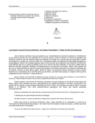 Doctrina Secreta IV Helena Petronila Blavatski 
1 Variación transmitida por herencia. 
2 Selección natural. 
El Impulso Dhyân-Choânico constituye la ley de 3 Selección sexual. 
desarrollo “inherente y necesaria” de Lamarck, 4 Selección fisiológica. 
y se halla detrás de todos los agentes 5 Aislamiento 
menores. 6 Correlación de desarrollo. 
7 Adaptación al medio. (Causación 
inteligente opuesta a la mecánica). 
Especies 
B 
LAS RAZAS PALEOLÍTICAS EUROPEAS: DE DÓNDE PROVIENEN Y CÓMO ESTÁN DISTRIBUIDAS 
¿Es la Ciencia contraria a los que sostienen que, remontándonos al período Cuaternario, la distribución 
de las razas humanas era muy diferente de lo que es ahora? ¿Está la Ciencia en contra de aquellos que 
sostienen, además, que los hombres fósiles encontrados en Europa -aun cuando casi han alcanzado un plano 
de semejanza y unidad que continúa hasta hoy, considerado desde los aspectos fundamentales fisiológicos y 
antropológicos- difieren sin embargo algunas veces mucho del tipo de la población hoy existente? El difunto M. 
Littré admitía esto en un artículo publicado por él en la Revue des Deux Mondes (1º de marzo 1859) sobre la 
Memoria llamada Antiquités Celtiques et Antédiluviennes, por Boucher de Perthes (1849). Littré declara allí 
que: (a) en estos períodos en que los mamuts exhumados en Picardía juntamente con hachas construidas por 
el hombre, vivieron en esta última región, debió de haber una primavera eterna reinando en todo el globo 
terrestre (7); la naturaleza era lo contrario de lo que es ahora, y de este modo queda un margen enorme para la 
antigüedad de esos “períodos”. Luego añade (b): 
Spring, profesor de la Facultad de Medicina de Lieja, encontró en una gruta cerca de Namur, en la montaña de 
Chauvaux, nuevos huesos humanos “de una raza completamente distinta de la nuestra”. 
Ciertos cráneos, exhumados en Australia, presentan una gran analogía con los de las razas negras del 
África, según Littré; mientras que otros, descubiertos en las orillas del Danubio y del Rhin, se parecen a los 
cráneos de los caribes y de los antiguos habitantes del Perú y Chile. Sin embargo, se niega el Diluvio, ya sea el 
Bíblico o el Atlántico. Pero otros descubrimientos geológicos han hecho que Gaudry escribiese 
concluyentemente: 
Nuestros antepasados eran positivamente contemporáneos del rhinoceros tichorrhinus, el hippopotamus major. 
Y añadía que el suelo llamado diluvial en Geología 
Se había formado, al menos parcialmente, después de la aparición del hombre sobre la tierra. 
Sobre este punto se pronunció finalmente Littré. Luego demostró él la necesidad, en vista de la 
“resurreción de tantos testimonios antiguos”, de revisar todos los orígenes, todas las épocas, y añadía que hubo 
una edad hasta ahora no estudiada. 
Ya sea en los albores de la época actual, o, según creo, al principio de la época que la precedió. 
Instituto Cultural Quetzalcoatl 157 www.samaelgnosis.net 
 