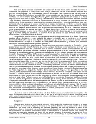 Doctrina Secreta IV Helena Petronila Blavatski 
Los tipos de los cráneos encontrados en Europa son de dos clases, como se sabe muy bien: el 
orthognatos y el prognatos, o los tipos caucásico y negro, tales como los que se encuentran ahora tan sólo 
entre las tribus africanas y las tribus salvajes inferiores. El profesor Heer, arguyendo que los hechos de la 
Botánica necesitan la hipótesis de una Atlántida, ha demostrado que las plantas de las aldeas lacustres, 
neolíticas, son principalmente de origen africano. ¿Cómo aparecieron estas plantas en Europa, si no había 
ningún punto de unión entre Europa y África? ¿Cuántos miles de años hace que vivieron los diecisiete hombres 
cuyos esqueletos fueron exhumados en el departamento de la Haute Garonne, en una postura como en 
cuclillas, cerca de los restos de un fuego de carbón, con algunos amuletos, y loza rota alrededor de ellos, y en 
compañía del ursus spelaeus, el elephas primigenius, el aurochs (considerado por Cuvier como una especie 
determinada), el megaceros hibernicus, todos mamíferos antediluvianos? Seguramente debieron de haber 
vivido en una época de las más remotas, pero no en una que nos remonte más allá de la Cuaternaria. Hay que 
probar una antigüedad del hombre aún mayor. El doctor James Hunt, el difunto presidente de la Sociedad 
Antropológica, la calcula en unos nueve millones de años. Este hombre de ciencia, por lo menos, se aproxima 
algo a nuestros cómputos esotéricos, si dejamos fuera de cálculo las dos primeras Razas etéreas 
semihumanas, y la primera parte de la Tercera. 
Sin embargo, surge la pregunta de quiénes eran estos hombres paleolíticos de la época Cuaternaria 
europea. ¿Eran aborígenes o eran producto de alguna inmigración que se remontara en el pasado 
desconocido? Esto último es la única hipótesis sostenible, ya que todos los hombres de ciencia están de 
acuerdo en eliminar a Europa de la categoría de “cuna posible de la humanidad” ¿De dónde, pues, irradiaron 
las diversas corrientes sucesivas de hombres “primitivos”? 
Los primeros hombres paleolíticos de Europa -acerca de cuyo origen nada dice la Etnología, y cuyas 
características son sólo imperfectamente conocidas, aunque difundidas como “semejantes al mono” por 
escritores imaginativos como Mr. Grant Allen- eran de estirpes puramente atlantes y “áfrico-atlantes” (8). (Hay 
que tener presente que en este tiempo el continente Atlante propiamente dicho era un sueño del pasado.) La 
Europa en la época Cuaternaria era muy diferente de la Europa de hoy, estando entonces sólo en proceso de 
formación. Estaba unida al África del Norte, o más bien a lo que es ahora el África del Norte, por una lengua de 
tierra que se extendía a través del presente Estrecho de Gibraltar, constituyendo el África del Norte una 
prolongación, por decirlo así, de la España actual, al paso que un vasto mar llenaba la gran cuenca el Sahara. 
De la gran Atlántida, cuya masa principal se hundió en la edad Miocena, sólo quedaban Ruta y Daitya, con 
alguna que otra isla perdida. La conexión que con los atlantes tenían los antepasados (9) de los hombres que 
habitaron las cavernas paleolíticas se atestigua por la exhumación de cráneos fósiles en Europa, que se 
parecen mucho al tipo del caribe de las Indias Occidentales y del antiguo peruano; un misterio verdaderamente 
para los que rehusan sancionar la “hipótesis” de un continente Atlante anterior, que formase un puente sobre lo 
que es ahora un océano. ¿Qué debemos pensar también del hecho de que, mientras De Quatrefages señala 
esa “raza magnífica”, los corpulentos hombres de las cavernas Cro-Magnon, y los guanches de las Islas 
Canarias, como representantes del mismo tipo; Virchow relaciona de un modo semejante a los vascos con los 
últimos? El profesor Retzius prueba independientemente la relación de las tribus aborígenes americanas 
dolicocéfalas con estos mismos guanches. De este modo se enlazan seguramente los diversos eslabones en la 
cadena de las pruebas. Pudieran aducirse una multitud de hechos semejantes. En cuanto a las tribus africanas 
-que son retoños divergentes de los atlantes, modificados por el clima y demás condiciones-, penetraron en 
Europa por la península que hizo del Mediterráneo un mar interior. Muchos de estos hombres de las cavernas 
europeos, eran razas hermosas como los Cro-Magnon, por ejemplo. Pero, como era de esperar, el progreso 
casi no existió en todo el vasto período atribuido por la Ciencia a la edad de la piedra lascada (10). El impulso 
cíclico hacia abajo pesa mucho sobre los linajes así trasplantados - el íncubo del Karma Atlante está sobre 
ellos. Finalmente, el hombre paleolítico deja el sitio a su sucesor, y desaparece casi por completo de la escena. 
El profesor André Lefèvre pregunta con relación a esto: 
¿Sucedió la edad de la Piedra Pulimentada a la de la Piedra Lascada por una transición imperceptible, o fue 
debida a una invasión de Celtas braquicéfalos? Pero ya sea que la degradación producida en las poblaciones de La 
Vézère fuera el resultado de cruzamientos violentos, o de una retirada general hacia el Norte en la estela del rengífero, es 
de poca importancia para nosotros. 
Luego dice: 
Mientras tanto, el lecho del océano se ha levantado; Europa está ahora completamente formada, y su flora y 
fauna, fijas. Con la domesticidad del perro, comienza la vida pastoral. Entramos en aquellos períodos de la piedra 
pulimentada y del bronce, que se sucedieron con intervalos irregulares, que hasta se enlazaron en medio de las 
emigraciones y fusiones étnicas, tanto más confusos y de más corta duración cuanto las edades eran menos avanzadas y 
más rudimentarias. Las primitivas poblaciones europeas se interrumpen en su evolución especial, y sin perecer, son 
absorbidas por otras razas; tragadas, por decirlo así, por las olas sucesivas de emigración que venían del África, 
posiblemente de una Atlántida perdida (? muy demasiado tarde por evos de años) y de la prolífica Asia. Por una parte 
Instituto Cultural Quetzalcoatl 158 www.samaelgnosis.net 
 