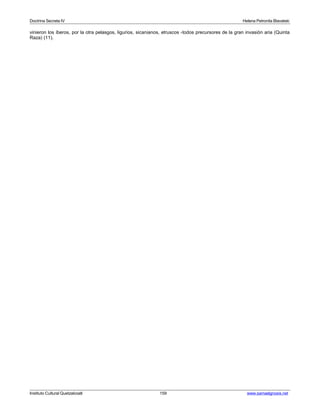 Doctrina Secreta IV Helena Petronila Blavatski 
vinieron los íberos, por la otra pelasgos, ligurios, sicanianos, etruscos -todos precursores de la gran invasión aria (Quinta 
Raza) (11). 
Instituto Cultural Quetzalcoatl 159 www.samaelgnosis.net 
 