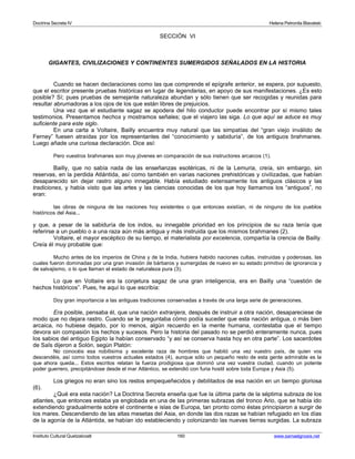 Doctrina Secreta IV Helena Petronila Blavatski 
SECCIÓN VI 
GIGANTES, CIVILIZACIONES Y CONTINENTES SUMERGIDOS SEÑALADOS EN LA HISTORIA 
Cuando se hacen declaraciones como las que comprende el epígrafe anterior, se espera, por supuesto, 
que el escritor presente pruebas históricas en lugar de legendarias, en apoyo de sus manifestaciones. ¿Es esto 
posible? Sí; pues pruebas de semejante naturaleza abundan y sólo tienen que ser recogidas y reunidas para 
resultar abrumadoras a los ojos de los que están libres de prejuicios. 
Una vez que el estudiante sagaz se apodera del hilo conductor puede encontrar por sí mismo tales 
testimonios. Presentamos hechos y mostramos señales; que el viajero las siga. Lo que aquí se aduce es muy 
suficiente para este siglo. 
En una carta a Voltaire, Bailly encuentra muy natural que las simpatías del “gran viejo inválido de 
Ferney” fuesen atraídas por los representantes del “conocimiento y sabiduría”, de los antiguos brahmanes. 
Luego añade una curiosa declaración. Dice así: 
Pero vuestros brahmanes son muy jóvenes en comparación de sus instructores arcaicos (1). 
Bailly, que no sabía nada de las enseñanzas esotéricas, ni de la Lemuria, creía, sin embargo, sin 
reservas, en la perdida Atlántida, así como también en varias naciones prehistóricas y civilizadas, que habían 
desaparecido sin dejar rastro alguno innegable. Había estudiado extensamente los antiguos clásicos y las 
tradiciones, y había visto que las artes y las ciencias conocidas de los que hoy llamamos los “antiguos”, no 
eran: 
las obras de ninguna de las naciones hoy existentes o que entonces existían, ni de ninguno de los pueblos 
históricos del Asia... 
y que, a pesar de la sabiduría de los indos, su innegable prioridad en los principios de su raza tenía que 
referirse a un pueblo o a una raza aún más antigua y más instruida que los mismos brahmanes (2). 
Voltaire, el mayor escéptico de su tiempo, el materialista por excelencia, compartía la crencia de Bailly. 
Creía él muy probable que: 
Mucho antes de los imperios de China y de la India, hubiera habido naciones cultas, instruidas y poderosas, las 
cuales fueron dominadas por una gran invasión de bárbaros y sumergidas de nuevo en su estado primitivo de ignorancia y 
de salvajismo, o lo que llaman el estado de naturaleza pura (3). 
Lo que en Voltaire era la conjetura sagaz de una gran inteligencia, era en Bailly una “cuestión de 
hechos históricos”. Pues, he aquí lo que escribía: 
Doy gran importancia a las antiguas tradiciones conservadas a través de una larga serie de generaciones. 
Era posible, pensaba él, que una nación extranjera, después de instruir a otra nación, desapareciese de 
modo que no dejara rastro. Cuando se le preguntaba cómo podía suceder que esta nación antigua, o más bien 
arcaica, no hubiese dejado, por lo menos, algún recuerdo en la mente humana, contestaba que el tiempo 
devora sin compasión los hechos y sucesos. Pero la historia del pasado no se perdió enteramente nunca, pues 
los sabios del antiguo Egipto la habían conservado “y así se conserva hasta hoy en otra parte”. Los sacerdotes 
de Saîs dijeron a Solón, según Platón: 
No conocéis esa nobílisima y excelente raza de hombres que habitó una vez vuestro país, de quien vos 
descendéis, así como todos vuestros actuales estados (4), aunque sólo un pequeño resto de esta gente admirable es la 
que ahora queda... Estos escritos relatan la fuerza prodigiosa que dominó una vez vuestra ciudad, cuando un potente 
poder guerrero, precipitándose desde el mar Atlántico, se extendió con furia hostil sobre toda Europa y Asia (5). 
Los griegos no eran sino los restos empequeñecidos y debilitados de esa nación en un tiempo gloriosa 
(6). 
¿Qué era esta nación? La Doctrina Secreta enseña que fue la última parte de la séptima subraza de los 
atlantes, que entonces estaba ya englobada en una de las primeras subrazas del tronco Ario, que se había ido 
extendiendo gradualmente sobre el continente e islas de Europa, tan pronto como éstas principiaron a surgir de 
los mares. Descendiendo de las altas mesetas del Asia, en donde las dos razas se habían refugiado en los días 
de la agonía de la Atlántida, se habían ido estableciendo y colonizando las nuevas tierras surgidas. La subraza 
Instituto Cultural Quetzalcoatl 160 www.samaelgnosis.net 
 