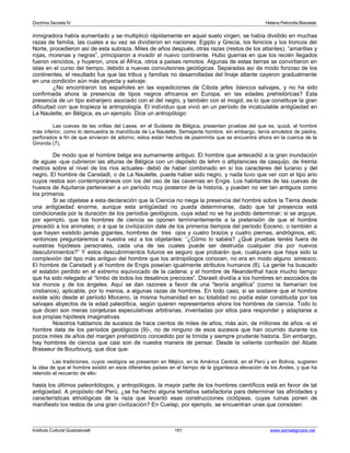 Doctrina Secreta IV Helena Petronila Blavatski 
inmigradora había aumentado y se multiplicó rápidamente en aquel suelo virgen; se había dividido en muchas 
razas de familia, las cuales a su vez se dividieron en naciones: Egipto y Grecia, los fenicios y los troncos del 
Norte, procedieron así de esta subraza. Miles de años después, otras razas (restos de los atlantes), “amarillas y 
rojas, morenas y negras”, principiaron a invadir el nuevo continente. Hubo guerras en que los recién llegados 
fueron vencidos, y huyeron, unos al África, otros a países remotos. Algunas de estas tierras se convirtieron en 
islas en el curso del tiempo, debido a nuevas convulsiones geológicas. Separadas así de modo forzoso de los 
continentes, el resultado fue que las tribus y familias no desarrolladas del linaje atlante cayeron gradualmente 
en una condición aún más abyecta y salvaje. 
¿No encontraron los españoles en las expediciones de Cibola jefes blancos salvajes, y no ha sido 
confirmada ahora la presencia de tipos negros africanos en Europa, en las edades prehistóricas? Esta 
presencia de un tipo extranjero asociado con el del negro, y también con el mogol, es lo que constituye la gran 
dificultad con que tropieza la antropología. El individuo que vivió en un período de incalculable antigüedad en 
La Naulette, en Bélgica, es un ejemplo. Dice un antropólogo: 
Las cuevas de las orillas del Lasse, en el Sudeste de Bélgica, presentan pruebas del que es, quizá, el hombre 
más inferior, como lo demuestra la mandíbula de La Naulette. Semejante hombre, sin embargo, tenía amuletos de piedra, 
perforados a fin de que sirvieran de adorno; estos están hechos de psammita que se encuentra ahora en la cuenca de la 
Gironda (7). 
De modo que el hombre belga era sumamente antiguo. El hombre que antecedió a la gran inundación 
de aguas -que cubrieron las alturas de Bélgica con un depósito de lehm o altiplanicies de casquijo, de treinta 
metros sobre el nivel de los ríos actuales- debió de haber combinado en sí los caracteres del turanio y del 
negro. El hombre de Canstadt, o de La Naulette, puede haber sido negro, y nada tuvo que ver con el tipo ario 
cuyos restos son contemporáneos con los del oso de las cavernas en Engis. Los habitantes de las cuevas de 
huesos de Aquitania pertenecen a un período muy posterior de la historia, y pueden no ser tan antiguos como 
los primeros. 
Si se objetase a esta declaración que la Ciencia no niega la presencia del hombre sobre la Tierra desde 
una antigüedad enorme, aunque esta antigüedad no pueda determinarse, dado que tal presencia está 
condicionada por la duración de los períodos geológicos, cuya edad no se ha podido determinar; si se arguye, 
por ejemplo, que los hombres de ciencia se oponen terminantemente a la pretensión de que el hombre 
precedió a los animales; o a que la civilización date de los primeros tiempos del período Eoceno, o también a 
que hayan existido jamás gigantes, hombres de tres ojos y cuatro brazos y cuatro piernas, andróginos, etc. 
-entonces preguntaremos a nuestra vez a los objetantes: “¿Cómo lo sabéis? ¿Qué pruebas tenéis fuera de 
vuestras hipótesis personales, cada una de las cuales puede ser destruida cualquier día por nuevos 
descubrimientos?” Y estos descubrimientos futuros es seguro que probarán que, cualquiera que haya sido la 
complexión del tipo más antiguo del hombre que los antropólogos conocen, no era en modo alguno simiesco. 
El hombre de Canstadt y el hombre de Engis poseían igualmente atributos humanos (8). La gente ha buscado 
el eslabón perdido en el extremo equivocado de la cadena; y el hombre de Neanderthal hace mucho tiempo 
que ha sido relegado al “limbo de todos los desatinos precoces”. Disraeli dividía a los hombres en asociados de 
los monos y de los ángeles. Aquí se dan razones a favor de una “teoría angélica” (como la llamarían los 
cristianos), aplicable, por lo menos, a algunas razas de hombres. En todo caso, si se sostiene que el hombre 
existe sólo desde el período Mioceno, la misma humanidad en su totalidad no podía estar constituida por los 
salvajes abyectos de la edad paleolítica, según quieren representarlos ahora los hombres de ciencia. Todo lo 
que dicen son meras conjeturas especulativas arbitrarias, inventadas por ellos para responder y adaptarse a 
sus propias hipótesis imaginativas. 
Nosotros hablamos de sucesos de hace cientos de miles de años, más aún, de millones de años -si el 
hombre data de los períodos geológicos (9)-, no de ninguno de esos sucesos que han ocurrido durante los 
pocos miles de años del margen prehistórico concedido por la tímida y siempre prudente historia. Sin embargo, 
hay hombres de ciencia que casi son de nuestra manera de pensar. Desde la valiente confesión del Abate 
Brasseur de Bourbourg, que dice que: 
Las tradiciones, cuyos vestigios se presentan en Méjico, en la América Central, en el Perú y en Bolivia, sugieren 
la idea de que el hombre existió en esos diferentes países en el tiempo de la gigantesca elevación de los Andes, y que ha 
retenido el recuerdo de ello-hasta 
los últimos paleontólogos, y antropólogos, la mayor parte de los hombres científicos está en favor de tal 
antigüedad. A propósito del Perú, ¿se ha hecho alguna tentativa satisfactoria para determinar las afinidades y 
características etnológicas de la raza que levantó esas construcciones ciclópeas, cuyas ruinas ponen de 
manifiesto los restos de una gran civilización? En Cuelap, por ejemplo, se encuentran unas que consisten: 
Instituto Cultural Quetzalcoatl 161 www.samaelgnosis.net 
 