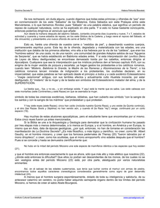 Doctrina Secreta IV Helena Petronila Blavatski 
Se nos rechazará, sin duda alguna, cuando digamos que todas estas primicias y ofrendas de “paz” eran 
en conmemoración de los siete “Sábados” de los Misterios. Estos Sábados son siete Pralayas entre siete 
Manvántaras, o lo que llamamos Rondas; pues “Sábado” es una palabra elástica, que significa un período de 
reposo de cualquier naturaleza, como se ha explicado en otra parte. Y si esto no fuese bastante concluyente, 
entonces podemos dirigirnos al versículo que añade: 
Aun desde la mañana después del séptimo Sábado, contaréis cincuenta días (cuarenta y nueve, 7 x 7, estados de 
actividad y cuarenta y nueve estados de reposo, en los siete Globos de la Cadena, y luego viene el reposo del Sábado, el 
día cincuenta); y presentaréis una nueva ofrenda de carne al Señor (18). 
Esto es, haréis una ofrenda de vuestra carne o “vestidos de piel”, y desechando vuestros cuerpos, 
permaneceréis espíritus puros. Esta ley de la ofrenda, degradada y materializada con las edades, era una 
institución que databa de los primeros atlantes; vino ella a los hebreos por la vía de los “caldeos”, que eran los 
“hombres sabios” de una casta, no de una nación, una comunidad de grandes Adeptos salidos de sus “Agujeros 
de Serpiente”, que se había establecido en Babilonia edades antes. Y si esta interpretación del Levítico (lleno 
de Leyes de Manu desfiguradas) se encontrase demasiado traída por los cabellos, entonces dirigíos al 
Apocalipsis. Cualquiera que sea la interpretación que los místicos profanos den al famoso capítulo XVII, con su 
enigma de la mujer vestida de púrpura y escarlata; ya hagan gestos los protestantes a los católicos romanos, 
cuando leen “Misterio, Babilonia la Grande, la Madre de las Rameras y Abominaciones de la Tierra”, o los 
católicos romanos lancen miradas de indignación a los protestantes, los ocultistas declaran, en su 
imparcialidad, que estas palabras se han aplicado desde el principio a todos y a cada exotérico Eclesiasticismo 
- “magia ceremonial” antigua, con sus terribles efectos y actualmente culto ritualista inocente, por estar 
desfigurado. El “misterio” de la mujer y de la bestia son símbolos del Eclesiasticismo matador del alma, y de la 
SUPERSTICIÓN. 
La bestia que... fue, y no es... y sin embargo existe. Y aquí está la mente que es sabia. Las siete cabezas son 
siete montañas (siete Continentes y siete Razas) en que se asentaba la mujer. 
símbolo de todas las creencias exotéricas, bárbaras, idólatras, que han cubierto ese símbolo “con la sangre de 
los santos y con la sangre de los mártires” que protestaban y que protestan. 
Y hay siete reyes (siete Razas); cinco han caído (incluida nuestra Quinta Raza), y uno existe (la Quinta continúa), 
y el otro (las Razas Sexta y Séptima) no han venido aún, y cuando él (la Raza “rey”) venga, continuará por un corto 
espacio (19). 
Hay muchas de estas alusiones apocalípticas, pero el estudiante tiene que encontrarlas por sí mismo. 
Estos cinco reyes fueron ya antes mencionados. 
Si la Biblia se une a la Arqueología y Geología para demostrar que la civilización humana ha pasado 
por tres etapas más o menos determinadas, a lo menos en Europa; y si el hombre, en América y en Europa, lo 
mismo que en Asia, data de épocas geológicas, ¿por qué, entonces, no han de tomarse en consideración las 
manifestación de La Doctrina Secreta? ¿Es más filosófico, o más lógico y científico, no creer, como Mr. Albert 
Gaudry, en el hombre mioceno, y creer que los famosos pedernales de Thenay (20) “fueron labrados por el 
mono driopiteco”; o creer, como los ocultistas, que el mono anropomorfo vino edades después que el hombre? 
Pues si se concede y hasta se demuestra científicamente que: 
No hubo en la mitad del período Mioceno una sola especie de mamíferos idéntica a las especies que hoy existen 
(21). 
y que el hombre era entonces exactamente lo que es ahora, sólo que más alto y más atlético que nosotros (22), 
¿dónde está entonces la dificultad? Que ellos no podían ser descendientes de los monos, de los cuales no se 
ven vestigios antes del período Mioceno (23) está, por otra parte, atestiguado por varios naturalistas 
eminentes: 
Así, en el salvaje de las edades cuaternarias, que tenía que luchar contra el mamut con armas de piedra, 
encontramos todos aquellos caracteres craneológicos considerados generalmente como signo de gran desarrollo 
intelectual (24). 
A menos que el hombre surgiera espontáneamente, dotado de toda su inteligencia y sabiduría, de su 
antecesor catarrino sin cerebro, no podía haber adquirido semejante órgano dentro de los límites del período 
Mioceno, si hemos de creer al sabio Abate Bourgeois. 
Instituto Cultural Quetzalcoatl 163 www.samaelgnosis.net 
 