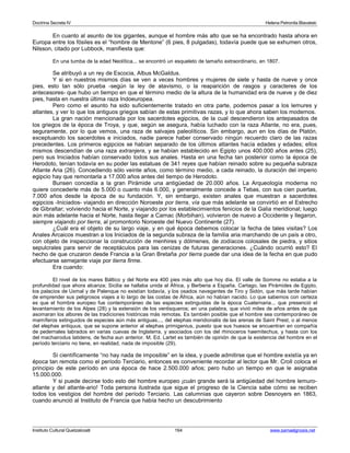 Doctrina Secreta IV Helena Petronila Blavatski 
En cuanto al asunto de los gigantes, aunque el hombre más alto que se ha encontrado hasta ahora en 
Europa entre los fósiles es el “hombre de Mentone” (6 pies, 8 pulgadas), todavía puede que se exhumen otros, 
Nilsson, citado por Lubbock, manifiesta que: 
En una tumba de la edad Neolítica... se encontró un esqueleto de tamaño extraordinario, en 1807. 
Se atribuyó a un rey de Escocia, Albus McGaldus. 
Y si en nuestros mismos días se ven a veces hombres y mujeres de siete y hasta de nueve y once 
pies, esto tan sólo prueba -según la ley de atavismo, o la reaparición de rasgos y caracteres de los 
antecesores- que hubo un tiempo en que el término medio de la altura de la humanidad era de nueve y de diez 
pies, hasta en nuestra última raza Indoeuropea. 
Pero como el asunto ha sido suficientemente tratado en otra parte, podemos pasar a los lemures y 
atlantes, y ver lo que los antiguos griegos sabían de estas primitivas razas, y lo que ahora saben los modernos. 
La gran nación mencionada por los sacerdotes egipcios, de la cual descendieron los antepasados de 
los griegos de la época de Troya, y que, según se asegura, había luchado con la raza Atlante, no era, pues, 
seguramente, por lo que vemos, una raza de salvajes paleolíticos. Sin embargo, aun en los días de Platón, 
exceptuando los sacerdotes e iniciados, nadie parece haber conservado ningún recuerdo claro de las razas 
precedentes. Los primeros egipcios se habían separado de los últimos atlantes hacía edades y edades; ellos 
mismos descendían de una raza extranjera, y se habían establecido en Egipto unos 400.000 años antes (25), 
pero sus Iniciados habían conservado todos sus anales. Hasta en una fecha tan posterior como la época de 
Herodoto, tenían todavía en su poder las estatuas de 341 reyes que habían reinado sobre su pequeña subraza 
Atlante Aria (26). Concediendo sólo veinte años, como término medio, a cada reinado, la duración del imperio 
egipcio hay que remontarla a 17.000 años antes del tiempo de Herodoto. 
Bunsen concedía a la gran Pirámide una antigüedad de 20.000 años. La Arqueología moderna no 
quiere concederle más de 5.000 o cuanto más 6.000, y generalmente concede a Tebas, con sus cien puertas, 
7.000 años desde la época de su fundación. Y, sin embargo, existen anales que muestran a sacerdotes 
egipcios -Iniciados- viajando en dirección Noroeste por tierra, vía que más adelante se convirtió en el Estrecho 
de Gibraltar; volviendo hacia el Norte, y viajando por los establecimientos fenicios de la Galia meridional; luego 
aún más adelante hacia el Norte, hasta llegar a Carnac (Morbihan), volvieron de nuevo a Occidente y llegaron, 
siempre viajando por tierra, al promontorio Noroeste del Nuevo Continente (27). 
¿Cuál era el objeto de su largo viaje, y en qué época debemos colocar la fecha de tales visitas? Los 
Anales Arcaicos muestran a los Iniciados de la segunda subraza de la familia aria marchando de un país a otro, 
con objeto de inspeccionar la construcción de menhires y dólmenes, de zodíacos colosales de piedra, y sitios 
sepulcrales para servir de receptáculos para las cenizas de futuras generaciones. ¿Cuándo ocurrió esto? El 
hecho de que cruzaron desde Francia a la Gran Bretaña por tierra puede dar una idea de la fecha en que pudo 
efectuarse semejante viaje por tierra firme. 
Era cuando: 
El nivel de los mares Báltico y del Norte era 400 pies más alto que hoy día. El valle de Somme no estaba a la 
profundidad que ahora alcanza; Sicilia se hallaba unida al África, y Berberia a España. Cartago, las Pirámides de Egipto, 
los palacios de Uxmal y de Palenque no existían todavía, y los osados navegantes de Tiro y Sidón, que más tarde habían 
de emprender sus peligrosos viajes a lo largo de las costas de África, aún no habían nacido. Lo que sabemos con certeza 
es que el hombre europeo fue contemporáneo de las especies extinguidas de la época Cuaternaria... que presenció el 
levantamiento de los Alpes (28) y la extensión de los ventisqueros; en una palabra, que vivió miles de años antes de que 
asomaran los albores de las tradiciones históricas más remotas. Es también posible que el hombre sea contemporáneo de 
mamíferos extinguidos de especies aún más antiguas..., del elephas meridionalis de las arenas de Saint Prest, o al menos 
del elephas antiquus, que se supone anterior al elephas primigenius, puesto que sus huesos se encuentran en compañía 
de pedernales labrados en varias cuevas de Inglaterra, y asociados con los del rhinoceros haemitechus, y hasta con los 
del machairodus latidens, de fecha aun anterior. M. Ed. Lartet es también de opinión de que la existencia del hombre en el 
período terciario no tiene, en realidad, nada de imposible (29). 
Si científicamente “no hay nada de imposible” en la idea, y puede admitirse que el hombre existía ya en 
época tan remota como el período Terciario, entonces es conveniente recordar al lector que Mr. Croll coloca el 
principio de este período en una época de hace 2.500.000 años; pero hubo un tiempo en que le asignaba 
15.000.000. 
Y si puede decirse todo esto del hombre europeo ¡cuán grande será la antigüedad del hombre lemuro-atlante 
y del atlante-ario! Toda persona ilustrada que sigue el progreso de la Ciencia sabe cómo se reciben 
todos los vestigios del hombre del período Terciario. Las calumnias que cayeron sobre Desnoyers en 1863, 
cuando anunció al Instituto de Francia que había hecho un descubrimiento 
Instituto Cultural Quetzalcoatl 164 www.samaelgnosis.net 
 