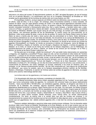 Doctrina Secreta IV Helena Petronila Blavatski 
en las no removidas arenas de Saint Prest, cerca de Chartres, que probaba la coexistencia del hombre y del 
elephas meridionalis, 
estuvieron a la altura del suceso. El descubrimiento posterior, en 1867, del abate Bourgeois, de que el hombre 
vivió en el período Mioceno, y el recibimiento que tuvo en el Congreso Prehistórico de Bruselas en 1872 
prueban que la generalidad de los hombres de ciencia sólo ven lo que quieren ver (30). 
El arqueólogo moderno, aunque especula ad infinitum sobre los dólmenes y sus constructores, no sabe, 
en efecto, nada de ellos, ni de su origen. Sin embargo, estos monumentos extraños, a veces colosales, de 
piedras sin labrar -que por regla general constan de cuatro o de siete bloques gigantescos colocados juntos-están 
esparcidos por Asia, Europa, América y África, en grupos o hileras. Se encuentran piedras de enorme 
tamaño colocadas horizontal y diversamente sobre dos, tres y cuatro bloques, y también sobre seis y siete, 
como en el Poitou. La gente los llama “altares del diablo”, piedras druídicas, y tumbas de gigantes. Las piedras 
de Carnac en Morbihan, Bretaña -que ocupan cerca de una milla de largo, en número de 11.000, puestas en 
once hileras-, son hermanas gemelas de las de Stonehenge. El menhir cónico de Loch-maria-ked, en el 
Morbihan, mide veinte yardas de largo y cerca de dos de grueso. El menhir de Champ Dolent (cerca de Saint 
Malo) se eleva a treinta pies del suelo y tiene quince pies de profundidad en la tierra. Estos dólmenes y 
monumentos prehistóricos se ven en casi todas las latitudes. Se encuentran en la cuenca del Mediterráneo; en 
Dinamarca (entre los túmulos locales, de veintisiete a treinta y cinco pies de alto); en Shetland; en Suecia, en 
donde los llaman Ganggriften (o tumbas con corredores); en Alemania, en donde se les conoce por tumbas de 
gigantes (Hünengräben); en España, en donde se encuentra el dolmen de Antequera, cerca de Málaga; en 
África; en Palestina y Argelia, en Cerdeña, con los Nuraghi y Sepolture dei Giganti, o tumbas de gigantes; en 
Malabar; en la India, en donde se les llama las tumbas de los Daityas (Gigantes) y de los Râkshasas, los 
Hombres-demonios de Lankâ; en Rusia y Siberia, en donde se les conoce por los Koorgan; en el Perú y 
Bolivia, en donde se les llama Chulpa o sepulcros, etc. 
No hay país que no los tenga. ¿Quién los construyó? ¿Por qué están todos relacionados con serpientes 
y dragones, con aligatores y cocodrilos? Porque, según se cree, se han encontrado en ellos restos del “hombre 
paleolítico”, y porque en los túmulos funerarios de América se han descubierto cuerpos de razas posteriores 
con los usuales ornamentos de collares de hueso, armas, urnas de piedra y de cobre, etc., se los considera, por 
tanto, tumbas antiguas. Pero ciertamente los dos túmulos famosos, uno en el valle del Mississipi y el otro en 
Ohio, conocidos respectivamente por “Túmulo del Aligator” y “Túmulo de la Gran Serpiente”, nunca fueron 
destinados a tumbas (31). Sin embargo, se nos dice de modo autoritario que los túmulos y sus constructores, o 
constructores de dólmenes, son todos “pelasgos” en Europa; anteriores a los Incas en América; pero, sin 
embargo, no de “tiempos excesivamente remotos”. No han sido construidos por “raza alguna de constructores 
de dólmenes”, que nunca ha existido, salvo en la fantasía arqueológica primitiva (opinión de De Mortillet, 
Bastian y Westropp). Finalmente, la opinión de Virchow sobre las tumbas de gigantes en Alemania, se acepta 
ahora como axioma. Este biólogo alemán dice: 
Las tumbas solas son las gigantescas y nos huesos que contienen. 
Y la Arqueología sólo tiene que inclinarse y someterse a la decisión (32). 
El no haberse encontrado hasta ahora ningún esqueleto gigantesco en las “tumbas” no es razón para 
decir que nunca contuvieran restos de gigantes. La cremación era universal hasta una época relativamente 
reciente; - hace unos 80.000 ó 100.000 años. Los verdaderos gigantes, además, se ahogaron casi todos en la 
sumersión de la Atlántida. Sin embargo, algunos escritores clásicos hablan a menudo de esqueletos 
gigantescos desenterrados en su tiempo, según hemos dicho en otro lugar. Por otra parte, los fósiles humanos 
pueden contarse por los dedos hasta hoy. De los esqueletos que se han encontrado, ninguno pasa de 50.000 a 
60.000 años (33), y el tamaño del hombre se redujo desde 15 a 10 ó 12 pies, desde el tiempo de la tercera 
subraza del tronco Ario, cuya subraza -nacida y desarrollada en Europa y Asia Menor, bajo nuevos climas y 
condiciones- se había hecho europea. Desde entonces, como hemos dicho, ha venido disminuyendo 
constantemente. Por tanto, se acerca más a la verdad decir que sólo las tumbas son arcaicas, y no 
necesariamente los cuerpos de los hombres que se han encontrado en ellas algunas veces; y que esas tumbas, 
puesto que son gigantescas, han debido contener gigantes (34), o más bien las cenizas de generaciones de 
gigantes.T 
ampoco estaban dedicadas a sepulcros todas esas construcciones ciclópeas. Con los llamados restos 
druídicos, tales como Carnac en Bretaña, Stonéhenge en la Gran Bretaña, es con lo que tuvieron que ver los 
Iniciados viajeros a que antes hemos aludido. Y estos monumentos gigantescos son todos anales simbólicos de 
la historia del Mundo. No son druídicos, sino universales. No los construyeron los druidas; pues ellos sólo 
fueron los poseedores de la herencia ciclópea que les legaron generaciones de poderosos constructores, y 
“magos”, tanto buenos como malos. 
Instituto Cultural Quetzalcoatl 165 www.samaelgnosis.net 
 
