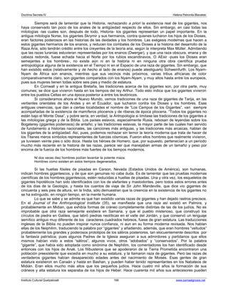 Doctrina Secreta IV Helena Petronila Blavatski 
Siempre será de lamentar que la Historia, rechazando a priori la existencia real de los gigantes, nos 
haya conservado tan poco de los anales de la antigüedad respecto de ellos. Sin embargo, en casi todas las 
mitologías -las cuales son, después de todo, Historia- los gigantes representan un papel importante. En la 
antigua mitología Norse, los gigantes Skrymir y sus hermanos, contra quienes lucharon los hijos de los Dioses, 
eran factores poderosos en las historias de las deidades y los hombres. Las exégesis modernas que hacen a 
estos gigantes hermanos de los enanos, y reducen los combates de los Dioses a la historia del desarrollo de la 
Raza Aria, sólo tendrán crédito entre los creyentes de la teoría aria, según la interpreta Max Müller. Admitiendo 
que las razas turanias estuvieran representadas por los enanos (Dwergar), y que una raza obscura, enana y de 
cabeza redonda, fuese echada hacia el Norte por los rubios escandinavos, O AEsir -pues los Dioses eran 
semejantes a los hombres-, no existe aún ni en la historia ni en ninguna otra obra científica prueba 
antropológica alguna de la existencia en el Tiempo ni en el Espacio de una raza de gigantes. Sin embargo, que 
han existido estos (relativamente y de hecho al lado de enanos) puede atestiguarlo Schweinfurth. Los Nyam- 
Nyam de África son enanos, mientras que sus vecinos más próximos, varias tribus africanas de color 
comparativamente claro, son gigantes comparados con los Nyam-Nyam, y muy altos hasta entre los europeos, 
pues sus mujeres tienen todas sobre seis pies y medio de estatura. 
En Cornwall y en la antigua Bretaña, las tradiciones acerca de los gigantes son, por otra parte, muy 
comunes; se dice que vivieron hasta en los tiempos del rey Arthur. Todo esto indica que los gigantes vivieron 
entre los pueblos Celtas en una época posterior a entre los teutónicos. 
Si consideramos ahora el Nuevo Mundo, vemos tradiciones de una raza de gigantes de Tarija, en las 
vertientes orientales de los Andes y en el Ecuador, que lucharon contra los Dioses y los hombres. Esas 
antiguas creencias, que dan a ciertas localidades el nombre de “Los Campos de los Gigantes”, van siempre 
acompañadas de la existencia de mamíferos pliocenos y de riberas de época pliocena. “Todos los gigantes no 
están bajo el Monte Ossa”, y pobre sería, en verdad, la Antropología si limitase las tradiciones de los gigantes a 
las mitologías griega y de la Biblia. Los países eslavos, especialmente Rusia, rebosan de leyendas sobre los 
Bogaterey (gigantes poderosos) de antaño; y las tradiciones eslavas, la mayor parte de las cuales han servido 
de fundamento a historias nacionales, las canciones más antiguas, y las tradiciones más arcaicas, hablan de 
los gigantes de la antigüedad. Así, pues, podemos rechazar sin temor la teoría moderna que trata de hacer de 
los Titanes meros símbolos representantes de fuerzas cósmicas. Fueron ellos hombres que realmente vivieron, 
ya tuviesen veinte pies o sólo doce. Hasta los héroes de Homero, que, por supuesto, pertenecían a un período 
mucho más reciente en la historia de las razas, parece ser que manejaban armas de un tamaño y peso por 
encima de la fuerza de los hombres más fuertes de los tiempos modernos. 
Ni dos veces diez hombres podían levantar la potente maza. 
Hombres como existen en estos tiempos degenerados. 
Si las huellas fósiles de pisadas en Carson, Nevada (Estados Unidos de América), son humanas, 
indican hombres gigantescos, y de que son genuinas no cabe duda. Es de lamentar que las pruebas modernas 
científicas de los hombres gigantescos, estén reducidas a huellas de pisadas. Una y otra vez, los esqueletos de 
gigantes hipotéticos han sido identificados con los de elefantes y mastodontes. pero todos estos errores antes 
de los días de la Geología, y hasta los cuentos de viaje de Sir John Mandeville, que dice vio gigantes de 
cincuenta y seis pies de altura, en la India, sólo demuestran que la creencia en la existencia de los gigantes no 
se ha extinguido, en ningún tiempo, en la mente humana. 
Lo que se sabe y se admite es que han existido varias razas de gigantes y han dejado rastros precisos. 
En el Journal of the Anthropological Institute (35), se manifiesta que una raza así existió en Palmira, y 
probablemente en Midian, que exhibía formas de cráneo completamente distintas de las de los judíos. No es 
improbable que otra raza semejante existiera en Samaria, y que el pueblo misterioso, que construyó los 
círculos de piedra en Galilea, que labró piedras neolíticas en el valle del Jordán, y que conservó un lenguaje 
semítico antiguo muy diferente de los caracteres cuadrados hebreos, fuese de gran estatura. Las traducciones 
inglesas de la Biblia no pueden inspirar nunca confianza, ni aun en su forma moderna revisada. Nos hablan 
ellas de los Neiphilim, traduciendo la palabra por “gigantes” y añadiendo, además, que eran hombres “velludos” 
probablemente los grandes y poderosos prototipos de los sátiros posteriores, tan elocuentemente descritos por 
la fantasía patrística; pues algunos Padres de la Iglesia aseguran a sus admirdores y partidarios que ellos 
mismos habían visto a estos “sátiros”, algunos vivos, otros “adobados” y “conservados”. Por la palabra 
“gigante”, que había sido adoptada como sinónima de Nephilim, los comentadores los han identificado desde 
entonces con los hijos de Anak. Los filibusteros que se apoderaron de la Tierra Prometida encontraron una 
población preexistente que excedía en mucho a su estatura, y la llamaron raza de gigantes. Pero las razas de 
verdaderos gigantes habían desaparecido edades antes del nacimiento de Moisés. Esas gentes de gran 
estatura existieron en Canaán y hasta en Bashan, y pueden haber tenido representantes en los Nabateos de 
Midián. Eran ellos mucho más altos que los pequeños judíos. Hace cuatro mil años la formación de sus 
cráneos y alta estatura los separaba de los hijos de Heber. Hace cuarenta mil años sus antecesores pueden 
Instituto Cultural Quetzalcoatl 166 www.samaelgnosis.net 
 