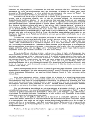 Doctrina Secreta IV Helena Petronila Blavatski 
haber sido aún más gigantescos, y cuatrocientos mil años antes, deben de haber sido, comparados con los 
hombres de hoy, como los Brobdingnagians eran a los liliputienses. Los atlantes del período medio fueron 
llamados los “Grandes Dragones”; y el primer símbolo de sus deidades de tribu, cuando los “Dioses” y las 
Dinastías Divinas los habían abandonado, fue el de una serpiente gigantesca. 
El misterio que vela el origen y la religión de los druidas es tan grande como el de sus supuestos 
templos, para el simbologista moderno; pero no para los ocultistas iniciados. Sus sacerdotes eran 
descendientes de los últimos atlantes, y lo que se sabe de ellos basta para deducir que eran sacerdotes 
orientales, parientes de los caldeos e indos, aunque algo más. Puede suponerse que simbolizaban su deidad, 
como los hindúes su Vishnu, como los egipcios su Dios del Misterio, y como los constructores del Túmulo de la 
Gran Serpiente del Ohio adoraban el suyo; esto es, bajo la forma de la “Poderosa Serpiente”, emblema de la 
eterna deidad, el Tiempo - el Kâla indo. Plinio los llama ba los “Magos de los galos y bretones”. Pero eran más 
que eso. El autor de Indian Antiquities encuentra mucha afinidad entre los druidas y los brahmanes de la India. 
El doctor Borlase señala una estrecha analogía entre ellos y los magos de Persia (36); otros pretenden ver una 
identidad entre ellos y el sacerdocio Órfico de Tracia; sencillamente porque estaban relacionados, en sus 
Enseñanzas Esotéricas, con la Religión de la Sabiduría universal, y presentaban así afinidades con el culto 
exotérico de todos. 
Lo mismo que los hindúes, griegos y romanos -hablamos de los Iniciados-, los caldeos y los egipcios, 
los druidas creían en la doctrina de la sucesión de los “mundos”, así como también en la de siete “creaciones” 
(de nuevos continentes) y transformaciones de la faz de la Tierra, y en una noche y día séptuple para cada 
Tierra o Globo. Dondequiera que se encuentre la serpiente con el huevo, esta doctrina existía seguramente. 
Sus Draconcia son una prueba de ello. Esta creencia era tan universal, que si la buscamos en el esoterismo de 
las diversas religiones, la descubriremos en todas. La encontraremos entre los arios indos y los mazdeístas, los 
griegos, los latinos, y hasta entre los antiguos judíos y cristianos primitivos, cuyos linajes modernos apenas 
comprenden ahora lo que leen en sus Escrituras. En el Book of God leemos: 
El mundo, dice Séneca, habiéndose derretido y vuelto a entrar en el seno de Júpiter, este Dios sigue por algún 
tiempo concentrado en sí mismo, y permanece oculto, por decirlo así, completamente sumergido en la contemplación de 
sus propias ideas. Después vemos un nuevo mundo surgir de él, perfecto en todas sus partes. Los animales son 
producidos nuevamente. Fórmase una raza inocente de hombres... Y además, hablando de una disolución del mundo, 
que envolvía la destrucción o muerte de todo, nos enseña que cuando las leyes de la naturaleza sean enterradas bajo 
ruinas, y venga el último día del mundo, el Polo Sur se hundirá, y al caer, todas las regiones del África y el Polo Norte 
abatirán todos los países bajo su eje. El Sol espantado perderá su luz; el palacio del cielo, arruinándose, producirá a la vez 
la vida y la muerte, y una especie de disolución se apoderará igualmente de todas las deidades, que de este modo 
tornarán a su caos original (37). 
Podría uno imaginarse que leía la relación Puránica del gran Pralaya por Parâshara. Es casi lo mismo, 
pensamiento por pensamiento. ¿No tiene el Cristianismo nada por el estilo? Sí lo tiene, decimos nosotros. Que 
el lector abra cualquier Biblia inglesa y que lea el cap. III de la Segunda Epístola de Pedro, y encontrará allí las 
mismas ideas: 
En los últimos días vendrán burlones... diciendo: ¿Dónde está la promesa de su venida? Pues desde que los 
padres se durmieron, todas las cosas continúan como estaban desde el principio de la creación. Por esto ignoran 
voluntariamente que por la palabra de Dios los cielos existían anteriormente, y la tierra surgió del agua y en el agua; por lo 
cual, el mundo que existía entonces, siendo inundado por el agua, pereció; pero los cielos y la tierra que ahora existen, 
son conservados por la misma palabra, reservados para el fuego..., los cielos, ardiendo, serán disueltos y los elementos 
se derretirán con calor ardiente. Sin embargo, nosotros... buscamos nuevos cielos y nueva tierra (38). 
Si a los intérpretes se les antoja ver en esto una referencia a la creación, al diluvio y a la venida 
prometida de Cristo, cuando vivan en una Nueva Jerusalén en el Cielo, esto no es culpa de “Pedro”. Lo que el 
escritor de la epístola significaba era la destrucción de esta nuestra Quinta Raza por fuegos subterráneos e 
inundaciones, y la aparición de nuevos continentes para la Sexta Raza-Raíz; pues los escritores de las Epístolas 
estaban todos versados en simbología, ya que no en ciencia. 
Hemos dicho en otra parte de esta obra que la creencia en la constitución septenaria de nuestra 
Cadena era la doctrina más antigua de los primitivos iranios, que la obtuvieron del primer Zarathushtra. Tiempo 
es ya de probar esto a los parsis, que han perdido la clave del significado de sus Escrituras. En el Avesta se 
considera a la tierra a la vez séptuple y triple. Esto lo considera el doctor Geiger como una incongruencia, por 
las siguientes razones, que llama discrepancias. El Avesta habla de las tres terceras partes de la tierra porque 
el Rig Veda menciona: 
Tres tierras... Se dice que esto significa, tres lechos o capas una sobre otra (39). 
Instituto Cultural Quetzalcoatl 167 www.samaelgnosis.net 
 