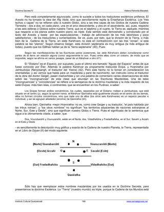 Doctrina Secreta IV Helena Petronila Blavatski 
Pero está completamente equivocado, como le sucede a todos los traductores exotéricos profanos. El 
Avesta no ha tomado la idea del Rig Veda, sino que sencillamente repite la Enseñanza Esotérica. Los “tres 
lechos o capas” no se refieren sólo a nuestro Globo, sino a las tres capas de los Globos de nuestra Cadena 
Terrestre - dos a dos, en cada plano, una en el arco descendente, y otra en el ascendente. así, pues, respecto 
a las seis esferas o Globos sobre nuestra Tierra, que es el séptimo y el cuarto, la Tierra es séptuple; mientras 
que respecto a los planos sobre nuestro plano, es triple. Este sentido está demostrado y corroborado por el 
texto del Avesta, y basta por las especulaciones - trabajo de adivinación de los más laboriosos y poco 
satisfactorios - de los traductores y comentadores. Se ve, pues, por esto, que la división de la Tierra, o más 
bien de la Cadena de la Tierra, en siete Karshvars no está en contradicción con las tres “zonas”, si esta 
palabra se lee “planos”. Según observa Geiger, esta división septenaria es muy antigua (la más antigua de 
todas), puesto que los Gâthas hablan ya de la “tierra septenaria” (40). Pues: 
Según las manifestaciones de las Escrituras parsis posteriores, las siete Kêrshvars deben considerarse como 
partes de la tierra sin relación alguna (como seguramente lo son. Pues) entre ellas corre un océano, de modo que es 
imposible, según se afirma en varios pasajes, pasar de un Kêrshvar a otro (41). 
El “Océano” es el Espacio, por supuesto, pues el último era llamado “Aguas del Espacio” antes de que 
fuese conocido por Éter. Además la palabra Karshvar es propiamente traducida Dvipa, y Hvaniratha por 
Jambudvipa (Neryosangh, el traductor del Yasna) (42). Pero este hecho no lo toman en consideración los 
orientalistas; y así vemos que hasta para un mazdeísta y parsi de nacimiento, tan instruído como el traductor 
de la obra del doctor Geiger, pasen inadvertidas y sin una palabra de comentario varias observaciones de éste 
sobre las “incongruencias” de esta clase que abundan en las Escrituras Mazdeístas. Una de tales 
“incongruencias” y “coincidencias” se refiere a la semejanza de la doctrina mazdeísta y la inda respecto de los 
siete Dvipas -más bien islas, o continentes- que se encuentran en los Purânas, a saber: 
Los Dvipas forman anillos concéntricos, los cuales, separados por el Océano, rodean a Jambudvipa, que está 
situado en el centro (y), según la opinión irania, el Kêrshvar Qaniratha está igualmente situado en el centro de los demás; 
ellos no forman círculos concéntricos, sino que cada uno de ellos (los otros seis Karshvaras) es un espacio peculiar e 
individual, y así se agrupan alrededor (encima) de Qaniratha (43). 
Ahora bien; Qaniratha -mejor Hvaniratha- no es, como cree Geiger y su traductor, “el país habitado por 
las tribus iranias”; y “los otros nombres” no significan “los territorios adyacentes de naciones extranjeras al 
Norte, Sur, Este y Oeste”, sino que significan nuestro Globo o Tierra. Pues el significado de la sentencia que 
sigue a la últimamente citada, a saber, que: 
Dos, Vourubarshti y Vouruzarshti, están en el Norte; dos, Vidadhafsha y Fradadhafsha, en el Sur; Savahi y Arzahi 
en el Este y Oeste 
- es sencillamente la descripción muy gráfica y exacta de la Cadena de nuestro Planeta, la Tierra, representada 
en el Libro de Dzyan (II) del modo siguiente: 
Sólo hay que reemplazar estos nombres mazdeístas por los usados en la Doctrina Secreta, para 
presentarnos la doctrina Esotérica. La “Tierra” (nuestro mundo) es triple, porque la Cadena de los Mundos está 
Instituto Cultural Quetzalcoatl 168 www.samaelgnosis.net 
 