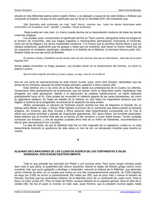 Doctrina Secreta IV Helena Petronila Blavatski 
situada en tres diferentes planos sobre nuestro Globo; y es séptuple a causa de los siete Globos o Esferas que 
componen la Cadena. de aquí el otro significado que se da en el Vendidâd (XIX, 39) mostrando que: 
Sólo Qaniratha está combinada con imat, “esta” (tierra), mientras que todos los demás Karshvaras están 
combinados con la palabra “avat”, “aquella” o aquellas - tierras superiores. 
Nada puede ser más claro. Lo mismo puede decirse de la interpretación moderna de todas las demás 
creencias antiguas. 
Los druidas, pues, comprendían el significado del Sol en Tauro cuando, extinguidos todos los fuegos en 
el primero de noviembre, sólo sus fuegos sagrados e inextinguibles permanecían iluminando el horizonte, 
como los de los Magos y los de los mazdeístas modernos. Y lo mismo que la primitiva Quinta Raza y que los 
caldeos posteriores, igualmente que los griegos y hasta que los cristianos -que hacen lo mismo hasta hoy día 
sin sospechar el verdadero significado- saludaban a la Estrella de la Mañana, la hermosa Venus-Lucifer (44). 
Strabón habla de una isla cerca de Bretaña: 
En donde a Ceres y Perséfona se les rendía culto con los mismos ritos que en Samotracia, esta isla era la Iarna 
Sagrada (45) - 
donde estaba encendido un fuego perpetuo. Los druidas creían en el renacimiento del hombre, no como lo 
explica Luciano: 
Que el mismo espíritu animará un nuevo cuerpo, no aquí, sino en un mundo di 
sino en una serie de reencarnaciones en este mismo mundo; pues, como dice Diodoro, declaraban que las 
almas de los hombres, después de determinados períodos, pasarían a otros cuerpos (46). 
Esta doctrina vino a los arios de la Quinta Raza desde sus predecesores de la Cuarta, los atlantes. 
Conservaron ellos piadosamente las enseñanzas, que les decían cómo su Raza-Raíz padre, haciéndose más 
arrogante con cada generación, debido a la adquisición de poderes sobrehumanos, se había deslizado 
gradualmente hacia su fin. Esos anales les recuerdan el intelecto gigante de las razas precedentes, así como 
su gigantesca estatura. En todas las edades de la historia, en casi todos los fragmentos arcaicos que han 
llegado a nosotros de la antigüedad, encontramos la repetición de esos anales. 
AElian conservaba un extracto de Teofrasto escrito durante los días de Alejandro el Grande. Es un 
diálogo entre Midas, el frigio, y Sileno. Éste hablaba al primero de un continente que había existido en tiempos 
antiguos, tan inmenso, que Asia, Europa y África parecían islas insignificantes comparadas con él. Fue el 
último que produjo animales y plantas de magnitudes gigantescas. Allí, decía Sileno, los hombres alcanzaban 
doble estatura que el hombre más alto de su tiempo (el del narrador) y vivían doble tiempo. Tenían ciudades 
suntuosas con templos, y una de aquellas ciudades tenía más de un millón de habitantes, encontrándose en 
ella en gran abundancia el oro y la plata. 
La idea de Grote, de que la Atlántida sólo fue un mito originado de un espejismo -nubes en un cielo 
deslumbrante tomando la apariencia de islas sobre un mar de oro- es demasiado increíble para tenerla en 
cuenta. 
A 
ALGUNAS DECLARACIONES DE LOS CLÁSICOS ACERCA DE LOS CONTINENTES E ISLAS 
SAGRADAS, EXPLICADAS ESOTÉRICAMENTE 
Todo lo que precede fue conocido por Platón y por muchos otros. Pero como ningún Iniciado podía 
decir todo lo que sabía, la posteridad sólo obtuvo alusiones. Siendo el objeto del filósofo griego instruir como 
moralista más que como geógrafo y etnólogo o historiador, resumió la historia de la Atlántida, que abarcaba 
varios millones de años, en un suceso que colocó en una isla comparativamente pequeña, de 3.000 estadios 
de largo por 2.000 de ancho (o próximamente 350 millas por 200, que es poco más o menos el tamaño de 
Irlanda); mientras que los sacerdotes hablaron de la Atlántida como de un continente tan vasto como “toda el 
Asia y la Libia” juntas (47). Pero el relato de Platón, aunque alterado en su aspecto general, tiene el sello de la 
verdad (48). No fue él quien lo inventó, en todo caso, pues Homero, que le precedió muchos siglos, habla 
Instituto Cultural Quetzalcoatl 169 www.samaelgnosis.net 
 