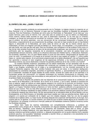 Doctrina Secreta IV Helena Petronila Blavatski 
SECCIÓN IV 
SOBRE EL MITO DE LOS “ÁNGELES CAÍDOS” EN SUS VARIOS ASPECTOS 
A 
EL ESPÍRITU DEL MAL: ¿QUIÉN, Y QUÉ ES? 
Nuestra presente contienda es exclusivamente con la Teología. La Iglesia impone la creencia en un 
Dios Personal y en un Demonio Personal, al paso que los Ocultistas muestran la falsedad de semejante 
creencia. Para los Panteístas y Ocultistas así como para los Pesimistas, la “Naturaleza” no es más que “una 
madre hermosa, pero como el mármol, fría”; pero esto sólo es verdad en lo que se refiere a la Naturaleza 
Física externa. Ambos están acordes en que, para el observador superficial, no es más que un inmenso 
matadero, en donde los carniceros se convierten en víctimas, y éstas, a su vez, en verdugos. Es muy natural 
que el profano, de ánimo pesimista,, una vez convencido de las numerosas limitaciones y fracasos de la 
Naturaleza, y especialmente de sus propensiones de autófago, crea esto la mejor prueba de que no hay Deidad 
alguna in abscondito en la Naturaleza, así como nada de divino en ella. No es menos natural que el 
materialista y el físico se imaginen que todo es debido a la fuerza ciega, a la casualidad, y a la supervivencia 
del más fuerte, aún más que del más apto. Pero los Ocultistas, que consideran a la Na turaleza Física como un 
haz de las más variadas ilusiones en el plano de las percepciones engañosas; que reconocen en cada dolor y 
sufrimiento sólo las angustias necesarias de la procreación incesante; una serie de grados hacia una 
perfectibilidad siempre creciente, visible en la influencia silenciosa del infalible Karma, o Naturaleza Abstracta; 
los Ocultistas, repetimos, ven a la gran Madre desde un punto de vista distinto. Desgraciados de aquellos que 
viven sin sufrir. La paralización y la muerte es el porvenir de todo lo que vegeta sin cambio. Y ¿cómo puede 
haber un cambio para mejorar, sin el sufrimiento proporcionado en el grado precedente? ¿No son aquellos que 
han aprendido a conocer el valor engañoso de las esperanzas terrestres, y los ilusorios atractivos de la 
naturaleza externa, los únicos destinados a resolver los grandes problemas de la vida, el dolor y la muerte? 
Si nuestros filósofos modernos -precedidos por los sabios medievales- se han apropiado más de una 
idea fundamental de la antigüedad, los teólogos han construido por completo su Dios y sus Arcángeles, su 
Satán y sus Ángeles, juntamente con el Logos y su acompañamiento, con los dramatis personae de los 
antiguos Panteones paganos. Muy bien venidos hubieran sido para con estos, si no hubieran desfigurado 
astutamente los caracteres originales, pervertido el significado filosófico, y, aprovechándose de la ignorancia 
de la Cristiandad -resultado de largas edades de sueño mental, durante las cuales sólo le era permitido a la 
humanidad pensar por procuración- no hubiesen embrollado los símbolos introduciendo la confusión más 
intrincada. Una de sus proezas más censurables en este particular fue la transformación del divino Alter Ego en 
el grotesco Satán de su teología. 
Como toda la filosofía del problema del mal depende de la comprensión exacta de la constitución del 
Ser Interno de la Naturaleza y del Hombre, de lo divino en lo animal, y, por lo tanto, también la exactitud de 
todo el sistema, según se expone en estas páginas respecto a la corona de la evolución (el Hombre); nunca 
serán bastantes todas las precauciones que tomemos contra los subterfugios teológicos. Cuando el buen San 
Agustín y el fogoso Tertuliano llaman al Demonio el “simio de Dios”, podemos atribuirlo a la ignorancia de la 
época en que vivieron. Pero es más difícil disculpar por el mismo motivo a nuestros escritores modernos. La 
traducción de la literatura mazdeísta ha dado pretexto a los escritores católicos romanos para probar de nuevo 
su orientación respecto del mismo tema. Se han aprovechado de la naturaleza doble de Ahura Mazda y de sus 
Amshaspends, en el Zend Avesta y el Vendidâd, para hacer resaltar aun más sus extrañas teorías. Satán es el 
plagiario y el copista por anticipado de la religión que vino edades después. Éste fue uno de los golpes 
maestros de la Iglesia Latina, su mejor triunfo de baraja después de la aparición del Espiritismo en Europa. Aun 
cuando sólo es, en general, un succès d’estime, aun entre los que no tienen interés alguno en la Teosofía ni en 
el Espiritismo, sin embargo, el arma es a menudo usada por los kabalistas cristianos (católico romanos) contra 
los Ocultistas orientales. 
Ahora bien; hasta los mismos materialistas son completamente inofensivos, y pudieran ser 
considerados como amigos de la Teosofía, comparados con algunos kabalistas fanáticos “cristianos” (según 
ellos se llaman), “Sectarios”, como nosotros los llamamos, del Continente. Estos leen el Zohar, no para 
encontrar en él la antigua Sabiduría, sino para descubrir en sus versículos, mezclando textos y significados, 
dogmas cristianos que jamás pudieron encerrar; y, después de pescarlos con la ayuda colectiva de la casuista 
erudición jesuítica, los supuestos “kabalistas” proceden a escribir libros y a descarriar a los estudiantes de la 
Kabalah de percepción menos penetrante (1). 
Instituto Cultural Quetzalcoatl 17 www.samaelgnosis.net 
 