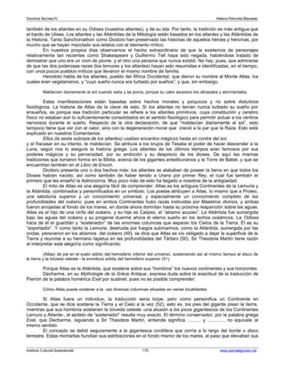 Doctrina Secreta IV Helena Petronila Blavatski 
también de los atlantes en su Odisea (nuestros atlantes), y de su isla. Por tanto, la tradición es más antigua que 
el bardo de Ulises. Los atlantes y las Atlántidas de la Mitología están basados en los atlantes y las Atlántidas de 
la Historia. Tanto Sanchoniathon como Diodoro han preservado las historias de aquellos héroes y heroínas, por 
mucho que se hayan mezclado sus relatos con el elemento mítico. 
En nuestros propios días observamos el hecho extraordinario de que la existencia de personajes 
relativamente tan recientes como Shakespeare y Guillermo Tell haya sido negada, habiéndose tratado de 
demostrar que uno era un nom de plume, y el otro una persona que nunca existió. No hay, pues, que admirarse 
de que las dos poderosas razas (los lemures y los atlantes) hayan sido resumidas e identificadas, en el tiempo, 
con unos pocos pueblos míticos que llevaron el mismo nombre de familia. 
Herodoto habla de los atlantes, pueblo del África Occidental, que dieron su nombre al Monte Atlas; los 
cuales eran vegetarianos, y “cuyo sueño nunca era turbado por sueños”; y que, sin embargo, 
Maldecían diariamente al sol cuando salía y se ponía, porque su calor excesivo los abrasaba y atormentaba. 
Estas manifestaciones están basadas sobre hechos morales y psíquicos y no sobre disturbios 
fisiológicos. La historia de Atlas da la clave de esto. Si los atlantes no tenían nunca turbado su sueño por 
ensueños, es porque esa tradición particular se refiere a los atlantes primitivos, cuya constitución y cerebro 
físico no estaban aún lo suficientemente consolidados en el sentido fisiológico para permitir actuar a los centros 
nerviosos durante el sueño. Respecto de la otra declaración, de que “maldecían diariamente al sol”, esto 
tampoco tiene que ver con el calor, sino con la degeneración moral que creció a la par que la Raza. Esto está 
explicado en nuestros Comentarios: 
Ellos (la sexta subraza de los atlantes) usaban encantos mágicos hasta en contra del sol, 
y al fracasar en su intento, le maldecían. Se atribuía a los brujos de Tesalia el poder de hacer descender a la 
Luna, según nos lo asegura la historia griega. Los atlantes de los últimos tiempos eran famosos por sus 
poderes mágicos y su perversidad, por su ambición y su desprecio de los dioses. De aquí las mismas 
tradiciones que tomaron forma en la Biblia, acerca de los gigantes antediluvianos y la Torre de Babel, y que se 
encuentran también en el Libro de Enoch. 
Diodoro presenta uno o dos hechos más: los atlantes se alababan de poseer la tierra en que todos los 
Dioses habían nacido; así como también de haber tenido a Urano por primer Rey, el cual fue también el 
primero que les enseñó la Astronomía. Muy poco más de esto ha llegado a nosotros de la antigüedad. 
El mito de Atlas es una alegoría fácil de comprender. Atlas es los antiguos Continentes de la Lemuria y 
la Atlántida, combinados y personificados en un símbolo. Los poetas atribuyen a Atlas, lo mismo que a Proteo, 
una sabiduría superior y un conocimiento universal, y especialmente un conocimiento completo de las 
profundidades del océano; pues en ambos Continentes hubo razas instruidas por Maestros divinos, y ambas 
fueron arrojadas al fondo de los mares, en donde ahora dormitan hasta su próxima reaparición sobre las aguas. 
Atlas es el hijo de una ninfa del océano, y su hija es Calipso, el “abismo acuoso”. La Atlántida fue sumergida 
bajo las aguas del océano y su progenie duerme ahora el eterno sueño en los lechos oceánicos. La Odisea 
hace de él el guardián y “sostenedor” de las enormes columnas que separan los Cielos de la Tierra. Él es su 
“soportador”. Y como tanto la Lemuria, destruida por fuegos submarinos, como la Atlántida, sumergida por las 
ondas, perecieron en los abismos del océano (49), se dice que Atlas se vio obligado a dejar la superficie de la 
Tierra y reunirse a su hermano Iapetus en las profundidades del Tártaro (50). Sir Theodore Martin tiene razón 
al interpretar esta alegoría como significando: 
(Atlas) de pie en el suelo sólido del hemisferio inferior del universo, sosteniendo así al mismo tiempo el disco de 
la tierra y la bóveda celeste - la envoltura sólida del hemisferio superior (51). 
Porque Atlas es la Atlántida, que sostiene sobre sus “hombros” los nuevos continentes y sus horizontes. 
Decharme, en su Mythologie de la Grèce Antique, expresa duda sobre la exactitud de la traducción de 
Pierrón de la palabra homérica Exel por sustinet, pues no es posible comprender: 
Cómo Atlas puede sostener a la vez diversas columnas situadas en varias localidades. 
Si Atlas fuera un individuo, la traducción sería torpe, pero como personifica un Continente en 
Occidente, que se dice sostiene la Tierra y el Cielo a la vez (52), esto es, los pies del gigante pisan la tierra, 
mientras que sus hombros sostienen la bóveda celeste -una alusión a los picos gigantescos de los Continentes 
Lemuro y Atlante-, el epíteto de “sostenedor” resulta muy exacto. El término conservador, por la palabra griega 
Exel, que Decharme, siguiendo a Sir Theodore Martin, entiende significa .......... y ............, no equivale al 
mismo sentido. 
El concepto se debió seguramente a la gigantesca cordillera que corría a lo largo del borde o disco 
terrestre. Estas montañas hundían sus estribaciones en el fondo mismo de los mares, al paso que elevaban sus 
Instituto Cultural Quetzalcoatl 170 www.samaelgnosis.net 
 
