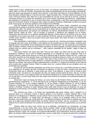 Doctrina Secreta IV Helena Petronila Blavatski 
crestas hacia el cielo, perdiéndose su cima en las nubes. Los antiguos continentes tenían más montañas que 
valles. Atlas y el Pico de Tenerife, actualmente dos restos empequeñecidos de los dos perdidos Continentes, 
eran tres veces más elevados en tiempo de la Lemuria, y dos veces más altos en el de la Atlántida. Así, los 
libios llamaban al Monte Atlas la “Columna del Cielo”, según Herodoto (53), y Píndaro calificó al posterior Etna 
como “Columna Celeste” (54). Atlas era un pico inaccesible de una isla, en los días de la Lemuria, cuando el 
continente africano no se había aún levantado. Es la única reliquia Occidental que sobrevive, independiente, 
que pertenece al Continente en que la Tercera Raza nació, se desarrolló y cayó (55), pues Australia es ahora 
parte del Continente Oriental. El orgulloso Atlas, según la tradición Esotérica, habiéndose hundido una tercera 
parte en las aguas, las otras dos quedaron como herencia de la Atlántida. 
Esto era también conocido de los sacerdotes egipcios y del mismo Platón; impidiendo que fuese 
conocida toda la verdad el juramento solemne de guardar el secreto, que se extendió hasta a los misterios del 
Neoplatonismo (56). Tan secreto era el conocimiento de la última isla de la Atlántida, en verdad - a causa de 
los poderes sobrehumanos que poseían sus habitantes, los últimos descendientes directos de los Dioses o 
Reyes Divinos, según se creía - que el divulgar su situación y existencia era castigado con la muerte. 
Teopompos dice otro tanto en su siempre sospechada Meropis, cuando habla de los fenicios como los únicos 
navegantes de los mares que bañan la costa occidental del África; quienes se revestían de tal misterio, que 
muchas veces echaban a pique sus propios barcos para hacer perder todo rastro de ellos a los extranjeros 
demasiado curiosos. 
Hay orientalistas e historiadores (y constituyen la mayoría) que, mientras permanecen impasibles ante 
el lenguaje más bien crudo de la Biblia y ante algunos de los sucesos que en ella se relatan, muestran gran 
disgusto ante la “inmoralidad” de los Panteones de la India y de Grecia (57). Se nos puede decir que antes que 
ellos, Eurípides, Píndaro y hasta el mismo Platón expresaron el mismo disgusto; que ellos también se sintieron 
irritados ante los cuentos que se inventaban - “esos cuentos miserables de los poetas”, según la frase de 
Eurípides (58). 
Pero quizá hubiera otra causa para esto. Para los que sabían que había más de una clave para el 
Simbolismo Teogónico, era un error el haberlo expresado en un lenguaje tan crudo y engañoso. Pues si el 
filósofo ilustrado y sabio podía discernir el meollo de la sabiduría bajo la grosera corteza del fruto, y sabía que 
este último escondía las más grandes leyes y verdades de la naturaleza psíquica y física, así como del origen 
de todas las cosas; no así el profano no iniciado. Para éste la letra muerta era la religión; la interpretación, 
sacrilegio. Y esta letra muerta no podía edificarle, ni hacerle más perfecto, al ver que semejante ejemplo le era 
dado por sus Dioses. Pero para el filósofo (especialmente el Iniciado), la Teogonía de Hesiodo es tan histórica 
como pueda serlo cualquier historia. Platón la acepta como tal, y expone tantas de sus verdades como sus 
juramentos se lo permitían. 
El hecho de que los atlantes pretendisen que Urano fue su primer rey, y que Platón principie su historia 
de la Atlántida por la división del gran Continente por Neptuno, el nieto de Urano, muestra que hubo otros 
continentes antes que la Atlántida, y reyes antes que Urano. Pues Neptuno, a quien tocó en suerte el gran 
Continente caído, encuentra en una pequeña isla sólo una pareja humana hecha de barro, esto es, el primer 
hombre físico humano, cuyo origen principió con las últimas subrazas de la Tercera Raza-Raíz. El Dios se casa 
con su hija Clito, y su hijo mayor Atlas es el que recibe como herencia la montaña y el continente llamados por 
su nombre (59). 
Ahora bien; todos los Dioses del Olimpo, así como todos los del Panteón Hindú y los Rishis, eran las 
personificaciones septiformes: 1º, de los Nóumenos de los Poderes Inteligentes de la Naturaleza; 2º, de las 
Fuerzas Cósmicas; 3º, de los Cuerpos Celestes; 4º, de los Dioses o Dhyân Chohans; 5º, de los Poderes 
Psíquicos y Espirituales; 6º, de los Reyes Divinos de la Tierra, o encarnaciones de los Dioses, y 7º, de los 
Héroes u Hombres Terrestres. El saber distinguir entre estas siete formas la que se pretendía, es cosa que 
perteneció en todo tiempo a los Iniciados, cuyos primeros predecesores habían creado este sistema simbólico y 
alegórico. 
Así, mientras que Urano, o la Hueste que representaba este grupo celeste, reinó y gobernó en la 
Segunda Raza y su continente; Cronos o Saturno gobernó a los Lemures; y Júpiter, Neptuno (60) y otros 
lucharon en la alegoría por la Atlántida, que era toda la Tierra en los días de la Cuarta Raza. Poseidonis, o la 
última isla de la Atlántida - el “tercer paso” de Idas-pati, o Vishnu, en el lenguaje místico de los Libros 
Secretos-, duró hasta hace unos 12.000 años (61). Los atlantes de Diodoro tenían razón en sostener que en su 
país, en la región que rodeaba el Monte Atlas, fue donde “nacieron los Dioses”, esto es, “encarnaron”. Pero sólo 
después de su cuarta encarnación fue cuando se convirtieron en reyes humanos y gobernantes, por la primera 
vez. 
Diodoro habla de Urano como primer rey de la Atlántida, confundiendo los Continentes, ya fuese 
conscientemente o de otro modo; pero, como hemos indicado, Platón corrige indirectamente el aserto. El 
primer instructor de astronomía de los hombres fue Urano, porque es uno de los siete Dhyân Chohans del 
Segundo Período o Raza. Así, también, en el segundo Manvántara, el de Svârochisha, entre los siete hijos del 
Manu, los Dioses o Rishis que presidían aquella raza, vemos a Jyotis (62), el maestro de astronomía (Jyotisha), 
Instituto Cultural Quetzalcoatl 171 www.samaelgnosis.net 
 