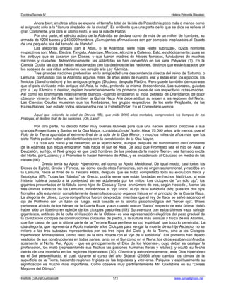 Doctrina Secreta IV Helena Petronila Blavatski 
Ahora bien; en otros sitios se expone el tamaño total de la isla de Poseidonis poco más o menos como 
el asignado sólo a la “llanura alrededor de la ciudad”. Es evidente que una parte de lo que se dice se refiere al 
gran Continente, y la otra al último resto, o sea la isla de Platón. 
Por otra parte, el ejército activo de la Atlántida se declara como de más de un millón de hombres; su 
armada de 1200 barcos y 240.000 hombres. ¡Semejantes afirmaciones son por completo inaplicables al Estado 
de una pequeña isla del tamaño de Irlanda! 
Las alegorías griegas dan a Atlas, o la Atlántida, siete hijas -siete subrazas-, cuyos nombres 
respectivos son: Maia, Electra, Taygeta, Asterope, Merope, Alcyone y Calaeno. Esto, etnológicamente; pues se 
les atribuye que se casaron con Dioses, y que fueron madres de héroes famosos, fundadores de muchas 
naciones y ciudades. Astronómicamente, las Atlántidas se han convertido en las siete Pléyades (?). En la 
Ciencia Oculta las dos se hallan relacionadas con los destinos de las naciones, destinos que están trazados por 
los sucesos de sus vidas anteriores con arreglo a la Ley Kármica. 
Tres grandes naciones pretendían en la antigüedad una descendencia directa del reino de Saturno, o 
Lemuria, confundido con la Atlántida algunos miles de años antes de nuestra era; y éstas eran los egipcios, los 
fenicios (Sanchoniathon) y los antiguos griegos (Diodoro, después Platón). Pero puede también demostrarse 
que el país civilizado más antiguo del Asia, la India, pretende la misma descendencia. Las subrazas, guiadas 
por la Ley Kármica o destino, repiten inconscientemente los primeros pasos de sus respectivas razas-madres. 
Así como los brahmanes relativamente blancos -cuando invadieron la India poblada de Dravidianos de color 
obscuro- vinieron del Norte, así también la Quinta Raza Aria debe atribuir su origen a las regiones del Norte. 
Las Ciencias Ocultas muestran que los fundadores, los grupos respectivos de los siete Prajâpatis, de las 
Razas-Raíces, han estado todos relacionados con la Estrella Polar. En el Comentario vemos: 
Aquel que entiende la edad de Dhruva (65), que mide 9090 años mortales, comprenderá los tiempos de los 
Pralayas, el destino final de las naciones. ¡Oh, Lanú! 
Por otra parte, ha debido haber muy buenas razones para que una nación asiática colocase a sus 
grandes Progenitores y Santos en la Osa Mayor, constelación del Norte. Hace 70.000 años, a lo menos, que el 
Polo de la Tierra apuntaba al extremo final de la cola de la Osa Menor; y muchos miles de años más que los 
siete Rishis podían haber sido identificados con la constelación de la Osa Mayor. 
La raza Aria nació y se desarrolló en el lejano Norte, aunque después del hundimiento del Continente 
de la Atlántida sus tribus emigraron más hacia el Sur de Asia. De aquí que Prometeo sea el hijo de Asia; y 
Deucalión, su hijo, el Noé griego -el que creó hombres de las piedras de la madre Tierra-, sea llamado escita 
del Norte, por Luciano; y a Prometeo le hacen hermano de Atlas, y es encadenado al Cáucaso en medio de las 
nieves (66). 
Grecia tenía su Apolo Hiperbóreo, así como su Apolo Meridional. De igual modo, casi todos los 
Dioses de Egipto, Grecia y Fenicia, así como los de otros Panteones, son de origen septentrional, y nacidos en 
la Lemuria, hacia el final de la Tercera Raza, después que se hubo completado toda su evolución física y 
fisiológica (67). Todas las “fábulas” de Grecia, podría verse que están fundadas en hechos históricos, si esta 
historia hubiera pasado a la posteridad sin ser adulterada por los mitos. Los cíclopes de “un solo ojo”, los 
gigantes presentados en la fábula como hijos de Coelus y Terra -en número de tres, según Hesiodo-, fueron las 
tres últimas subrazas de los Lemures, refiriéndose el “ojo único” al ojo de la sabiduría (68); pues los dos ojos 
frontales sólo estuvieron completamente desarrollados como órganos físicos en el principio de la Cuarta Raza. 
La alegoría de Ulises, cuyos compañeros fueron devorados, mientras que el rey de Itaca se salvó sacando el 
ojo de Polifemo con un tizón de fuego, está basada en la atrofia psicofisiológica del “tercer ojo”. Ulises 
pertenece al ciclo de los héroes de la Cuarta Raza, y aun cuando era un “Sabio” respecto de esta última, debió 
haber sido un libertino en opinión de los cíclopes pastoriles (69). Su aventura con estos últimos -raza salvaje 
gigantesca, antítesis de la culta civilización de la Odisea- es una representación alegórica del paso gradual de 
la civilización ciclópea de construcciones colosales de piedra, a la cultura más sensual y física de los Atlantes, 
que fue causa de que la última parte de la Tercera Raza perdiese su ojo espiritual, que todo lo penetraba. La 
otra alegoría, que representa a Apolo matando a los Cíclopes para vengar la muerte de su hijo Asclepio, no se 
refiere a las tres subrazas representadas por los tres hijos del Cielo y de la Tierra, sino a los Cíclopes 
hiperbóreos Arimaspianos, último resto de la raza dotada con el “ojo de la sabiduría”. Los primeros han dejado 
vestigios de sus construcciones en todas partes, tanto en el Sur como en el Norte; los otros estaban confinados 
solamente al Norte. Así, Apolo - que es principalmente el Dios de los Videntes-, cuyo deber es castigar la 
profanación, los mató (representando sus flechas las pasiones humanas fieras y letales); y ocultó su flecha 
detrás de una montaña en las regiones hiperbóreas (70). Cósmica y astronómicamente, este Dios hiperbóreo 
es el Sol personificado, el cual, durante el curso del año Sideral -25.868 años- cambia los climas de la 
superficie de la Tierra, haciendo regiones frígidas de las tropicales y viceversa. Psíquica y espiritualmente su 
significación es mucho más importante. Como observa muy pertinentemente Mr. Gladstone en su “Dioses 
Mayores del Olimpo”: 
Instituto Cultural Quetzalcoatl 173 www.samaelgnosis.net 
 