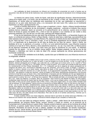 Doctrina Secreta IV Helena Petronila Blavatski 
Las cualidades de Apolo (juntamente con Athene) son imposibles de comprender sin acudir a fuentes que se 
encuentran más allá del límite de las tradiciones más comúnmente exploradas para la elucidación de la mitología griega 
(71). 
La historia de Latona (Leto), madre de Apolo, está llena de significados diversos. Astronómicamente, 
Latona es la región polar, y la noche, que da nacimiento al Sol, a Apolo, a Febo, etc. Nació ella en los países 
hiperbóreos, en donde todos los habitantes eran sacerdotes de su hijo, que celebraban su resurrección y 
descenso en su país cada diecinueve años, a la renovación del ciclo lunar (72). Latona es el Continente 
hiperbóreo y su Raza, geológicamente (73). 
Cuando el sentido astronómico cede su lugar al espiritual y divino - Apolo y Athene transformándose 
en “aves”, símbolo y emblema de las divinidades y ángeles superiores - entonces el brillante Dios asume 
poderes divinos creadores. Apolo se convierte en la personificación de la videncia, cuando envía el doble 
Astral de Eneas al campo de batalla (74), y tiene el don de aparecer a sus videntes sin ser visible a otras 
personas presentes (75), don del que, en todo caso, participa todo Adepto elevado. 
El rey de los hiperbóreos era por esa razón hijo de Bóreas, el Viento Norte, y el Sacerdote Superior de 
Apolo. La contienda de Latona y Niobe -la Raza Atlante-, madre de siete hijos y siete hijas, que personifican las 
siete subrazas de la Cuarta Raza y sus siete Ramas (76), alegoriza la historia de los dos Continentes. La cólera 
de los “Hijos de Dios” o de la “Voluntad y Yoga”, al ver la constante degradación de los atlantes, era grande 
(77); y el significado de la destrucción de los hijos de Niobe por los hijos de Latona - Apolo y Diana, las 
deidades de la luz, la sabiduría y la pureza, o el Sol y la Luna astronómicamente, cuya influencia ocasiona 
cambios en el eje de la Tierra, diluvios y otros cataclismos cósmicos - es, así, muy claro (78). La fábula acerca 
de las lágrimas incesantes de Niobe, cuyo dolor hace que Zeus la transforme en una fuente - la Atlántida 
cubierta por las aguas -, no es un símbolo menos gráfico. Niobe, téngase presente, es hija de una de las 
Pléyades, o Atlántidas; por tanto es nieta de Atlas (79), porque representa las últimas generaciones del 
Continente condenado. 
Una observación verdadera es la de Bailly, cuando dice que la Atlántida tuvo una influencia enorme en 
la antigüedad. añade él: 
Un gran Dragón rojo se hallaba ante la mujer pronto a devorar al niño. Da ella a luz el hombre-niño que debía 
gobernar a todas las naciones con un cetro de hierro, y que fue acogido en el trono de Dios - el Sol. La mujer huye al 
desierto, siempre perseguida por el dragón, que vuela otra vez, y echa agua por la boca como un río, cuando la Tierra 
favoreció a la mujer y se tragó al río; y el Dragón marchó a hacer la guerra con el resto de la semilla de ella que guardó 
los mandamientos de Dios (Véase Apocalipsis, XII, I, 17). Cualquiera que lea la alegoría de Latona perseguida por la 
venganza del celoso Juno, reconocerá la identidad de las dos versiones. Juno envía a Pitón, el Dragón, a perseguir y 
destruir a Latona y devorar a su recién nacido. este último es Apolo, el Sol, pues el hombre-niño del Apocalipsis, “que 
debía gobernar a todas las naciones con un cetro de hierro”, no es seguramente el apacible “Hijo de Dios”, Jesús, sino el 
Sol físico, “que gobierna a todas las naciones”; siendo el Dragón el Polo Norte, gradualmente persiguiendo a los lemures 
primitivos en las tierras que se hacían más y más hiperbóreas, e impropias para ser habitadas por los que rápidamente se 
estaban convirtiendo en hombres físicos, pues entonces tenían que habérselas con las variaciones de clima. El Dragón no 
quería permitir a Latona “dar a luz” - el Sol que iba a aparecer. “Ella es echada del Cielo y no encuentra lugar donde poder 
dar a luz”, hasta que Neptuno, el Océano, lleno de compasión, hace inmóvil la isla flotante de Delos -la ninfa Asteria, 
ocultándose hasta entonces de Júpiter bajo las olas del Océano-, en la cual se refugia Latona, y en donde nace el brillante 
Dios Delio, el Dios que tan pronto aparece mata a Pitón, el frío y hielo de la región ártica, en cuyos anillos mortales toda 
vida se extingue. En otras palabras: Latona-Lemuria se transforma en Niobe-Atlántida, sobre la cual reina su hijo Apolo, o 
el Sol - con un cetro de hierro, verdaderamente, puesto que Herodoto hace a los atlantes maldecir su calor demasiado 
grande. Esta alegoría está reproducida en su otro sentido místico (otra de las siete claves) en el capítulo antes citado del 
Apocalipsis. Latona se convierte en Diosa poderosa, en verdad, y ve que se le rinde culto a su hijo (culto solar) en casi 
todos los templos de la antigüedad. en su aspecto oculto, Apolo es el patrón del número siete. Nació en el día siete del 
mes, y los cisnes de Myorica nadan siete veces alrededor de Delos cantando el suceso; le dan siete cuerdas a su Lira - los 
siete rayos del Sol y las siete fuerzas de la Naturaleza. Pero esto es sólo en el sentido astronómico, mientras que lo 
anterior es puramente geológico. 
Si estos nombres míticos son meras alegorías, entonces todo lo que tienen de verdad viene de la Atlántida; si la 
fábula es una tradición real -aunque alterada-, entonces la historia antigua es por completo su historia (80). 
Tan es así que todos los antiguos escritos - prosa y poesía - están llenos de reminiscencias de los 
lemuro-atlantes, las primeras Razas físicas, aunque Tercera y Cuarta en número, en la evolución de la 
Humanidad de la Cuarta Ronda en nuestro Globo. Hesiodo anota la tradición acerca de los hombres de la Edad 
de Bronce, a quienes Júpiter había formado de madera de fresno y que tenían corazones más duros que el 
diamante. Revestidos de bronce de pies a cabeza, pasaban sus vidas peleando. De tamaño monstruoso, 
dotados de una fuerza terrible, de sus hombros salían brazos y manos invencibles, dice el poeta (81). Tales 
eran los gigantes de las primeras Razas físicas. 
Instituto Cultural Quetzalcoatl 174 www.samaelgnosis.net 
 