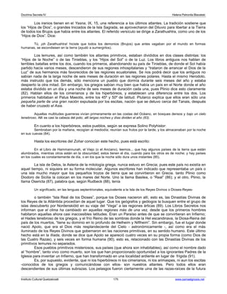 Doctrina Secreta IV Helena Petronila Blavatski 
Los iranios tienen en el Yasna, IX, 15, una referencia a los últimos atlantes. La tradición sostiene que 
los “Hijos de Dios”, o grandes Iniciados de la Isla Sagrada, se aprovecharon del Diluvio para libertar a la Tierra 
de todos los Brujos que había entre los atlantes. El referido versículo se dirige a Zarathushtra, como uno de los 
“Hijos de Dios”. Dice: 
Tú, ¡oh Zarathushtra! hiciste que todos los demonios (Brujos) que antes vagaban por el mundo en formas 
humanas, se escondiesen en la tierra (ayudó a sumergirlos). 
Los lemures, así como también los atlantes primitivos, estaban divididos en dos clases distintas: los 
“Hijos de la Noche” o de las Tinieblas, y los “Hijos del Sol” o de la Luz. Los libros antiguos nos hablan de 
terribles batallas entre los dos, cuando los primeros, abandonando su país de Tinieblas, de donde el Sol había 
partido hacía varios meses, descendieron de sus regiones inhospitalarias y “trataron de arrancar el Dios de la 
Luz” de sus hermanos más favorecidos de las regiones ecuatoriales. Se nos podrá decir que los antiguos no 
sabían nada de la larga noche de seis meses de duración en las regiones polares. Hasta el mismo Herodoto, 
más instruido que los demás, sólo menciona un pueblo que dormía durante seis meses del año y estaba 
despierto la otra mitad. Sin embargo, los griegos sabían muy bien que había un país en el Norte donde el año 
estaba dividido en un día y una noche de seis meses de duración cada una, pues Plinio dice esto claramente 
(82). Hablan ellos de los cimerianos y de los hiperbóreos, y establecen una diferencia entre los dos. Los 
primeros habitaban el Palus Maeotis, entre los 45º y 50º de latitud. Plutarco explica que ellos eran sólo una 
pequeña parte de una gran nación expulsada por los escitas, nación que se detuvo cerca del Tanais, después 
de haber cruzado el Asia. 
Aquellas multitudes guerreras vivían primeramente en las costas del Océano, en bosques densos y bajo un cielo 
tenebroso. Allí es casi la cabeza del polo; allí largas noches y días dividen el año (83). 
En cuanto a los hiperbóreos, estos pueblos, según se expresa Solino Polyhistor: 
Sembraban por la mañana, recogían al mediodía; reunían sus frutos por la tarde, y los almacenaban por la noche 
en sus cuevas (84). 
Hasta los escritores del Zohar conocían este hecho, pues está escrito: 
En el Libro de Hammannunah, el Viejo (o el Anciano), leemos... que hay algunos países de la tierra que están 
alumbrados, mientras otros están en la obscuridad; estos tienen el día, cuando para los otros es de noche; y hay países 
en los cuales es constantemente de día, o en los que la noche sólo dura unos instantes (85). 
La isla de Delos, la Asteria de la mitología griega, nunca estuvo en Grecia; pues este país no existía en 
aquel tiempo, ni siquiera en su forma molecular. Algunos escritores han indicado que representaba un país o 
una isla mucho mayor que los pequeños trozos de tierra que se convirtieron en Grecia. tanto Plinio como 
Diodoro de Sicilia la colocan en los mares del Norte. Uno la llama Basilea, o “Real” (86); y el otro, Plinio, la 
llama Osericta (87), palabra que, según Rudbeck (88), tenía 
Un significado, en las lenguas septentrionales, equivalente a la Isla de los Reyes Divinos o Dioses-Reyes-o 
también “Isla Real de los Dioses”, porque los Dioses nacieron allí, esto es, las Dinastías Divinas de 
los Reyes de la Atlántida procedían de aquel lugar. Que los geógrafos y geólogos la busquen entre el grupo de 
islas descubierto por Nordenskiöld en su viaje del “Vega” a las regiones árticas (89). Los Libros Secretos nos 
informan que el clima ha cambiado en aquellas regiones más de una vez, desde que los primeros hombres 
habitaron aquellas ahora casi inaccesibles latitudes. Eran un Paraíso antes de que se convirtieran en Infierno; 
el Hades tenebroso de los griegos, y el frío Reino de las sombras donde la Hel escandinava, la Diosa-Reina del 
país de los muertos, “tiene su dominio en lo profundo de Helheim y Niflheim”. Sin embargo, fue el lugar donde 
nació Apolo, que era el Dios más resplandeciente del Cielo - astronómicamente -, así como era el más 
iluminado de los Reyes Divinos que gobernaron en las naciones primitivas, en su sentido humano. Este último 
hecho está en la Ilíada, donde se dice que Apolo se apareció cuatro veces en su propia forma (como Dios de 
las Cuatro Razas), y seis veces en forma humana (90), esto es, relacionado con las Dinastías Divinas de los 
primitivos lemures no separados. 
Esos pueblos primitivos misteriosos, sus países (que ahora son inhabitables), así como el nombre dado 
al “hombre”, tanto vivo como muerto, son los que han proporcionado oportunidad a los ignorantes Padres de la 
Iglesia para inventar un Infierno, que han transformado en una localidad ardiente en lugar de frígida (91). 
Es, por supuesto, evidente, que ni los hiperbóreos ni los cimerianos, ni los arimaspes, ni aun los escitas 
-conocidos de los griegos y comunicándose con ellos- son nuestros atlantes. Pero todos ellos eran 
descendientes de sus últimas subrazas. Los pelasgos fueron ciertamente uina de las razas-raíces de la futura 
Instituto Cultural Quetzalcoatl 175 www.samaelgnosis.net 
 