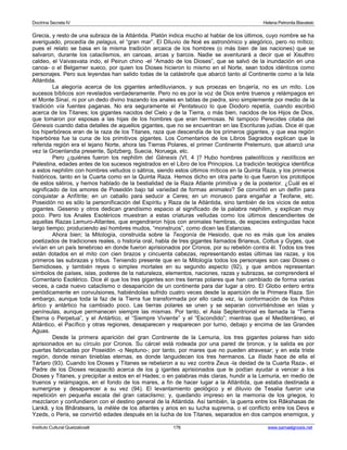Doctrina Secreta IV Helena Petronila Blavatski 
Grecia, y resto de una subraza de la Atlántida. Platón indica mucho al hablar de los últimos, cuyo nombre se ha 
averiguado, procedía de pelagus, el “gran mar”. El Diluvio de Noé es astronómico y alegórico, pero no mítico; 
pues el relato se basa en la misma tradición arcaica de los hombres (o más bien de las naciones) que se 
salvaron, durante los cataclismos, en canoas, arcas y barcos. Nadie se aventurará a decir que el Xisuthro 
caldeo, el Vaivasvata indo, el Peirun chino -el “Amado de los Dioses”, que se salvó de la inundación en una 
canoa- o el Belgamer sueco, por quien los Dioses hicieron lo mismo en el Norte, sean todos idénticos como 
personajes. Pero sus leyendas han salido todas de la catástrofe que abarcó tanto al Continente como a la Isla 
Atlántida. 
La alegoría acerca de los gigantes antediluvianos, y sus proezas en brujería, no es un mito. Los 
sucesos bíblicos son revelados verdaderamente. Pero no es por la voz de Dios entre truenos y relámpagos en 
el Monte Sinaí, ni por un dedo divino trazando los anales en tablas de piedra, sino simplemente por medio de la 
tradición vía fuentes paganas. No era seguramente el Pentateuco lo que Diodoro repetía, cuando escribió 
acerca de los Titanes; los gigantes nacidos del Cielo y de la Tierra, o más bien, nacidos de los Hijos de Dios, 
que tomaron por esposas a las hijas de los hombres que eran hermosas. Ni tampoco Perecides citaba del 
Génesis cuando daba detalles de aquellos gigantes, que no se encuentran en las Escrituras judías. Dice él que 
los hiperbóreos eran de la raza de los Titanes, raza que descendía de los primeros gigantes, y que esa región 
hiperbórea fue la cuna de los primitivos gigantes. Los Comentarios de los Libros Sagrados explican que la 
referida región era el lejano Norte, ahora las Tierras Polares, el primer Continente Prelemuro, que abarcó una 
vez la Groenlandia presente, Spitzberg, Suecia, Noruega, etc. 
Pero ¿quiénes fueron los nephilim del Génesis (VI, 4 )? Hubo hombres paleolíticos y neolíticos en 
Palestina, edades antes de los sucesos registrados en el Libro de los Principios. La tradición teológica identifica 
a estos nephilim con hombres velludos o sátiros, siendo estos últimos míticos en la Quinta Raza, y los primeros 
históricos, tanto en la Cuarta como en la Quinta Raza. Hemos dicho en otra parte lo que fueron los prototipos 
de estos sátiros, y hemos hablado de la bestialidad de la Raza Atlante primitiva y de la posterior. ¿Cuál es el 
significado de los amores de Poseidón bajo tal variedad de formas animales? Se convirtió en un delfín para 
conquistar a Anfítrite; en un caballo para seducir a Ceres; en un morueco para engañar a Teofane, etc. 
Poseidón no es sólo la personificación del Espíritu y Raza de la Atlántida, sino también de los vicios de estos 
gigantes. Gesenio y otros dedican grandísimo espacio al significado de la palabra nephilim, y explican muy 
poco. Pero los Anales Esotéricos muestran a estas criaturas velludas como los últimos descendientes de 
aquellas Razas Lemuro-Atlantes, que engendraron hijos con animales hembras, de especies extinguidas hace 
largo tiempo; produciendo así hombres mudos, “monstruos”, como dicen las Estancias. 
Ahora bien; la Mitología, construida sobre la Teogonía de Hesiodo, que no es más que los anales 
poetizados de tradiciones reales, o historia oral, habla de tres gigantes llamados Briareus, Cottus y Gyges, que 
vivían en un país tenebroso en donde fueron aprisionados por Cronos, por su rebelión contra él. Todos los tres 
están dotados en el mito con cien brazos y cincuenta cabezas, representando estas últimas las razas, y los 
primeros las subrazas y tribus. Teniendo presente que en la Mitología todos los personajes son casi Dioses o 
Semidioses, y también reyes o simples mortales en su segundo aspecto (92), y que ambos representan 
símbolos de países, islas, poderes de la naturaleza, elementos, naciones, razas y subrazas, se comprenderá el 
Comentario Esotérico. Dice él que los tres gigantes son tres tierras polares que han cambiado de forma varias 
veces, a cada nuevo cataclismo o desaparición de un continente para dar lugar a otro. El Globo entero entra 
periódicamente en convulsiones, habiéndolas sufrido cuatro veces desde la aparición de la Primera Raza. Sin 
embargo, aunque toda la faz de la Tierra fue transformada por ello cada vez, la conformación de los Polos 
ártico y antártico ha cambiado poco. Las tierras polares se unen y se separan convirtiéndose en islas y 
penínsulas, aunque permanecen siempre las mismas. Por tanto, el Asia Septentrional es llamada la “Tierra 
Eterna o Perpetua”, y el Antártico, el “Siempre Viviente” y el “Escondido”; mientras que el Mediterráneo, el 
Atlántico, el Pacífico y otras regiones, desaparecen y reaparecen por turno, debajo y encima de las Grandes 
Aguas. 
Desde la primera aparición del gran Continente de la Lemuria, los tres gigantes polares han sido 
aprisionados en su círculo por Cronos. Su cárcel está rodeada por una pared de bronce, y la salida es por 
puertas fabricadas por Poseidón -o Neptuno-; por tanto, por mares que no pueden atravesar; y en esta triste 
región, donde reinan tinieblas eternas, es donde languidecen los tres hermanos. La Ilíada hace de ella el 
Tártaro (93). Cuando los Dioses y Titanes se rebelaron a su vez contra Zeus -la deidad de la Cuarta Raza-, el 
Padre de los Dioses recapacitó acerca de los g igantes aprisionados que le podían ayudar a vencer a los 
Dioses y Titanes, y precipitar a estos en el Hades; o en palabras más claras, hundir a la Lemuria, en medio de 
truenos y relámpagos, en el fondo de los mares, a fin de hacer lugar a la Atlántida, que estaba destinada a 
sumergirse y desaparecer a su vez (94). El levantamiento geológico y el diluvio de Tesalia fueron una 
repetición en pequeña escala del gran cataclismo; y, quedando impreso en la memoria de los griegos, lo 
mezclaron y confundieron con el destino general de la Atlántida. Así también, la guerra entre los Râkshasas de 
Lankâ, y los Bhârateans, la mêlée de los atlantes y arios en su lucha suprema, o el conflicto entre los Devs e 
Yzeds, o Peris, se convirtió edades después en la lucha de los Titanes, separados en dos campos enemigos, y 
Instituto Cultural Quetzalcoatl 176 www.samaelgnosis.net 
 