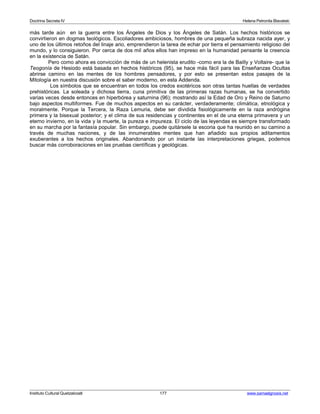 Doctrina Secreta IV Helena Petronila Blavatski 
más tarde aún en la guerra entre los Ángeles de Dios y los Ángeles de Satán. Los hechos históricos se 
convirtieron en dogmas teológicos. Escoliadores ambiciosos, hombres de una pequeña subraza nacida ayer, y 
uno de los últimos retoños del linaje ario, emprendieron la tarea de echar por tierra el pensamiento religioso del 
mundo, y lo consiguieron. Por cerca de dos mil años ellos han impreso en la humanidad pensante la creencia 
en la existencia de Satán. 
Pero como ahora es convicción de más de un helenista erudito -como era la de Bailly y Voltaire- que la 
Teogonía de Hesiodo está basada en hechos históricos (95), se hace más fácil para las Enseñanzas Ocultas 
abrirse camino en las mentes de los hombres pensadores, y por esto se presentan estos pasajes de la 
Mitología en nuestra discusión sobre el saber moderno, en esta Addenda. 
Los símbolos que se encuentran en todos los credos exotéricos son otras tantas huellas de verdades 
prehistóricas. La soleada y dichosa tierra, cuna primitiva de las primeras razas humanas, se ha convertido 
varias veces desde entonces en hiperbórea y saturnina (96); mostrando así la Edad de Oro y Reino de Saturno 
bajo aspectos multiformes. Fue de muchos aspectos en su carácter, verdaderamente; climática, etnológica y 
moralmente. Porque la Tercera, la Raza Lemuria, debe ser dividida fisiológicamente en la raza andrógina 
primera y la bisexual posterior; y el clima de sus residencias y continentes en el de una eterna primavera y un 
eterno invierno, en la vida y la muerte, la pureza e impureza. El ciclo de las leyendas es siempre transformado 
en su marcha por la fantasía popular. Sin embargo, puede quitársele la escoria que ha reunido en su camino a 
través de muchas naciones, y de las innumerables mentes que han añadido sus propios aditamentos 
exuberantes a los hechos originales. Abandonando por un instante las interpretaciones griegas, podemos 
buscar más corroboraciones en las pruebas científicas y geológicas. 
Instituto Cultural Quetzalcoatl 177 www.samaelgnosis.net 
 