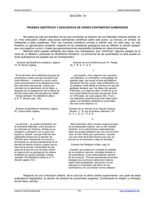 Doctrina Secreta IV Helena Petronila Blavatski 
SECCIÓN VII 
PRUEBAS CIENTÍFICAS Y GEOLÓGICAS DE VARIOS CONTINENTES SUMERGIDOS 
No estará de más (en beneficio de los que convierten la tradición de una Atlántida miocena perdida, en 
un “mito anticuado”) añadir unas pocas admisiones científicas sobre este punto. La Ciencia, en verdad, es 
indiferente a tales cuestiones. Pero hay hombres científicos prontos a admitir que, en todo caso, es más 
filosófico un agnosticismo prudente, respecto de los problemas geológicos que se refieren al remoto pasado, 
que una negativa a priori, o hasta que generalizaciones precipitadas fundadas en datos incompletos. 
Mientras tanto pueden señalarse dos casos muy interesantes, que “confirman” algunos pasajes de la 
carta de un Maestro, publicada en Buddhismo Esotérico. La eminencia de las autoridades no será puesta en 
duda (subrayamos los pasajes que se corresponden): 
Extracto del Buddhismo esotérico, página Extracto de una Conferencia por W. Penge- 
73, 8ª edición Inglesa. lly, F. R. S., F. G. S. 
I I 
El hundimiento de la Atlántida (el grupo de ¿Ha existido, como algunos han supuesto, 
continentes e islas) principió durante el pe- una Atlántida, un continente o archipiélago de 
ríodo Mioceno... y alcanzó su punto culmi- grandes islas, que ocupó el área del Atlántico 
nante primeramente en la desaparición final del Norte? No hay, quizá, nada antifilosófico en 
del continente más grande, suceso que la hipótesis. Pues desde el momento en que los 
coincidió con el alzamiento de los Alpes, y geólogos declaran que “los Alpes han ganado 
después con la desaparición de la última de 4.000 pies, y en algunos sitios 10.000 de su al-las 
hermosas islas mencionadas por Platón tura actual desde el principio del período Eoce- 
(Véase también The Mahâtmâ Letters no” (Principles, de Lyell, página 256, 2ª ed.); 
to A. P. Sinnett, pág. 155). una depresión postumiocena pudo haber preci-pitado 
a la hipotética Atlántida en profundida-des 
casi como abismos (1). 
Extracto de Buddhismo Esotérico, página Extracto de un artículo en la Popular Science 
67, octava edión inglesa. Review, V, 18, por el profesor Seemann, Ph. 
D., F. L. S., V. - P. A. S. 
II II 
La Lemuria... no puede confundirse con Sería prematuro decir, porque ninguna prueba 
el continente Atlántida, como Europa no se ha presentado todavía, que no han existido 
se confunde con América. Ambas se su- hombres en la edad Eocena, especialmente, 
mergieron y ahogaron con su gran civi- dado que puede señalarse que una raza de hom-lización 
y “dioses”, aunque entre las dos bres, la más ínfima que conocemos, coexiste 
catástrofes transcurrió un período de con ese resto de la flora Eocena que aún so- 
700.000 años, floreciendo la Lemuria y brevive en el continente e islas de Australia. 
terminando su carrera precisamente en el 
período de tiempo Eoceno, puesto que su Extracto del Pedigree of Man, pág. 81. 
raza fue la tercera. Contemplad las reli-quias 
de la que fue una vez gran nación, Haeckel, que acepta por completo la realidad 
en algunos de los aborígenes de cabeza de una anterior Lemuria, considera también a 
achatada de vuestra Australia. (Véase los australianos como descendientes directos 
también The Mahâtmâ Letters to A. P. de los Lemures. “Formas persistentes de ambos 
Sinnett, página 151). vástagos (sus Lemures) sobreviven todavía, 
según toda probabilidad, del primero en los 
papuanos y hotentotes; del último en los 
australianos y en una división de los malayos. 
Respecto de una civilización anterior, de la cual son el último retoño superviviente, una parte de estos 
australianos degradados, la opinión de Gerland es sumamente sugestiva. Comentando la religión y mitología 
de las tribus, escribe: 
Instituto Cultural Quetzalcoatl 178 www.samaelgnosis.net 
 