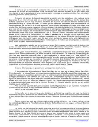 Doctrina Secreta IV Helena Petronila Blavatski 
El aserto de que la civilización (?) australiana indica un grado más alto no se prueba en ninguna parte más 
claramente que aquí (en la cuestión religiosa), donde todo resuena como las voces expirantes de una edad anterior más 
rica... La idea de que los australianos no tienen rastro de religión o mitología es completamente falsa. Pero esta religión 
está cierta y totalmente desnaturalizada (2). 
En cuanto a la opinión de Haeckel respecto de la relación entre los australianos y los malayos, como 
dos ramas de un mismo tronco, está en un error cuando clasifica a los australianos con los demás. Los 
malayos y papuanos son un linaje mezclado, resultante del cruce de las subrazas inferiores atlantes con la 
séptima subraza de la Tercera Raza-Raíz. Lo mismo que los hotentotes, descienden ellos directamente de los 
Lemuro-Atlantes. Es un hecho de lo más sugestivo -para aquellos pensadores concretos que exigen una 
prueba física del Karma- que las razas más inferiores se están extinguiendo rápidamente; fenómeno debido en 
gran parte a la extraordinaria esterilidad que se apodera de las mujeres desde que por primera vez se ponen en 
relaciones con los europeos. Un proceso diezmador tiene lugar en todo el Globo entre las razas “cuyo tiempo 
ha terminado”; entre esos linajes, obsérvese bien, que la Filosofía Esotérica considera como representantes 
seniles de naciones arcaicas desaparecidas. Es inexacto sostener que la extinción de una raza inferior sea 
invariablemente debida a las crueldades y abusos perpetrados por los colonos. El cambio de alimentación, la 
embriaguez, etc., han hecho mucho; pero los que toman semejantes causas como una explicación por 
completo suficiente del problema no pueden hacer frente al cúmulo de hechos que tan compactos se presentan 
ahora. Hasta el mismo materialista Lefèvre dice: 
Nada puede salvar a aquellos que han terminado su carrera. Sería necesario prolongar su ciclo de destino... Los 
pueblos que relativamente se han conservado más, los que se han defendido más valerosamente, Hawaianos o Maoríes, 
no han sido menos diezmados que las tribus destruidas o corrompidas por la intrusión europea (3). 
Cierto; ¿pero no es el fenómeno, aquí confirmado, un ejemplo de la operación de la Ley Cíclica, difícil 
de explicar en sentido materialista? ¿De dónde procede el “ciclo de destino” y el orden que aquí se atestigua? 
¿Por qué esta esterilidad (Kármica) ataca y hace desaparecer a ciertas razas a su “hora debida”? La 
contestación de que es debido a una “desproporción mental” entre las razas colonizadoras y las aborígenes, es 
claramente evasiva, puesto que no explica la “interrupción repentina de la fertilidad” que tan frecuentemente 
acontece. La extinción de los hawaianos, por ejemplo, es uno de los problemas más misteriosos del día. La 
Etnología tendrá que reconocer, más tarde o más temprano, con los ocultistas, que la verdadera solución hay 
que buscarla en una comprensión del modo de obrar del Karma. Según observa Lefèvre: 
Se acerca el tiempo en que no quedarán más que tres grandes tipos humanos. 
El tiempo es antes de que alboree la Sexta Raza-Raíz; los tres tipos son el blanco (Quinta Raza-Raíz; 
Ario), el amarillo y el negro africano -con sus cruzamientos (divisiones Atlanto-Europeas). Los pieles rojas, los 
esquimales, papuanos, ausralianos, polinesios, etc., se están extinguiendo. Los que saben que cada Raza-Raíz 
corre por una escala de siete subrazas con siete ramas, etc., comprenderán el porqué. La marea creciente de 
Egos que reencarnan los ha dejado atrás para cosechar experiencias en linajes más desarrollados y menos 
seniles, y su extinción es, por tanto, una necesidad Kármica. De Quatrefages presenta algunas extraordinarias 
y no explicadas estadísticas acerca de la extinción de razas (4). Ninguna solución, que no sea en sentido 
ocultista, puede explicarlas. 
Pero nos hemos separado de nuestro verdadero asunto. Oigamos ahora lo que el profesor Huxley tiene 
que decir sobre la cuestión de los Continentes anteriores, Atlánticos y Pacíficos. 
He aquí lo que escribe en Nature: 
No hay nada, que yo sepa, en las pruebas biológicas o geológicas hoy asequibles, que haga improbable la 
hipótesis de que un arca del fondo del mar Atlántico medio o del Pacífico, tan grande como Europa, haya sido levantada a 
la altura del Mont Blanc, para hundirse de nuevo desde la época Paleozoica, si hubiese algún fundamento para suponerla 
(5). 
Esto es, que no hay nada que milite contra la prueba positiva del hecho; y por lo tanto, nada en contra 
del postulado geológico de la Filosofía Esotérica. El doctor Berthold Seemann nos asegura en Popular Science 
Review, que: 
Los hechos que los botánicos han reunido para volver a construir los mapas perdidos del globo son bastante 
comprensibles; y no se han quedado atrás en demostrar la existencia anterior de grandes extensiones de tierra firme en 
partes ocupadas ahora por vastos océanos. Los muchos puntos de contacto sorprendentes entre la flora presente de los 
Estados Unidos y la del Asia Oriental les inducen a suponer que, durante el orden actual de cosas, existió una 
comunicación continental entre el Asia Oriental del Sur y la América Occidental. La correspondencia singular de la flora 
actual de los Estados Unidos del Sur con la flora lignita de Europa les induce a creer que, en el período Mioceno, Europa y 
Instituto Cultural Quetzalcoatl 179 www.samaelgnosis.net 
 