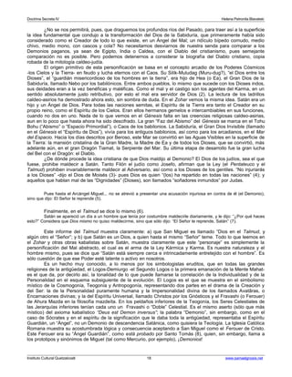 Doctrina Secreta IV Helena Petronila Blavatski 
¿No se nos permitirá, pues, que draguemos los profundos ríos del Pasado, para traer así a la superficie 
la idea fundamental que condujo a la transformación del Dios de la Sabiduría, que primeramente había sido 
considerado como el Creador de todo lo que existe, en un Ángel del Mal; un ridículo bípedo cornudo, medio 
chivo, medio mono, con cascos y cola? No necesitamos desviarnos de nuestra senda para comparar a los 
Demonios paganos, ya sean de Egipto, India o Caldea, con el Diablo del cristianismo, pues semejante 
comparación no es posible. Pero podemos detenernos a considerar la biografía del Diablo cristiano, copia 
robada de la mitología caldeo-judía. 
El origen primitivo de esta personificación se basa en el concepto arcadio de los Poderes Cósmicos 
-los Cielos y la Tierra- en feudo y lucha eternos con el Caos. Su Silik-Muludag (Muru-dug?), “el Dios entre los 
Dioses”, el “guardián misericordioso de los hombres en la tierra”, era hijo de Hea (o Ea), el Gran Dios de la 
Sabiduría, llamado Nebo por los babilónicos. Entre ambos pueblos, lo mismo que sucede con los Dioses indos, 
sus deidades eran a la vez benéficas y maléficas. Como el mal y el castigo son los agentes del Karma, en un 
sentido absolutamente justo retributivo, por esto el mal era servidor de Dios (2). La lectura de los ladrillos 
caldeo-asirios ha demostrado ahora esto, sin sombra de duda. En el Zohar vemos la misma idea. Satán era un 
hijo y un Ángel de Dios. Para todas las naciones semitas, el Espíritu de la Tierra era tanto el Creador en su 
propio reino, como el Espíritu de los Cielos. Eran ellos hermanos gemelos e intercambiables en sus funciones, 
cuando no dos en uno. Nada de lo que vemos en el Génesis falta en las creencias religiosas caldeo-asirias, 
aun en lo poco que hasta ahora ha sido descifrado. La gran “Faz del Abismo” del Génesis se marca en el Tohu 
Bohu (“Abismo” o “Espacio Primordial”), o Caos de los babilonios. La Sabiduría, el Gran Dios Invisible (llamado 
en el Génesis el “Espíritu de Dios”), vivía para los antiguos babilonios, así como para los arcadianos, en el Mar 
del Espacio. Hacia los días descritos por Beroso, este Mar se convirtió en las Aguas Visibles en la superficie de 
la Tierra: la mansión cristalina de la Gran Madre, la Madre de Ea y de todos los Dioses, que se convirtió, más 
adelante aún, en el gran Dragón Tiamat, la Serpiente del Mar. Su última etapa de desarrollo fue la gran lucha 
del Bel con el Dragón: el Diablo. 
¿De dónde procede la idea cristiana de que Dios maldijo al Demonio? El Dios de los judíos, sea el que 
fuese, prohibe maldecir a Satán. Tanto Filón el judío como Josefo, afirman que la Ley (el Pentateuco y el 
Talmud) prohiben invariablemente maldecir al Adversario, así como a los Dioses de los gentiles. “No injuriarás 
a los Dioses” -dijo el Dios de Moisés (3)- pues Dios es quien “(los) ha repartido en todas las naciones” (4); y 
aquellos que hablan mal de las “Dignidades” (Dioses), son llamados “soñadores inmundos” por Judas. 
Pues hasta el Arcángel Miguel... no se atrevió a presentar una acusación injuriosa en contra de él (el Demonio), 
sino que dijo: El Señor te reprende (5). 
Finalmente, en el Talmud se dice lo mismo (6). 
Satán se apareció un día a un hombre que tenía por costumbre maldecirle diariamente, y le dijo: “¿Por qué haces 
esto?” Considera que Dios mismo no quiso maldecirme, sino que sólo dijo: “El Señor te reprende, Satán” (7). 
Este informe del Talmud muestra claramente: a) que San Miguel es llamado “Dios en el Talmud, y 
algún otro el “Señor”; y b) que Satán es un Dios, a quien hasta el mismo “Señor” teme. Todo lo que leemos en 
el Zohar y otras obras kabalistas sobre Satán, muestra claramente que este “personaje” es simplemente la 
personificación del Mal abstracto, el cual es el arma de la Ley Kármica y Karma. Es nuestra naturaleza y el 
hombre mismo, pues se dice que “Satán está siempre cerca e intrincadamente entretejido con el hombre”. Es 
sólo cuestión de que ese Poder esté latente o activo en nosotros. 
Es un hecho muy conocido, a lo menos por los simbologistas eruditos, que en todas las grandes 
religiones de la antigüedad, el Logos-Demiurgo -el Segundo Logos o la primera emanación de la Mente Mahat-es 
el que da, por decirlo así, la tonalidad de lo que puede llamarse la correlación de la Individualidad y de la 
Personalidad en el esquema subsiguiente de la evolución. El Logos es el que se muestra en el simbolismo 
místico de la Cosmogonía, Teogonía y Antropogonía, representando dos partes en el drama de la Creación y 
del Ser: la de la Personalidad puramente humana y la Impersonalidad divina de los llamados Avatâras, o 
Encarnaciones divinas; y la del Espíritu Universal, llamado Christos por los Gnósticos y el Fravashi (o Ferouer) 
de Ahura Mazda en la filosofía mazdeíta. En los peldaños inferiores de la Teogonía, los Seres Celestiales de 
las Jerarquías inferiores tenían cada uno un Fravashi o “Doble” Celestial. Es el mismo aserto (sólo que más 
místico) del axioma kabalístico “Deus est Demon inversus”; la palabra “Demonio”, sin embargo, como en el 
caso de Sócrates y en el espíritu de la significación que le daba toda la antigüedad, representaba el Espíritu 
Guardián, un “Ángel”, no un Demonio de descendencia Satánica, como quisiera la Teología. La Iglesia Católica 
Romana muestra su acostumbrada lógica y consecuencia aceptando a San Miguel como el Ferouer de Cristo. 
Este Ferouer era su “Ángel Guardián”, como está probado por Santo Tomás (8), quien, sin embargo, llama a 
los prototipos y sinónimos de Miguel (tal como Mercurio, por ejemplo), ¡Demonios! 
Instituto Cultural Quetzalcoatl 18 www.samaelgnosis.net 
 