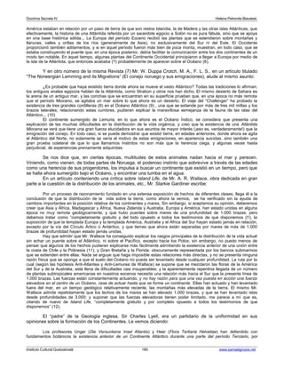 Doctrina Secreta IV Helena Petronila Blavatski 
América estaban en relación por un paso de tierra de que son restos Islandia, la de Madera y las otras islas Atlánticas; que 
efectivamente, la historia de una Atlántida referida por un sacerdote egipcio a Solón no es pura fábula, sino que se apoya 
en una base histórica sólida... La Europa del período Eoceno recibió las plantas que se extendieron sobre montañas y 
llanuras, valles y orillas de los ríos (generalmente de Asia), no exclusivamente del Sur ni del Este. El Occidente 
proporcionó también aditamentos, y si en aquel período fueron más bien de poca monta, muestran, en todo caso, que se 
estaba construyendo el puente que, en una época posterior, debía facilitar la comunicación entre los dos continentes de un 
modo tan notable. En aquel tiempo, algunas plantas del Continente Occidental principiaron a llegar a Europa por medio de 
la isla de la Atlántida, que entonces acababa (?) probablemente de aparecer sobre el Océano (6). 
Y en otro número de la misma Revista (7) Mr. W. Duppa Crotch, M. A., F. L. S., en un artículo titulado 
“The Norwergian Lemming and its Migrations” (El conejo noruego y sus emigraciones), alude al mismo asunto: 
¿Es probable que haya existido tierra donde ahora se mueve el vasto Atlántico? Todas las tradiciones lo afirman; 
los antiguos anales egipcios hablan de la Atlántida, como Strabon y otros nos han dicho. El mismo desierto de Sahara es 
la arena de un antiguo mar, y las conchas que se encuentran en su superficie prueban que, en una época no más remota 
que el período Mioceno, se agitaba un mar sobre lo que ahora es un desierto. El viaje del “Challenger” ha probado la 
existencia de tres grandes cordilleras (8) en el Océano Atlántico (9) , una que se extiende por más de tres mil millas y los 
brazos laterales; relacionando estas cumbres, pudieran explicar la maravillosa semejanza de la fauna de las islas del 
Atlántico... (10) 
El continente sumergido de Lemuria, en lo que ahora es el Océano Índico, se considera que presenta una 
explicación de las muchas dificultades en la distribución de la vida orgánica; y creo que la existencia de una Atlántida 
Miocena se verá que tiene una gran fuerza elucidadora en sus asuntos de mayor interés (¡eso es, verdaderamente!) que la 
emigración del conejo. En todo caso, si se puede demostrar que existió tierra, en edades anteriores, donde ahora se agita 
el Atlántico del Norte, no solamente se vería el motivo de estas emigraciones, en apariencia suicidas, sino también una 
gran prueba colateral de que lo que llamamos instintos no son más que la herencia ciega, y algunas veces hasta 
perjudicial, de experiencias previamente adquiridas. 
Se nos dice que, en ciertas épocas, multitudes de estos animales nadan hacia el mar y perecen. 
Viniendo, como vienen, de todas partes de Noruega, el poderoso instinto que sobrevive a través de las edades 
como una herencia de sus progenitores, los impulsa a buscar un continente que existió en un tiempo, pero que 
se halla ahora sumergido bajo el Océano, y encontrar una tumba en el agua. 
En un artículo conteniendo una crítica sobre Island Life, de Mr. A. R. Wallace, obra dedicada en gran 
parte a la cuestión de la distribución de los animales, etc., Mr. Starkie Gardiner escribe: 
Por un proceso de razonamiento fundado en una extensa exposición de hechos de diferentes clases, llega él a la 
conclusión de que la distribución de la vida sobre la tierra, como ahora la vemos, se ha verificado sin la ayuda de 
cambios importantes en la posición relativa de los continentes y mares, Sin embargo, si aceptamos su opinión, deberemos 
creer que Asia y África, Madagascar y África, Nueva Zelanda y Australia, Europa y América, han estado unidas en alguna 
época no muy remota geológicamente, y que hubo puentes sobre mares de una profundidad de 1.000 brazas; pero 
debemos tratar como “completamente gratuito y del todo opuesto a todos los testimonios de que disponemos (!!), la 
suposición de que la templada Europa y la templada América, Australia y el África del Sur hayan estado jamás en relación, 
excepto por la vía del Círculo Ártico o Antártico, y que tierras que ahora están separadas por mares de más de 1.000 
brazas de profundidad hayan estado jamás unidas. 
Hay que admitir que Mr. Wallace ha conseguido explicar los rasgos principales de la distribución de la vida actual 
sin echar un puente sobre el Atlántico, ni sobre el Pacífico, excepto hacia los Polos; sin embargo, no puedo menos de 
pensar que algunos de los hechos pudieran explicarse más fácilmente admitiendo la existencia anterior de una unión entre 
la costa de Chile y la Polinesia (11), y Gran Bretaña y la Florida, obscuramente representada por los bancos submarinos 
que se extienden entre ellas. Nada se arguye que haga imposible estas relaciones más directas, y no se presenta ninguna 
razón física que se oponga a que el suelo del Océano no pueda ser levantado desde cualquier profundidad. La ruta por la 
cual (según las hipótesis Anti-Atlantea y Anti-Lemurea de Wallace) se supone que se mezclaron las floras de la América 
del Sur y de la Australia, está llena de dificultades casi insuperables; y la aparentemente repentina llegada de un número 
de plantas subtropicales americanas en nuestros eocenos necesita una relación más hacia el Sur que la presente línea de 
1.000 brazas. Las fuerzas están constantemente actuando, y no hay razón para que una vez puesta en acción una fuerza 
elevadora en el centro de un Océano, cese de actuar hasta que se forme un continente. Ellas han actuado y han levantado 
fuera del mar, en un tiempo geológico relativamente reciente, las montañas más elevadas de la tierra. El mismo Mr. 
Wallace admite repetidamente que los lechos de los mares se han elevado 1.000 brazas, y que se han levantado islas 
desde profundidades de 3.000; y suponer que las fuerzas elevadoras tienen poder limitado, me parece a mí que es, 
citando de nuevo de Island Life, “completamente gratuito y por completo opuesto a todos los testimonios de que 
disponemos” (12). 
El “padre” de la Geología inglesa, Sir Charles Lyell, era un partidario de la uniformidad en sus 
opiniones sobre la formación de los Continentes. Le vemos diciendo: 
Los profesores Unger (Die Versunkene Insel Atlantis) y Heer (Flora Tertiaria Helvetiae) han defendido con 
fundamentos botánicos la existencia anterior de un Continente Atlántico durante una parte del período Terciario, por 
Instituto Cultural Quetzalcoatl 180 www.samaelgnosis.net 
 