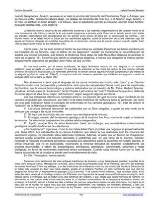 Doctrina Secreta IV Helena Petronila Blavatski 
cuando Ganymedes, Acuario, se eleva en el cielo (o encima del horizonte del Polo Norte), Virgo o Astraea, que 
es Venus-Lucifer, desciende cabeza abajo, por debajo del horizonte del Polo Sur, o el Abismo; cuyo Abismo, o 
el Polo, es también el Gran Dragón, o el Diluvio. Que el estudiante ejercite su intuición uniendo estos hechos; 
no puede decirse más. Lyell observa: 
La relación entre la doctrina de las catástrofes sucesivas y las repetidas degeneraciones del carácter moral de la 
raza humana es más íntima y natural de lo que puede imaginarse a primera vista. Pues, en un estado social rudo, todas 
las grandes calamidades son consideradas por las gentes como juicios de Dios por la perversidad del hombre... Del 
mismo modo, en el relato hecho a Solón por los sacerdotes egipcios, sobre la sumersión de la isla Atlántida bajo las 
aguas de Océano, después de repetidas sacudidas de un terremoto, vemos que el suceso acaeció cuando Júpiter hubo 
visto la depravación moral de los habitantes (16). 
Cierto; pero ¿no fue esto debido al hecho de que todas las verdades Esotéricas se daban al público por 
los Iniciados de los templos, bajo el disfraz de las alegorías? “Júpiter” es meramente la personificación de 
aquella Ley Cíclica inmutable, que detiene la tendencia hacia abajo de cada Raza-Raíz después de alcanzar el 
cenit de su gloria (17). Tenemos que admitir la enseñanza alegórica, a menos que tengamos la misma opinión 
singularmente dogmática del profesor John Fiske, de que un mito: 
Es una expli cación, por la mente incivilizada, de algún fenómeno natural; no una alegoría ni un símbolo 
esotérico, pues se gasta en vano el ingenio (!!) que trata de encontrar en los mitos los restos de una ciencia refinada 
primitiva: es sólo una explicación. Los hombrees primitivos no tenían ciencia alguna profunda que perpetuar por medio de 
la alegoría (¿cómo lo sabe Mr. Fiske?), ni tampoco eran tan funestos pedantes que hablasen en enigmas, cuando el 
lenguaje claro servía para su objeto (18). 
Nos atrevemos a decir que el lenguaje de los pocos iniciados era mucho más “claro” y su Ciencia- 
Filosofía mucho más comprensible y satisfactoria, tanto para las necesidades físicas como para las espirituales 
del hombre, que la misma terminología y sistema elaborados por el maestro de Mr. Fiske, Herbert Spencer. 
¿Cuál es, en todo caso, la “explicación” de Sir Charles Lyell acerca del “mito”? Ciertamente que él no defiende 
en modo alguno la idea de su origen “astronómico”, según aseguran algunos escritores. 
Los dos intérpretes difieren por completo entre sí. La solución de Lyell es como sigue: Incrédulo en los 
cambios originados por cataclismos, por falta (?) de datos históricos de confianza sobre el particular, así como 
por una gran inclinación hacia el concepto de uniformidad en los cambios geológicos (19), trata de atribuir la 
“tradición” de la Atlántida al siguiente origen: 
1º Las tribus bárbaras relacionan las catástrofes con un Dios vengador, a quien de este modo se le 
atribuye que castiga a las razas inmorales. 
2º De aquí que el principio de una nueva raza sea lógicamente virtuoso. 
3º El origen primario del fundamento geológico de la tradición fue Asia, continente sujeto a violentos 
terremotos. De este modo traspasaban las edades relatos exagerados. 
4º Egipto, aunque libre de estos terremotos, basó, sin embargo, sus considerables conocimientos 
geológicos en estas tradiciones de cataclismos. 
¡Una “explicación” ingeniosa, como lo son todas éstas! Pero el probar una negativa es proverbialmente 
una tarea difícil. Los estudiantes de la ciencia Esotérica, que saben lo que realmente eran los recursos del 
sacerdocio egipcio, no necesitan estas laboriosas hipótesis. Además, al paso que un teórico de imaginación 
siempre puede encontrar una solución razonable a problemas que, en una rama de la Ciencia, parecen 
necesitar la hipótesis de cambios periódicos causados por cataclismos sobre la superficie de nuestro planeta, el 
crítico imparcial, que no es especialista, reconocerá la inmensa dificultad de desechar fundadamente las 
pruebas acumuladas, a saber: las arqueológicas, etnológicas, geológicas, tradicionales, botánicas y hasta 
biológicas, en favor de continentes anteriores ahora sumergidos. Cuando cada ciencia lucha por su lado, la 
fuerza acumulada de la prueba se pierde casi invariablemente de vista. 
En The Theosophist, hemos escrito: 
Tenemos como testimonio las más antiguas tradiciones de diversos y muy distanciados pueblos; leyendas de la 
India, de la antigua Grecia, Madagascar, Sumatra, Java y todas las principales islas de la Polinesia, así como las leyendas 
de ambas Américas. Entre los salvajes, y en las tradiciones de la literatura más rica del mundo (la literatura Sánscrita de 
la India), hay acuerdo en decir que, hace edades, existía en el Océano Pacífico un gran Continente que una vez fue 
tragado por el mar en un levantamiento geológico (20) (Lemuria). Y es nuestra firme creencia... que la mayor parte, si no 
todas las islas, desde el archipiélago malayo a la Polinesia, son fragmentos de aquel inmenso Continente sumergido. tanto 
Malaca como la Polinesia, que se hallan a los dos extremos del Océano, y que, desde que existe memoria de hombre, no 
han tenido ni han podido tener nunca relación entre sí, ni siquiera conocimiento de su respectiva existencia, tienen, sin 
embargo, la tradición común a todas las islas e islotes, de que sus respectivos países se extendían lejos, muy lejos en el 
Mar; que en el mundo no había más que dos inmensos continentes, uno habitado por hombres amarillos, y otro por 
hombres morenos; y que el Océano, por orden de los Dioses, para castigarlos por sus luchas incesantes, los tragó. A 
Instituto Cultural Quetzalcoatl 182 www.samaelgnosis.net 
 