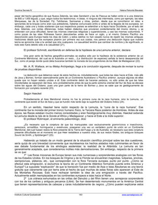 Doctrina Secreta IV Helena Petronila Blavatski 
pesar del hecho geográfico de que Nueva Zelanda, las islas Sandwich y las de Pascua se hallan entre sí a una distancia 
de 800 a 1.000 leguas, y que, según todos los testimonios, ni éstas, ni ninguna isla intermedia, como por ejemplo, las islas 
Marquesas, las de la Sociedad, Fiji, Tahitianas, Samoanas y otras, podían, desde que se convirtieron en islas, e 
ignorantes de la brújula como eran sus pobladores, haberse comunicado entre sí antes de la llegada de los europeos; sin 
embargo, cada una y todas sostienen que sus respectivos países se extendían a lo lejos hacia Occidente, por el lado del 
Asia. Además, con cortas diferencias, todas hablan dialectos que provienen evidentemente del mismo idioma, y se 
entienden con poca dificultad, tienen las mismas creencias religiosas y supersticiones, y casi las mismas costumbres. Y 
como pocas de las islas Polinesas fueron descubiertas antes de hace un siglo, y el mismo Océano Pacífico era 
desconocido para Europa hasta los días de Colón; y estos isleños no han cesado nunca de repetir las mismas antiguas 
tradiciones desde que los europeos pisaron por primera vez sus costas, nos parece una deducción lógica que nuestra 
teoría se aproxima más a la verdad que otra cualquiera. La casualidad tendría que cambiar de nombre y de significado, si 
todo esto fuera debido sólo a la casualidad (21). 
El profesor Schmidt, escribiendo en defensa de la hipótesis de una Lemuria anterior, declara: 
Una gran serie de hechos geográfico-animales se explica sólo por la hipótesis de la existencia anterior de un 
Continente Meridional, del cual es la Australia un resto... (La distribución de especies) señala la tierra desaparecida del 
Sur, como el paraje donde quizá deba buscarse también la morada de los progenitores de los Maki de Madagascar (22). 
Mr. A. R. Wallace, en su Malay Archipelago, llega a la conclusión siguiente, después de revisar la suma 
de pruebas disponibles: 
La deducción que debemos sacar de estos hechos es, indudablemente, que todas las islas hacia el Este, más allá 
de Java y Borneo, forman esencialmente parte de un Continente Australiano o Pacífico anterior, aunque algunas de ellas 
puede que no hayan estado unidas a él. Este continente debió de hacerse pedazos, no sólo antes de que las Islas 
Occidentales se separaran del Asia, sino probablemente antes de que la parte extrema oriental del Sur de Asia se elevase 
sobre las aguas del Océano, pues una gran parte de la tierra de Borneo y Java se sabe que es geológicamente de 
formación por completo reciente (23). 
Según Haeckel: 
Probablemente el Asia Meridional misma no fue la primera cuna de la raza humana, sino la Lemuria, un 
continente que existió al Sur de Asia y que se hundió más tarde bajo la superficie del Océano Índico (24). 
En un sentido, Haeckel tiene razón respecto de la Lemuria, la “cuna de la raza humana”. Ese 
continente fue la morada del primer tronco humano físico, la Tercera Raza posterior de Hombres. Antes de esa 
época, las Razas estaban mucho menos consolidadas y eran fisiológicamente muy distintas. Haeckel extiende 
la Lemuria desde la Isla de la Sonda al África y Madagascar, y hacia el Este a la India superior. 
El profesor Rütimeyer, el eminente paleontólogo, dice: 
¿Es necesario que la conjetura de que los marsupiales casi exclusivamente graminívoros e insectívoros, 
perezosos, armadillos, hormigueros y avestruces, poseyeran una vez un verdadero punto de unión en un Continente 
Meridional, del cual fuesen restos la flora presente de la Tierra del Fuego y la de Australia; es necesario que esta conjetura 
presente dificultades en el momento en que Heer restablece a nuestra vista, de sus restos fósiles, los antiguos bosques 
Sound de Smith, y Spitzbergen? (25). 
Habiendo ya tratado de un modo general de la situación científica principal sobre las dos cuestiones, 
sería quizá de una brevedad conveniente que reuniésemos los hechos aislados más culminantes en favor de 
ese debate fundamental de los etnólogos esoteristas: la realidad de la Atlántida. La Lemuria es tan 
generalmente aceptada, que consideramos inútiles más demostraciones. Sin embargo, respecto de la primera 
se ve que: 
1º Las floras miocenas de Europa tienen sus más numerosas y sorprendentes analogías con las floras 
de los Estados Unidos. En los bosques de Virginia y de la Florida se encuentran magnolias, tulipanes, encinas, 
siemprevivas, plátanos, etc., que corresponden con la flora Terciaria europea, punto por punto. ¿Cómo se 
efectuó esta emigración, si excluimos la teoría de un Continente Atlántico formando puente entre América y 
Europa? La supuesta “explicación” de que la transición fue por medio de Asia e Islas Aleutianas es una teoría 
gratuita que claramente cae por tierra ante el hecho de que muchas de estas floras sólo aparecen al Este de 
las Montañas Rocosas. Esto hace rechazar también la idea de una emigración a través del Pacífico. 
Actualmente están reemplazadas en los continentes europeos e islas hacia el Norte. 
2º Los cráneos exhumados en las orillas del Danubio y del Rhin tienen una semejanza sorprendente 
con los de los caribes y antiguos peruanos (Littré). Se han desenterrado monumentos en la América Central 
que tienen representaciones de cabezas y caras indudablemente de negros. ¿Cómo pueden explicarse estos 
Instituto Cultural Quetzalcoatl 183 www.samaelgnosis.net 
 