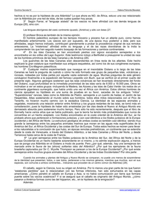 Doctrina Secreta IV Helena Petronila Blavatski 
hechos si no es por la hipótesis de una Atlántida? Lo que ahora es NO. de África, estuvo una vez relacionado 
con la Atlántida por una red de islas, de las cuales quedan hoy pocas. 
3º Según Farrar, el “lenguaje aislado” de los vascos no tiene afinidad con las demás lenguas de 
Europa (26), sino con: 
Las lenguas aborígenes del vasto continente opuesto, (América) y sólo con éstas (27. 
El profesor Broca es también de la misma opinión. 
El hombre paleolítico europeo de los tiempos mioceno y pioceno fue un atlante puro, como hemos 
manifestado anteriormente. Los vascos son por supuesto, de una época muy posterior a ésta; pero sus 
afinidades, según hemos indicado, contribuyen grandemente a probar la procedencia original de sus remotos 
antecesores. La “misteriosa” afinidad entre su lenguaje y el de las razas dravidianas de la India la 
comprenderán los que han seguido nuestro bosquejo de las formaciones y cambios continentales. 
4º En las Islas Canarias se han encontrado piedras con signos esculpidos semejantes a los 
encontrados en las orillas del Lago Superior. Este testimonio indujo a Berthollet a presuponer la unidad de raza 
de los hombres primitivos de las Islas Canarias y de América (28). 
Los guanches de las Islas Canarias eran descendientes en línea recta de los atlantes. Este hecho 
explicará la gran estatura que manifiestan sus antiguos esqueletos, así como los de sus congéneres europeos, 
los hombres Cro-Magnon paleolíticos. 
5º Cualquier marino experimentado que navegue en el insondable Océano a lo largo de las Islas 
Canarias se hará la pregunta de cuándo o cómo ha sido formado ese grupo de pequeñas islas, volcánicas y 
rocosas, rodeadas por todas partes por aquella vasta extensión de agua. Muchas preguntas de este género 
condujeron finalmente a la expedición del famoso Leopoldo von Buch, que se verificó en el primer cuarto del 
presente siglo. Algunos geólogos sostienen que las islas volcánicas se han levantado directamente del fondo 
del Océano, cuya profundidad en la inmediata proximidad de las islas varía de 6.000 a 18.000 pies. Otros se 
inclinaban a ver en estos grupos -incluyendo la Madera, las Azores y las islas de Cabo Verde- los restos de un 
continente gigantesco sumergido, que había unido una vez el África con América. Estos últimos hombres de 
ciencia apoyaban su hipótesis en una suma de pruebas en su favor, sacadas de los antiguos “mitos”. 
“Supersticiones” rancias, tales como la Atlántida de Platón, semejante a un cuento de hadas; el Jardín de las 
Hespérides, Atlas sosteniendo al mundo sobre sus hombros, todos ellos mitos relacionados con el Pico de 
Tenerife, no hicieron mucho camino con la escéptica Ciencia. La identidad de las especies animales y 
vegetales, mostrando una relación anterior entre América y los grupos restantes de las islas, se tomó más en 
consideración; pues la hipótesis de haber sido arrastradas por las olas desde el Nuevo al Antiguo Mundo era 
demasiado absurda para sostenerse mucho tiempo. Pero sólo ha sido recientemente, después que el libro de 
Donnelly hacía varios años que se había publicado, que la teoría ha tenido más probabilidades que nunca de 
convertirse en un hecho aceptado. Los fósiles encontrados en la costa oriental de la América del Sur, se ha 
probado ahora que pertenecen a formaciones jurásicas, y son casi idénticos a los fósiles jurásicos de la Europa 
occidental y del África del Norte. La estructura geológica de ambas costas es también casi idéntica; siendo muy 
grande la semejanza entre los pequeños animales marinos que moran en las aguas más superficiales de la 
América del Sur, el África Occidental y las costas del Sur de Europa. Todos estos hechos se reúnen para llevar 
a los naturalistas a la conclusión de que hubo, en épocas remotas prehistóricas, un continente que se extendía 
desde la costa de Venezuela, a través del Océano Atlántico, a las Islas Canarias y África del Norte, y desde 
Terranova hasta cerca de la costa de Francia. 
6º La gran semejanza entre los fósiles jurásicos de la América del Sur, del África del Norte y de la 
Europa Occidental es un hecho bastante sorprendente en sí mismo, y no admite explicación alguna, a menos 
que se ponga una Atlántida en el Océano a modo de puente. Pero ¿por qué, además, hay una semejanza tan 
marcada entre la fauna de las (ahora) solitarias islas del Atlántico? ¿Por qué los ejemplares de la fauna 
brasileña capturados por Sir C. Wyville Thompson se parecen a los de la Europa Occidental? ¿Por qué existe 
semejanza entre muchos grupos animales del África Occidental y de las Indias Occidentales? Por otra parte: 
Cuando los animales y plantas del Antiguo y Nuevo Mundo se comparan, no puede uno menos de sorprenderse 
de la identidad que presentan; todos, o casi todos, pertenecen a los mismos géneros, mientras que muchos, aun en sus 
especies, son comunes a ambos continentes... indicando que proceden de un centro común (la Atlántida) (29). 
El caballo, según la Ciencia, tuvo su origen en América. Por lo menos una gran parte de los que fueron 
“eslabones perdidos” que lo relacionaban con las formas inferiores, han sido exhumados en las capas 
americanas. ¿Cómo penetró el caballo en Europa y Asia, si no había comunicación por tierra que formara 
puente sobre los vacíos oceánicos? Y si se asegura que el caballo es originario del Antiguo Mundo, ¿cómo 
pasaron a América formas como las del hipparion, etc., en la hipótesis de la emigración? 
Además: 
Instituto Cultural Quetzalcoatl 184 www.samaelgnosis.net 
 