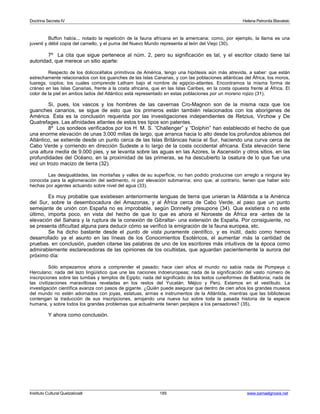 Doctrina Secreta IV Helena Petronila Blavatski 
Buffon había... notado la repetición de la fauna africana en la americana; como, por ejemplo, la llama es una 
juvenil y débil copia del camello, y el puma del Nuevo Mundo representa al león del Viejo (30). 
7º La cita que sigue pertenece al núm. 2, pero su significación es tal, y el escritor citado tiene tal 
autoridad, que merece un sitio aparte: 
Respecto de los dolicocéfalos primitivos de América, tengo una hipótesis aún más atrevida, a saber: que están 
estrechamente relacionados con los guanches de las Islas Canarias, y con las poblaciones atlánticas del África, los moros, 
tuaregs, coptos; los cuales comprende Latham bajo el nombre de egipcio-atlantes. Encontramos la misma forma de 
cráneo en las Islas Canarias, frente a la costa africana, que en las Islas Caribes, en la costa opuesta frente al África. El 
color de la piel en ambos lados del Atlántico está representado en estas poblaciones por un moreno rojizo (31). 
Si, pues, los vascos y los hombres de las cavernas Cro-Magnon son de la misma raza que los 
guanches canarios, se sigue de esto que los primeros están también relacionados con los aborígenes de 
América. Ésta es la conclusión requerida por las investigaciones independientes de Retzius, Virchow y De 
Quatrefages. Las afinidades atlantes de estos tres tipos son patentes. 
8º Los sondeos verificados por los H. M. S. “Challenger” y “Dolphin” han establecido el hecho de que 
una enorme elevación de unas 3.000 millas de largo, que arranca hacia lo alto desde los profundos abismos del 
Atlántico, se extiende desde un punto cerca de las Islas Británicas hacia el Sur, haciendo una curva cerca de 
Cabo Verde y corriendo en dirección Sudeste a lo largo de la costa occidental africana. Esta elevación tiene 
una altura media de 9.000 pies, y se levanta sobre las aguas en las Azores, la Ascensión y otros sitios. en las 
profundidades del Océano, en la proximidad de las primeras, se ha descubierto la osatura de lo que fue una 
vez un trozo macizo de tierra (32). 
Las desigualdades, las montañas y valles de su superficie, no han podido producirse con arreglo a ninguna ley 
conocida para la aglomeración del sedimento, ni por elevación submarina; sino que, al contrario, tienen que haber sido 
hechas por agentes actuando sobre nivel del agua (33). 
Es muy probable que existiesen anteriormente lenguas de tierra que unieran la Atlántida a la América 
del Sur, sobre la desembocadura del Amazonas, y al África cerca de Cabo Verde, al paso que un punto 
semejante de unión con España no es improbable, según Donnelly presupone (34). Que existiera o no este 
último, importa poco, en vista del hecho de que lo que es ahora el Noroeste de África era -antes de la 
elevación del Sahara y la ruptura de la conexión de Gibraltar- una extensión de España. Por consiguiente, no 
se presenta dificultad alguna para deducir cómo se verificó la emigración de la fauna europea, etc. 
Se ha dicho bastante desde el punto de vista puramente científico, y es inútil, dado como hemos 
desarrollado ya el asunto en las líneas de los Conocimientos Esotéricos, el aumentar más la cantidad de 
pruebas. en conclusión, pueden citarse las palabras de uno de los escritores más intuitivos de la época como 
admirablemente esclarecedoras de las opiniones de los ocultistas, que aguardan pacientemente la aurora del 
próximo día: 
Sólo empezamos ahora a comprender el pasado; hace cien años el mundo no sabía nada de Pompeya o 
Herculano; nada del lazo lingüístico que une las naciones indoeruropeas; nada de la significación del vasto número de 
inscripciones sobre las tumbas y templos de Egipto; nada del significado de los textos cuneiformes de Babilonia; nada de 
las civilizaciones maravillosas reveladas en los restos del Yucatán, Méjico y Perú. Estamos en el vestíbulo. La 
investigación científica avanza con pasos de gigante. ¿Quién puede asegurar que dentro de cien años los grandes museos 
del mundo no estén adornados con joyas, estatuas, armas e instrumentos de la Atlántida, mientras que las bibliotecas 
contengan la traducción de sus inscripciones, arrojando una nueva luz sobre toda la pasada historia de la especie 
humana, y sobre todos los grandes problemas que actualmente tienen perplejos a los pensadores? (35). 
Y ahora como conclusión. 
Instituto Cultural Quetzalcoatl 185 www.samaelgnosis.net 
 