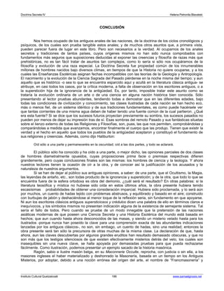 Doctrina Secreta IV Helena Petronila Blavatski 
CONCLUSIÓN 
Nos hemos ocupado de los antiguos anales de las naciones, de la doctrina de los ciclos cronológicos y 
psíquicos, de los cuales son prueba tangible estos anales; y de muchos otros asuntos que, a primera vista, 
pueden parecer fuera de lugar en este libro. Pero son necesarios a la verdad. Al ocuparnos de los anales 
secretos y tradiciones de tantos países, cuyos orígenes mismos no han sido nunca comprobados con 
fundamentos más seguros que suposiciones deducidas al exponer las creencias y filosofía de razas más que 
prehistóricas, no es tan fácil tratar de asuntos tan complejos, como lo sería si sólo nos ocupáramos de la 
filosofía y evolución de una raza especial. La Doctrina Secreta fue propiedad común de los innumerables 
millones de hombres nacidos bajo diversos climas, en tiempos de que la Historia no quiere ocuparse, y a los 
cuales las Enseñanzas Esotéricas asignan fechas incompatibles con las teorías de la Geología y Antropología. 
El nacimiento y la evolución de la Ciencia Sagrada del Pasado piérdense en la noche misma del tiempo; y aun 
aquello que es histórico -o sea lo que se encuentra esparcido aquí y acullá en la literatura clásica antigua- se 
atribuye, en casi todos los casos, por la crítica moderna, a falta de observación en los escritores antiguos, o a 
la superstición hija de la ignorancia de la antigüedad. Es, por tanto, imposible tratar este asunto como se 
trataría la evolución ordinaria de un arte o de una ciencia en alguna nación histórica bien conocida. Sólo 
presentando al lector pruebas abundantes, tendiendo todas a demostrar que en las diferentes edades, bajo 
todas las condiciones de civilización y conocimiento, las clases ilustradas de cada nación se han hecho eco, 
más o menos fiel, de un sistema idéntico y de sus tradiciones fundamentales, es como puede hacérsele ver 
que tantas corrientes de una misma agua deben de haber tenido una fuente común de la cual partieron. ¿Qué 
era esta fuente? Si se dice que los sucesos futuros proyectan previamente su sombra, los sucesos pasados no 
pueden por menos de dejar su impresión tras de sí. Esas sombras del remoto Pasado y sus fantásticas siluetas 
sobre el lienzo externo de todas las Religiones y Filosofías, son, pues, las que nos permiten, comprobándolas y 
comparándolas a medida que avanzamos, encontrar finalmente el cuerpo que las produjo. Tienen que existir la 
verdad y el hecho en aquello que todos los pueblos de la antigüedad aceptaron y constituyó el fundamento de 
sus religiones y creencias. Además, como dijo Haliburton: 
Oíd sólo a una parte y permaneceréis en la oscuridad; oíd a las dos partes, y todo se aclarará. 
El público sólo ha conocido y ha oído a una parte, o mejor dicho, las opiniones parciales de dos clases 
de hombres diametralmente opuestos, cuyas proposiciones prima facie o premisas respectivas difieren 
grandemente, pero cuyas conclusiones finales son las mismas: los hombres de ciencia y la teología. Y ahora 
nuestros lectores tienen la ocasión de oír a la otra, y de conocer así la justificación de los acusados y la 
naturaleza de nuestros argumentos. 
Si se han de dejar al público sus antiguas opiniones, a saber: de una parte, que el Ocultismo, la Magia, 
las leyendas de antaño, etc., son todas producto de la ignorancia y superstición; y de la otra, que todo lo que se 
encuentra fuera de la esfera ortodoxa es obra del demonio, ¿cuál será el resultado? En otras palabras: si la 
literatura teosófica y mística no hubiese sido oída en estos últimos años, la obra presente hubiera tenido 
escasísimas probabilidades de obtener una consideración imparcial. Hubiera sido proclamada, y lo será aún 
por muchos, un cuento de hadas tejido con problemas abstrusos, y equilibrado y basado en el aire; construido 
con burbujas de jabón y deshaciéndose al menor toque de la reflexión seria, sin fundamento en que apoyarse. 
Ni aun los escritores clásicos antiguos supersticiosos y crédulos dicen una palabra de ello en términos claros e 
inequívocos, y los símbolos mismos no presentan indicación alguna de la existencia de semejante sistema. Tal 
sería el fallo de todos. Pero cuando se pruebe de un modo innegable que la pretensión de las naciones 
asiáticas modernas de que poseen una Ciencia Secreta y una Historia Esotérica del mundo está basada en 
hechos; que aun cuando hasta ahora desconocidos de las masas, y siendo un misterio velado hasta para los 
ilustrados -porque nunca han poseído la clave para una comprensión exacta de las abundantes indicaciones 
lanzadas por los antiguos clásicos-, no son, sin embago, un cuento de hadas, sino una realidad; entonces la 
obra presente será tan sólo la precursora de otras muchas de la misma clase. La declaración de que, hasta 
ahora, aun las claves descubiertas por algunos grandes eruditos han resultado demasiado obscuras, y que no 
son más que los testigos silenciosos de que existen efectivamente misterios detrás del velo, los cuales son 
inasequibles sin una nueva clave, se halla apoyada por demasiadas pruebas para que pueda rechazarse 
fácilmente. Como ilustración, podemos presentar un ejemplo sacado de la historia masónica. 
Ragón, sabio e ilustre masón belga, en su Maconnerie Occulte, reprocha, con justicia o sin ella, a los 
masones ingleses el haber materializado y deshonrado la Masonería, basada en un tiempo en los Antiguos 
Misterios, por adoptar, debido a una noción errónea del origen del arte, el nombre de “Francmasonería” y 
Instituto Cultural Quetzalcoatl 186 www.samaelgnosis.net 
 