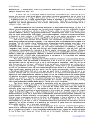 Doctrina Secreta IV Helena Petronila Blavatski 
“Francmasones”. El error es debido, dice a los que relacionan la Masonería con la construcción del Templo de 
Salomón. Se burla de la idea, y dice. 
El francés sabía bien, cuando adoptó el título de Francmasón, que no se trataba de la construcción de la más 
pequeña pared, sino que, iniciado en los Misterios velados bajo el nombre de Francmasonería, que sólo podían ser la 
continuación o renovación de los antiguos Misterios, tenía que convertirse en un “Masón” a la manera de Anfion o Apolo. 
¿Y no sabemos nosotros que los poetas antiguos iniciados, al hablar de la fundación de una ciudad, significaban con ello 
el establecimiento de una doctrina? Así Neptuno, Dios del razonamiento, y Apolo, Dios de las cosas ocultas, se 
presentaron como masones ante Laomedón, padre de Priano, para ayudarle a construir la ciudad de Troya; esto es, a 
establecer la religión troyana (36). 
Tales veladas sentencias de doble sentido abundan en los antiguos escritores clásicos. Por tanto, si se 
hubiese intentado demostrar, por ejemplo, que Laomedón fue el fundador de una rama de Misterios Arcaicos, 
en la cual el alma material sujeta a la tierra, el Cuarto Principio, estaba personificada por la esposa infiel de 
Menelao, la hermosa Helena; y si Ragon no hubiese venido a corroborar nuestro aserto, se nos hubiera podido 
decir que ningún escritor clásico habla de ello, y que Homero muestra a Laomedón construyendo una ciudad, 
no fundando un Culto esotérico o MISTERIOS. ¿Cuáles son los que quedan, exceptuando unos pocos 
Iniciados, que ahora comprendan el lenguaje y significado exacto de tales términos simbólicos? 
Pero aunque hemos señalado muchos símbolos mal comprendidos que se refieren a nuestra tesis, 
queda todavía más de una dificultad que vencer. El más importante entre varios de estos obstáculos es el de la 
cronología. Pero esto no podía evitarse. Metida entre las cuñas de la cronología teológica por un lado, y la de 
los geólogos por otro; acosada por todos los antropólogos materialistas, que asignan fechas al hombre y a la 
naturaleza que sólo se amoldan a sus teorías, ¿qué podía hacer la escritora sino lo que ha hecho? Dado que la 
Teología coloca el Diluvio a 2.448 años antes de Cristo, y la Creación del Mundo a hace sólo 5.890; dado que 
investigaciones minuciosas por los métodos de la Ciencia “exacta” han inducido a los geólogos y físicos a 
asignar a la incrustación de la Tierra entre diez millones y mil millones de años (37) (diferencia insignificante en 
verdad!); y puesto que los antropólogos, para variar su diferencia de opinión acerca de la aparición del hombre, 
exigen entre 25.000 y 500.000 años, ¿qué puede hacer el que estudia la Doctrina Oculta, sino presentar 
valientemente ante el mundo los cálculos Esotéricos? 
Pero para hacer esto ha sido necesaria la corroboración siquiera sea de unas pocas de las llamadas 
“pruebas históricas”. Pues, ya apareciese el hombre hace 18.000 ó 18.000.000 de años, importa poco a la 
historia profana, toda vez que sólo principia un par de mil años antes de nuestra Era, y dado que, aun así, se 
agita desamparada entre el ruido y atolondramiento de las opiniones contradictorias que mutuamente se 
destruyen a su alrededor. Sin embargo, a causa del respeto por la Ciencia exacta en que la generalidad de los 
lectores han sido educados, hasta ese corto Pasado permanecería sin sentido si las Enseñanzas Esotéricas no 
fuesen corroboradas y apoyadas en el acto, siempre que fue posible, por referencias a nombres históricos de 
un llamado período histórico. Éste es el único guía que puede darse al principiante antes de que le sea 
permitido lanzarse entre las para él desconocidas revueltas de ese obscuro laberinto llamado las edades 
prehistóricas. Esta necesidad ha sido atendida. Se espera tan sólo que el deseo de hacer esto, que ha inducido 
a la escritora a presentar constantemente pruebas antiguas y modernas como corroboraciones del Pasado 
arcaico y por completo no histórico, no le acarreará la acusación de haber mezclado lamentablemente, sin 
orden ni método, los diferentes y muy distanciados períodos de la historia y de la tradición. Pero la forma y 
métodos literarios tenían que sacrificarse a la mayor claridad de la exposición general. 
Para llevar a efecto la tarea propuesta, la escritora ha tenido que recurrir al método poco usual de 
dividir cada volumen en tres partes (38); la primera de las cuales es tan sólo la historia consecutiva, aunque 
muy fragmentaria, de la Cosmogonía y de la Evolución del Hombre sobre este Globo. Pero estos dos 
volúmenes sirven como un PRÓLOGO para preparar la mente del lector para lo que luego seguirá (39). Al 
tratar de la Cosmogonía y después de la Antropogénesis de la humanidad, era necesario mostrar que ninguna 
religión, desde la más antigua, se ha fundado jamás por completo en la ficción; que ninguna ha sido objeto de 
revelación especial, y que sólo el dogma es lo que siempre ha matado la verdad primordial; finalmente, que 
ninguna doctrina de humano nacimiento, ninguna creencia, por más santificada que esté por la costumbre y por 
el tiempo, puede compararse en santidad con la religión de la Naturaleza. La llave de la Sabiduría, que abre las 
macizas puertas que conducen a los arcanos de los más recónditos santuarios, sólo en su seno puede 
encontrarse oculta, y este seno se halla en los países señalados por el gran vidente del siglo pasado: Emanuel 
Swedenborg. Allí se halla el Corazón de la Naturaleza, esa urna santa de donde salieron las primeras razas de 
la Humanidad primitiva, y que es la cuna del hombre físico. 
Hasta este punto se han indicado los toscos bosquejos de las creencias y doctrinas de las primeras 
Razas arcaicas, contenidas en sus hasta aquí escrituras secretas de los Anales. Pero nuestras explicaciones no 
son en modo alguno completas, ni tampoco pretenden presentar el texto todo, o haber sido leídas con la ayuda 
de más de tres o cuatro claves del manojo de siete de la interpretación Esotérica; y aun esto sólo se ha 
Instituto Cultural Quetzalcoatl 187 www.samaelgnosis.net 
 