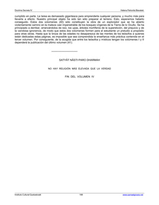 Doctrina Secreta IV Helena Petronila Blavatski 
cumplido en parte. La tarea es demasiado gigantesca para emprenderla cualquier persona, y mucho más para 
llevarla a efecto. Nuestro principal objeto ha sido tan sólo preparar el terreno. Esto, esperamos haberlo 
conseguido. Estos dos volúmenes (40) sólo constituyen la obra de un explorador que se ha abierto 
violentamente camino en la maleza casi impenetrable de los bosques vírgenes de la Tierra de lo Oculto. Se ha 
principiado a derribar, arrancándolos de raíz, los upas, árboles mortíferos de la superstición, del prejuicio y de 
la vanidosa ignorancia, de modo que estos dos volúmenes formen para el estudiante un preludio a propósito 
para otras obras. Hasta que la broza de las edades no desaparezca de las mentes de los teósofos a quienes 
están dedicadas estas páginas, es imposible que sea comprendida la enseñanza más práctica contenida en el 
tercer volumen. Por consiguiente, de la acogida que entre los teósofos y místicos tengan los volúmenes I y II 
dependerá la publicación del último volumen (41). 
------------------------------ 
SATYÂT NÂSTI PARO DHARMAH 
NO HAY RELIGIÓN MÁS ELEVADA QUE LA VERDAD 
FIN DEL VOLUMEN IV 
Instituto Cultural Quetzalcoatl 188 www.samaelgnosis.net 
 