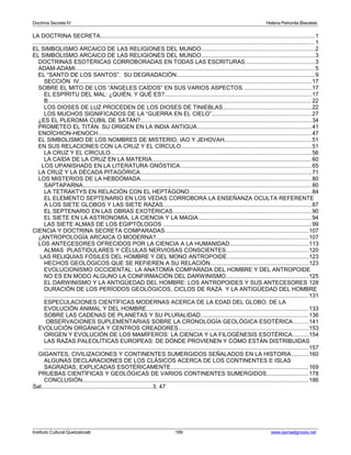 Doctrina Secreta IV Helena Petronila Blavatski 
LA DOCTRINA SECRETA..................................................................................................................................... 1 
................................................................................................................................................................................ 1 
EL SIMBOLISMO ARCAICO DE LAS RELIGIONES DEL MUNDO.......................................................................2 
EL SIMBOLISMO ARCAICO DE LAS RELIGIONES DEL MUNDO.......................................................................3 
DOCTRINAS ESOTÉRICAS CORROBORADAS EN TODAS LAS ESCRITURAS...........................................3 
ADAM-ADAMI..................................................................................................................................................... 5 
EL “SANTO DE LOS SANTOS”. SU DEGRADACIÓN......................................................................................9 
SECCIÓN IV................................................................................................................................................. 17 
SOBRE EL MITO DE LOS “ÁNGELES CAÍDOS” EN SUS VARIOS ASPECTOS ..........................................17 
EL ESPÍRITU DEL MAL: ¿QUIÉN, Y QUÉ ES?...........................................................................................17 
B.................................................................................................................................................................... 22 
LOS DIOSES DE LUZ PROCEDEN DE LOS DIOSES DE TINIEBLAS.......................................................22 
LOS MUCHOS SIGNIFICADOS DE LA “GUERRA EN EL CIELO”..............................................................27 
¿ES EL PLEROMA CUBIL DE SATÁN?..........................................................................................................34 
PROMETEO EL TITÁN. SU ORIGEN EN LA INDIA ANTIGUA.......................................................................41 
ENOÏCHION-HENOCH..................................................................................................................................... 47 
EL SIMBOLISMO DE LOS NOMBRES DE MISTERIO, IAO Y JEHOVAH,.....................................................51 
EN SUS RELACIONES CON LA CRUZ Y EL CÍRCULO.................................................................................51 
LA CRUZ Y EL CÍRCULO.............................................................................................................................56 
LA CAÍDA DE LA CRUZ EN LA MATERIA...................................................................................................60 
LOS UPANISHADS EN LA LITERATURA GNÓSTICA..................................................................................65 
LA CRUZ Y LA DÉCADA PITAGÓRICA...........................................................................................................71 
LOS MISTERIOS DE LA HEBDÓMADA..........................................................................................................80 
SAPTAPARNA.............................................................................................................................................. 80 
LA TETRAKTYS EN RELACIÓN CON EL HEPTÁGONO............................................................................84 
EL ELEMENTO SEPTENARIO EN LOS VEDAS CORROBORA LA ENSEÑANZA OCULTA REFERENTE 
A LOS SIETE GLOBOS Y LAS SIETE RAZAS............................................................................................87 
EL SEPTENARIO EN LAS OBRAS EXOTÉRICAS......................................................................................90 
EL SIETE EN LA ASTRONOMÍA, LA CIENCIA Y LA MAGIA......................................................................94 
LAS SIETE ALMAS DE LOS EGIPTÓLOGOS ............................................................................................99 
CIENCIA Y DOCTRINA SECRETA COMPARADAS.........................................................................................107 
¿ANTROPOLOGÍA ARCAICA O MODERNA?...............................................................................................107 
LOS ANTECESORES OFRECIDOS POR LA CIENCIA A LA HUMANIDAD.................................................113 
ALMAS PLASTIDULARES Y CÉLULAS NERVIOSAS CONSCIENTES...................................................120 
LAS RELIQUIAS FÓSILES DEL HOMBRE Y DEL MONO ANTROPOIDE..................................................123 
HECHOS GEOLÓGICOS QUE SE REFIEREN A SU RELACIÓN.............................................................123 
EVOLUCIONISMO OCCIDENTAL: LA ANATOMÍA COMPARADA DEL HOMBRE Y DEL ANTROPOIDE 
NO ES EN MODO ALGUNO LA CONFIRMACIÓN DEL DARWINISMO...................................................125 
EL DARWINISMO Y LA ANTIGÜEDAD DEL HOMBRE: LOS ANTROPOIDES Y SUS ANTECESORES 128 
DURACIÓN DE LOS PERÍODOS GEOLÓGICOS, CICLOS DE RAZA Y LA ANTIGÜEDAD DEL HOMBRE 
..................................................................................................................................................................... 131 
ESPECULACIONES CIENTÍFICAS MODERNAS ACERCA DE LA EDAD DEL GLOBO, DE LA 
EVOLUCIÓN ANIMAL Y DEL HOMBRE.....................................................................................................133 
SOBRE LAS CADENAS DE PLANETAS Y SU PLURALIDAD...................................................................136 
OBSERVACIONES SUPLEMENTARIAS SOBRE LA CRONOLOGÍA GEOLÓGICA ESOTÉRICA.........141 
EVOLUCIÓN ORGÁNICA Y CENTROS CREADORES.................................................................................153 
ORIGEN Y EVOLUCIÓN DE LOS MAMÍFEROS: LA CIENCIA Y LA FILOGÉNESIS ESOTÉRICA..........154 
LAS RAZAS PALEOLÍTICAS EUROPEAS: DE DÓNDE PROVIENEN Y CÓMO ESTÁN DISTRIBUIDAS 
..................................................................................................................................................................... 157 
GIGANTES, CIVILIZACIONES Y CONTINENTES SUMERGIDOS SEÑALADOS EN LA HISTORIA...........160 
ALGUNAS DECLARACIONES DE LOS CLÁSICOS ACERCA DE LOS CONTINENTES E ISLAS 
SAGRADAS, EXPLICADAS ESOTÉRICAMENTE......................................................................................169 
PRUEBAS CIENTÍFICAS Y GEOLÓGICAS DE VARIOS CONTINENTES SUMERGIDOS..........................178 
CONCLUSIÓN............................................................................................................................................. 186 
Sat.....................................................................3, 47 
Instituto Cultural Quetzalcoatl 189 www.samaelgnosis.net 
 