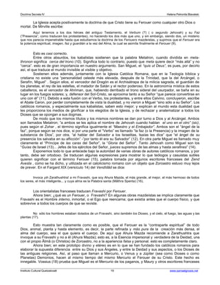 Doctrina Secreta IV Helena Petronila Blavatski 
La Iglesia acepta positivamente la doctrina de que Cristo tiene su Ferouer como cualquier otro Dios o 
mortal. De Mirville escribe: 
Aquí tenemos a los dos héroes del antiguo Testamento, el Verbum (?) ( o segundo Jehovah) y su Faz 
(“Presencia”, como traducen los protestantes), no haciendo los dos más que uno, y sin embargo, siendo dos, un misterio 
que nos parecía impenetrable hasta que estudiamos la doctrina de los Ferouers mazdeístas, y supimos que el Ferouer era 
la potencia espiritual, imagen, faz y guardián a la vez del Alma, la cual se asimila finalmente el Ferouer (9). 
Esto es casi correcto. 
Entre otros absurdos, los kabalistas sostienen que la palabra Metatron, cuando dividida en meta-thronon 
significa cerca del trono (10). Significa todo lo contrario, puesto que meta quiere decir “más allá” y no 
“cerca”. esto es de gran importancia en nuestro argumento. San Miguel, el “quis ut Deus”, es pues, por decirlo 
así, el que traduce el mundo invisible al visible y objetivo. 
Sostienen ellos además, juntamente con la Iglesia Católica Romana, que en la Teología bíblica y 
cristiana no existe una “personalidad celeste más elevada, después de la Trinidad, que la del Arcángel, o 
Serafín, Miguel” . Según ellos, el vencedor del Dragón es el Archisátrapa de la milicia sagrada, el guardián de 
los planetas, el rey de las estellas, el matador de Satán y el rector poderoso. En la astronomía mística de estos 
caballeros, es el vencedor de Ahriman, que, habiendo derribado el trono sideral del usurpador, se baña en su 
lugar en los fuegos solares; y, defensor del Sol-Cristo, se aproxima tanto a su Señor “que parece convertirse en 
uno con él” (11). Debido a esta fusión con el Verbo, los protestantes, y entre ellos Calvino, concluyeron, escribe 
el Abate Caron, por perder completamente de vista la dualidad, y no vieron a Miguel “sino sólo a su Señor”. Los 
católicos romanos, y especialmente sus kabalistas, saben esto mejor; y explican al mundo esta dualidad que 
les proporciona los medios de glorificar a los elegidos de la Iglesia, y de rechazar y anatematizar a todos los 
Dioses que se opongan a sus dogmas. 
De modo que los mismos títulos y los mismos nombres se dan por turno a Dios y al Arcángel. Ambos 
son llamados Metatron; “a ambos se les aplica el nombre de Jehovah cuando hablan el uno en el otro” (sic), 
pues según el Zohar , el término significa igualmente el “Maestro y el Embajador”. Ambos son el “ángel de la 
faz”, porque según se nos dice, si por una parte el “Verbo” es llamado “la faz (o la Presencia) y la imagen de la 
substancia de Dios”, por otra, “al hablar del Salvador a los Israelitas, Isaías les dice” que “el ángel de su 
presencia los salvaba en su aflicción” -”por tanto él era su Salvador” (12). En otra parte Miguel es llamado muy 
claramente el “Príncipe de las caras del Señor”, la “Gloria del Señor”. Tanto Jehovah como Miguel son los 
“Guías de Israel (13)... Jefes de los ejércitos del Señor, jueces supremos de las almas y hasta serafines” (14). 
Exponemos todo lo que antecede bajo la autoridad de varias obras de autores católicos romanos, y por 
tanto, debe ser ortodoxo. Se traducen algunas expresiones para mostrar lo que teólogos y casuistas sutiles 
quieren significar con el término Ferouer (15), palabra tomada por algunos escritores franceses del Zend 
Avesta , como se ha dicho, y utilizada en el catolicismo romano con un objeto que Zoroastro estuvo muy lejos 
de prever. En el Fargard XIX (versículo 14) del Vendîdâd se dice: 
Invoca ¡oh Zarathushtra! a mi Fravashi, que soy Ahura Mazda, el más grande, el mejor, el más hermoso de todos 
los seres, el más inteligente... y cuya alma es la Palabra santa (Mâthra Spenta) (16). 
Los orientalistas franceses traducen Fravashi por Ferouer. 
Ahora bien; ¿qué es un Ferouer, o Fravashi? En algunas obras mazdeístas se implica claramente que 
Fravashi es el Hombre interno, inmortal, o el Ego que reencarna; que existía antes que el cuerpo físico, y que 
sobrevive a todos los cuerpos de que se reviste. 
No sólo los hombres estaban dotados de un Fravashi, sino también los Dioses, y el cielo, el fuego, las aguas y las 
plantas (17). 
Esto muestra tan claramente como es posible, que el Ferouer es la “contraparte espiritual” de todo 
Dios, animal, planta y hasta elemento, es decir, la parte refinada y más pura de la creación más densa, el 
alma del cuerpo, sea el que quiera el cuerpo. De aquí que Ahura Mazda recomiende a Zarathushtra que 
invoque a su Fravashi y no a él (Ahura Mazda); esto es, a la Esencia impersonal y verdadera de la Deidad, una 
con el propio Âtmâ (o Christos) de Zoroastro, no a la apariencia falsa y personal. esto es completamente claro. 
Ahora bien; en este prototipo divino y etéreo es en lo que se han fundado los católicos romanos para 
elaborar la supuesta diferencia entre su Dios y sus Ángeles, y entre la Deidad y sus aspectos, o los Dioses de 
las antiguas religiones. Así, al paso que llaman a Mercurio, o Venus y a Júpiter (sea como Dioses o como 
Planetas) Demonios, hacen al mismo tiempo del mismo Mercurio el Ferouer de su Cristo. Este hecho es 
innegable. Vossius (18) prueba que Miguel es el Mercurio de los paganos, y Maury y otros escritores franceses 
Instituto Cultural Quetzalcoatl 19 www.samaelgnosis.net 
 