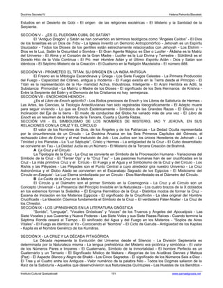 Doctrina Secreta IV Helena Petronila Blavatski 
Estudios en el Desierto de Gobi - El origen de las religiones exotéricas - El Misterio y la Santidad de la 
Serpiente. 
SECCIÓN V - ¿ES EL PLEROMA CUBIL DE SATÁN? 
El “Antiguo Dragón” y Satán se han convertido en términos teológicos como “Ángeles Caídos” - El Dios 
de los Israelitas es un Dios de Tribu - La Iglesia inventó un Demonio Antropomórfico - Jehovah es un Espíritu 
Usurpador - Todos los Dioses de los gentiles están estrechamente relacionados con Jehovah - Los Elohim - 
Dios es la Luz, Satán la Oscuridad o Sombra - El Gran Agente Mágico es Éter o Lucifer - Âkâsha es la Matriz 
del Universo - El Alma y el Corazón de la Gran Madre - Lucifer es la Luz Divina y Terrestre - Sûtrâtmâ es el 
Dorado Hilo de la Vida Continua - El Pri- mer Hombre Adán y el Último Espíritu Adán - Dios y Satán son 
idénticos - El Séptimo Misterio de la Creación - El Dualismo en la Religión Mazdeístra - El número 888. 
SECCIÓN VI - PROMETEO EL TITÁN, SU ORIGEN EN LA INDIA ANTIGUA 
El Fresno en la Mitología Escandinava y Griega - Los Siete Fuegos Celestes - La Primera Producción 
del Fuego - Capacidad del Cráneo, antigua y moderna - El Fuego existía en la Tierra desde el Principio - El 
Titán es la representación de la Hu- manidad Activa, Industriosa, Inteligente - El Arani Hembra es Aditi, la 
Substancia Primordial - La Matrriz o Madre de los Dioses - El significado de los Seis Hermanos de Krishna - 
Entre la Serpiente del Edén y el Demonio de los Cristianos no hay semejanza. 
SECCIÓN VII - ENOÏCHION-HENOCH . 
¿Es el Libro de Enoch apócrifo? - Los Rollos preciosos de Enoch y los Libros de Sabiduría de Hermes - 
Las Artes, las Ciencias, la Teología Antediluvianas han sido registradas Ideográficamente - El Adepto muere 
para seguir viviendo - Lo que es Enoch Esotéricamente - Símbolos de las Grandes Razas - El Diluvio y la 
Inclinación del Eje de la tierra - El modo de conducirse del Globo ha variado más de una vez - El Libro de 
Enoch es un resumen de la Historia de la Tercera, Cuarta y Quinta Razas. 
SECCIÓN VIII - EL SIMBOLISMO DE LOS NOMBRES DE MISTERIO, IAO Y JEHOVA, EN SUS 
RELACIONES CON LA CRUZ Y EL CÍRCULO 
El valor de los Nombres de Dios, de los Ángeles y de los Patriarcas - La Dedad Oculta representada 
por la circunferencia de un Círculo - La Doctrina Arcaica en los Seis Primeros Capítulos del Génesis, el 
rechazado Libro de Enoch y el mal traducido de Job - Los Judíos son los únicos Herederos de Jehovah - La 
Trinidad y los Planetas - La “Luz Séptuple”, Cristo y Hermes - La antigüedad de la Cruz - El Cubo desarrollado 
se convierte en Tau - La Deidad Judía es un Número - El Misterio de la Tercera Creación de Brahmâ. 
A La Cruz y el Círculo 
La Tipología de la Cruz - La Cruz se convierte en Símbolo de la Procreación Humana - Variaciones del 
Símbolo de la Cruz - El “Tercer Ojo” y la “Cruz Tau” – Las pasiones humanas han de ser crucificadas en la 
Cruz - La más primitiva Cruz y el Círculo - El Fuego y el Agua y el Simbolismo de la Cruz y del Círculo - Los 
Rishis y las Pléyades - Las Pléyades son el Punto Central a cuyo alrededor gira nuestro Universo - La Cruz 
Astronómica y el Globo Alado se convierten en el Escarabajo Sagrado de los Egipcios - El Misticismo del 
Círculo en Ezequiel - La Luz Eterna simbolizada por un Círculo - Dios-Manifestado es el Diámetro del Círculo. 
B La Caída de la Cruz en la Materia 
El Círculo y el Diámetro son el primer Símbolo en la Cosmogonía - La Cruz y el Círculo son un 
Concepto Universal - La Presencia del Principio Invisible en la Naturaleza - Los cuatro brazos de la X doblados 
en los extremos forman la Svástika – El Enigma Hermético de la Cruz - Distintos modos de formar la Cruz - 
Escena de Iniciación en los Misterios Egipcios - El significado de la Crucifixión - La idea original del Hombre 
Crucificado - La Ideación Cósmica fundamenta el Símbolo de la Cruz – El verdadero Pater-Noster - La Cruz de 
los Chrestoi. 
SECCIÓN IX - LOS UPANISHADS EN LA LITERATURA GNÓSTICA 
“Sonido”, “Lenguaje”, “Vocales Gnósticas” y “Voces” de los Truenos y Ángeles del Apocalipsis - Las 
Siete Vocales y sus Cuarenta y Nueve Poderes - Las Siete Voles y sus Siete Razas-Raíces - Cuando termine la 
Séptima Ronda cesará el Tiempo - El sinificado del Agua y del Fuego en los Misterios - “Soplos de Aires 
Vitales” - El Fuego es idéntico al Yo - Conociendo el “Nombre” - El Ciclo de Garuda - Antigüedad de los Kapilas 
- Kapila es el Nombre Genérico de los Kumâras. 
SECCIÓN X - LA CRUZ Y LA DÉCADA PITAGÓRICA 
La Década representa la Evolución del Universo desde el Silencio - La División Septenaria es 
determinada por la Naturaleza misma - La lengua prehistórica del Misterio era pictórica y simbólica - El valor 
de los Números Pares e Impares - El Cuaternario, Símbolo de la Inmortalidad - El hombre Perfecto es un 
Cuaternario y un Ternario - El Significado Místico de Makara - Alegorías de los Avatâras Oannes y Matsya 
(Pez) - El Aspecto Blanco y Negro de Shakti - Los Cinco Sagrados - El significado de los Números Seis a Diez - 
El Tres y el Cuatro entre los Antiguos - Valor numérico de la palabra Nilo - Todos los Dogmas salieron de la 
Raíz de la Sabiduría - Aquellos que desenvolvieron sus Naturalezas Quíntuples - Las Huestes de los Benditos - 
Instituto Cultural Quetzalcoatl 191 www.samaelgnosis.net 
 