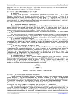 Doctrina Secreta IV Helena Petronila Blavatski 
Antigüedad de la Cruz - Los Cuatro Elementos y la Svástika - Atracción de los profundos Misterios del Pasado - 
El Sabio guarda silencio respecto a los Misterios Universales. 
SECCIÓN XI - LOS MISTERIOS DE LA HEBDÓMADA 
A Saptaparna 
El Nombre Oculto del Hombre - El Número Seis, emblema de la Naturaleza Física - es un Signo 
Séptuple - Los Números Tres y Cuatro son Espíritu y Materia - Principios Humanos y Principios de la 
Naturaleza Física - El Hombre, primer mamífero de la Cuarta Ronda - La Luna guía el Lado Oculto de la 
Naturaleza Terrestre, mientras el Sol es el Regulador de la Vida Manifestada - El Septenario en el Simbolismo 
Religioso Antiguo - La Tríada Sephirothal emana el Cuaternario - Aspectos o Principios Humanos y Cósmicos - 
Noé simboliza tanto el Manu-Raíz como el Manu- Simiente. 
B La Tetraktys en relación con el Heptágono 
La conciencia en su totalidad está compuesta de Grupos Septenarios - Porque la Tetrada es un 
Número Sagrado - La Tetraktys Inferior es la Raíz de la Ilusión - El Cuatro en unión con el Tres es la 
Naturaleza misma - El Tetragrámaton es Uno con la Naturaleza - El Septenario Sagrado - Las Cosmologías 
antiguas basaban sus Misterios en el Número Diez - Pruebas de un Evangelio Gnóstico. 
C El Elemento Septenario en los Vedas corrobora la Enseñanza Oculta referente a los Siete Globos y 
las Siete Razas 
Los Siete Rayos del Sol - El Rig-Veda corrobora las Enseñanzas Ocultas - La misma Doctrina en el 
Vendidâd - El Septenario Zoroastriano - Las dos Primeras Razas nunca murieron sino que fueron absorbidas en 
su Progenie - Principios de la Cuarta Raza - El Ocultismo limita el número de las Razas Primordiales a Siete. 
D El Septenario en las Obras Esotéricas 
El Septenario en los Purânas - Los Maruts en su significado Esotérico - Aditi o Âkâsha en el Séptuple 
Cielo Egipcio - Los Maruts y las Potencias Ocultas - La condena del Renacimiento continuo . Las Siete Tierras 
en el Hinduísmo y otras Escrituras - Los Cuarenta y Nueve Manus y las Siete Rondas - Los Cinco Reyes que 
han caído. 
E El Siete en la Astronomía, la Ciencia y la Magia 
El Fénix y el Ciclo de los Naros - La Cronología de Pueblos Occidentales tomada de la India - El Sol, la 
Luna y los Planetas, los Medidores Infalibles del Tiempo - El Misterio de las Divisiones Cíclicas aplicado al 
Cielo y a la Tierra, a los Dioses y a los Hombres - La Septena en la Fisiología - Cifras Caldeas en el Nuevo 
Testamento - Los “Hijos nacidos de la Mente” principiaron la División de la Humanidad en Razas - Dos 
Tetragrammaton: el Macroprosopus y el Microprosopus – El Número Siete en la Química - Los Siete 
Sacerdotes de los Zuñis - El Siete es el Gran Número Mágico. 
F Las Siete Almas de los Egiptólogos 
El Septenario en Egipto - Tablas Esotéricas Hindúes y Egipcias de los Siete Principios - Nombres 
Cabalísticos y Jeroglíficos de los Principios Humanos - La DOCTRINA SECRETA sobre la Evolución Pre- 
Humana - Todos los mamíferos han surgido del Hombre - Doctrina Esotérica Trans y Cis-Himaláyica - Una 
alegoría del Anugîtâ - Absorción de los Principios Inferiores por los Superiores - La Doctrina Septenaria es muy 
antigua - La necesidad de comprender los Siete Estados de Conciencia. 
PARTE III 
A D D E N D A 
CIENCIA Y DOCTRINA SECRETA COMPARADAS 
SECCIÓN I - ¿ANTROPOLOGÍA ARCAICA O MODERNA? 
Teorías científicas del Génesis - Selección “Fisiológica” o “Natural” - La Selección Natural no puede 
originar “Especies” - Tipos-Raíces Primordiales de Animales proceden de lo Astral - Las Enseñanzas 
Esotéricas sobre las Tres Primeras Razas Humanas Pre-Animales no son una Ficción -Desacuerdo Oculto con 
los pensadores materialistas - Las Enseñanzas Esotéricas se oponen a la teoría Darwinista de la Evolución - 
¿Qué es lo que guía a las Fuerzas de la Evolución? - La Evolución Física y Espiritual reconciliadas. 
SECCIÓN II - LOS ANTECEDENTES OFRECIDOS POR LA CIENCIA A LA HUMANIDAD 
Dos teorías de Evolución comparadas - La Sabiduría Arcaica, sobre cuyo primitivo cimiento fueron 
construídas todas las otras Religiones - Varios modos de reproducción de una Forma Primordial común - La 
Mónada penetra en el Cuerpo Astral de los Progenitores - Teorías sobre el desarrollo del Lenguaje Humano - 
Etapas del desarrollo lingüístico - El deber de la Ciencia es observar y verificar - Especulaciones científicas 
Instituto Cultural Quetzalcoatl 192 www.samaelgnosis.net 
 