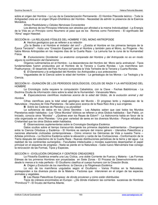 Doctrina Secreta IV Helena Petronila Blavatski 
sobre el origen del Hombre - La Ley de la Caracterización Permanente - El Hombre Pitecoide teórico - Toda la 
Antigüedad creía en el origen Dhyan-Chohânico del Hombre - Necesidad de admitir la presencia de la Esencia 
Monádica. 
Almas Plastidulares y Células Nerviosas Conscientes 
Los átomos de los Principios Inferiores son atraídos por afinidad a la misma Individualidad - La Energía 
de la Vida es un Principio como Noumeno al paso que es los Átomos como Fenómeno - El significado del 
“Alma” según Haeckel. 
SECCIÓN III - LA RELIQUIAS FÓSILES DEL HOMBRE Y DEL MONO ANTROPOIDE 
A Hechos geológicos que se refieren a su relación 
¿Es la Bestia o el Hombre el imitador del oro? - ¿Existía el Hombre en los primeros tiempos de la 
Época Terciaria? - Hubo una “Creación Especial” para el Hombre y también para el Mono, su Progenie - No 
había Monos Antropoides en los mejores días de la Cuarta Raza - La Lemuria fue la cuna de la Humanidad 
Física. 
B Evolucionismo Occidental: La anatomía comparada del Hombre y del Antropoide no es en modo 
alguno la confirmación del Darwinismo 
Órganos rudimentarios en el Hombre - La descendencia del Hombre del Mono sería antinatural - Tipos 
fundamentales fueron producidos por el Hombre de la Tercera y Cuarta Rondas - Los mamíferos son 
Posthumanos - El desarrollo del Feto Humano compendia la Vida Terrestre de la Tercera y Cuarta Rondas. 
C El Darwinismo y la antigüedad del Hombre: los Antropoides y sus antecesores 
Vaguedades de la Ciencia sobre la edad del hombre - La genealogía de los Monos - La Teología y la 
Ciencia. 
SECCIÓN IV - DURACIÓN DE LOS PERÍODOS GEOLÓGICOS, CICLOS DE RAZA Y LA ANTIGÜEDAD DEL 
HOMBRE 
La Cronología Judía requiere la computación Cabalística, con la Clave - Fechas Babilónicas - La 
Doctrina Oculta da información clara sobre la edad de la Humanidad - Vaivasvata Manu. 
A Especulaciones científicas modernas acerca de la edad del Globo, de la evolución animal y del 
Hombre 
Cifras científicas para la total edad geológica del Mundo - El progreso lento y majestuoso de la 
Naturaleza - Impulsos de Vida Planetarios - Se sabe poco acerca de la Raza Raíz Aria y sus orígenes. 
B Sobre las Cadenas de Planetas y su pluralidad 
La suficiencia de datos en los Libros Secretos - Los Adeptos saben que casi todos los Mundos 
Planetarios están habitados - Los “Otros Mundos” bíblicos se refieren a otros Globos habitados - San Pablo, un 
Iniciado, conocía otros “Mundos” - ¿Quiénes eran los Reyes de Edom? - La Astronomía habla en favor de la 
vida organizada en otros Planetas - Una gran variedad de seres en los diversos Mundos - Porque refutaba la 
Cristiandad que los otros Globos están habitados. 
C Observaciones suplementarias sobre la Cronología Geológica Esotérica. 
Datos ocultos sobre el tiempo transcurrido desde los primeros depósitos sedimentarios - Divergencia 
entre la Ciencia Ortodoxa y Esotérica - El Hombre es siempre del mismo género - Utensilios Paleolíticos y 
naciones altamente civilizadas contemporáneas - Cómo vinieron los Gérmenes de Vida a nuestra Tierra – 
Artistas primitivos - La Doctrina Esotérica sobre la elevación y caída de las Civilizaciones - Conformación de la 
Tierra después del cataclismo de la Cuarta Raza - Nuevas distribuciones periódicas de la tierra y del agua - La 
realidad de los continentes sumergidos - Facultades intelectuales y morales superiores desempeñan el papel 
principal en el esquema de progreso - Nada se pierde en la Naturaleza - Cada nuevo Manvántara trae consigo 
la renovación de las Formas, Tipos y Especies. 
SECCIÓN V - EVOLUCIÓN ORGÁNICA Y CENTROS CREADORES 
La Filosofía Esotérica enseña una Ley Cíclica, una doble Corriente de Fuerza y Materia - Las Formas 
Etéreas de los primeros Hombres son proyectadas en Siete Zonas - El Proceso de Desenvolvimiento obra 
desde lo menos a lo más perfecto - El Ocultismo clasifica el cuerpo humano con la Creación Bruta. 
A Origen y Evolución de los mamíferos: la Ciencia y la Filogénesis Esotérica 
La raíz de los mamíferos ungulados según el Ocultismo - Varios Protilos en la Naturaleza, 
corresponden a los diversos planos de la Materia - Factores que intervienen en el origen de las especies 
animales y vegetales. 
B Las Razas Paleolíticas Europeas: de dónde provienen y cómo están distribuidas 
Tipos de cráneos encontrados en Europa - ¿De dónde irradiaron las corrientes sucesivas de Hombres 
“Primitivos”? - El Íncubo del Karma Atlante. 
Instituto Cultural Quetzalcoatl 193 www.samaelgnosis.net 
 
