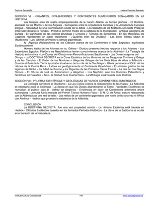 Doctrina Secreta IV Helena Petronila Blavatski 
SECCIÓN VI - GIGANTES, CIVILIZACIONES Y CONTINENTES SUMERGIDOS SEÑALADOS EN LA 
HISTORIA 
Los Griegos eran los restos empequeñecidos de la nación Atlante un tiempo gloriosa - El Hombre, 
asociado de los Monos y de los Ángeles - Semejanza entre la Arquitectura Ciclópea y la Arquitectura Europea 
antigua - Necesidad de una interpretación oculta de la Biblia - Los Sábados de los Misterios son Siete Pralayas 
entre Manvántaras o Rondas - Primitivo término medio de la estatura de la Humanidad - Antigua Geografía de 
Europa - El significado de las piedras Druídicas y Círculos y Túmulos de Serpientes - En las Mitologías los 
Gigantes representan un papel importante - ¿Quiénes eran los Druidas? - Las Siete Tierras según el 
Mazdeísmo - Los últimos animales y plantas gigantescas. 
A Algunas declaraciones de los Clásicos acerca de los Continentes o Islas Sagradas, explicadas 
Esotéricamente 
Homero habla de los Atlantes en su Odisea - Diodoro presenta hechos respecto a los Atlantes - Los 
Sacerdotes Egipcios, Platón y los Neoplatónicos tenían conocimientos acerca de la Atlántida - La Teología de 
Hesiodo es histórica - Los Dioses del Olimpo eran Personificaciones Septiformes - Los Dioses mayores del 
Olimpo - La DOCTRINA SECRETA es la Clave Esotérica de los Misterios de las Teogonías Cristiana y Griega 
y de las Ciencias - El Poder de los Nombres – Alegorías Griegas de las Siete Hijas de Atlas o Atlántida - 
Cuando el Polo de la Tierra apuntaba al extremo de la cola de la Osa Mayor - Ulises pertenece al Ciclo de los 
Héroes de la Cuarta Raza - Latona es geológicamente el Continente Hiperbóreo - El símbolo gráfico de las 
lágrimas de Niobe - La Edad de Bronce y los Gigantes de las Primeras Razas Físicas - La Isla de los Reyes 
Divinos - El Diluvio de Noé es Astronómico y Alegórico - Los Nephilim eran los Hombres Paleolíticos y 
Neolíticos en Palestina - Zeus, la Deidad de la Cuarta Raza - La Mitología está basada en la Historia. 
SECCIÓN VII - PRUEBAS CIENTÍFICAS Y GEOLÓGICAS DE VARIOS CONTINENTES SUMERGIDOS 
La Geología corrobora al Ocultismo - La Ley Cíclica explica la desaparición de las Razas - La Atlántida 
es necesaria para la Etnología - La época en que los Dioses abandonaron la Tierra - Verdades Esotéricas se 
revelaban al público bajo el disfraz de alegorías - Evidencias en favor de Continentes anteriores ahora 
sumergidos - Lemuria fue la morada del Primer Tronco Humano Físico - El N. O. de África estuvo relacionado 
con la Atlántida por una red de islas - Los restos de un continente gigantesco que había unido una vez el África 
con América - Hechos que prueban la existencia de la Atlántida. 
CONCLUSIÓN 
La DOCTRINA SECRETA fue una vez propiedad común - La Historia Esotérica está basada en 
Hechos - Cálculos Esotéricos basados en los llamados Períodos Históricos - La Llave de la Sabiduría se oculta 
en el corazón de la Naturaleza. 
Instituto Cultural Quetzalcoatl 194 www.samaelgnosis.net 
 