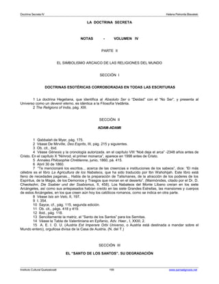 Doctrina Secreta IV Helena Petronila Blavatski 
LA DOCTRINA SECRETA 
NOTAS - VOLUMEN IV 
PARTE II 
EL SIMBOLISMO ARCAICO DE LAS RELIGIONES DEL MUNDO 
SECCIÓN I 
DOCTRINAS ESOTÉRICAS CORROBORADAS EN TODAS LAS ESCRITURAS 
1 La doctrina Hegeliana, que identifica al Absoluto Ser o “Deidad” con el “No Ser”, y presenta al 
Universo como un devenir eterno, es idéntica a la Filosofía Vedânta. 
2 The Religions of India, pág. XIII. 
SECCIÓN II 
ADAM-ADAMI 
1 Qabbalah de Myer, pág. 175. 
2 Véase De Mirville, Des Esprits, III, pág. 215 y siguientes. 
3 Ob. cit., ibid. 
4 Véase Génesis y la cronología autorizada. en el capítulo VIII “Noé deja el arca” -2348 años antes de 
Cristo. En el capítulo X “Nimrod, el primer monarca”, aparece en 1998 antes de Cristo. 
5 Annales Philosophie Chrétienne, junio, 1860, pá. 415. 
6 Abril 30 de 1860. 
7 “Te mencionaré los escritos... acerca de las creencias e instituciones de los sabeos”, dice: “El más 
célebre es el libro La Agricultura de los Nabateos, que ha sido traducido por Ibn Wahohijah. Este libro está 
lleno de necedades paganas... Habla de la preparación de Talismanes, de la atracción de los poderes de los 
Espíritus, de la Magia, de los Demonios y Trasgos que moran en el desierto”. (Maimónides, citado por el Dr. D. 
Chwolsohn; Die Ssabier und der Ssabismus, II, 458). Los Nabateos del Monte Líbano creían en los siete 
Arcángeles, así como sus antepasados habían creído en las siete Grandes Estrellas, las mansiones y cuerpos 
de estos Arcángeles, en los que creen aún hoy los católicos romanos, como se indica en otra parte. 
8 Véase Isis sin Velo, II, 197. 
9 I. 354. 
10 Sayce, cf., pág. 115, segunda edición. 
11 Ob. cit., págs. 418 y 419. 
12 Ibid., pág. 118. 
13 Sencillamente la matriz, el “Santo de los Santos” para los Semitas. 
14 Véase la Tabla de Valentiniana en Epifanio, Adv. Haer., I, XXXI, 2. 
15 A. E. I. O. U. (Austria Est Imperare Orbi Universo, o Austria está destinada a mandar sobre el 
Mundo entero), orgullosa divisa de la Casa de Austria. (N. del T.) 
SECCIÓN III 
EL “SANTO DE LOS SANTOS”. SU DEGRADACIÓN 
Instituto Cultural Quetzalcoatl 195 www.samaelgnosis.net 
 