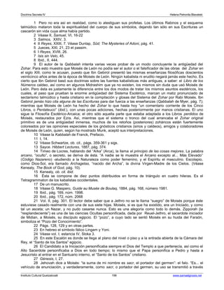 Doctrina Secreta IV Helena Petronila Blavatski 
1 Pero no era así en realidad, como lo atestiguan sus profetas. Los últimos Rabinos y el esquema 
talmúdico mataron toda la espiritualidad del cuerpo de sus símbolos, dejando tan sólo en sus Escrituras un 
cascarón sin vida cuya alma había partido. 
2 Véase II, Samuel, VI, 16-22 
3 Salmos, XXIV, 3. 
4 II Reyes, XXIII, 7. Véase Dunlap, Sûd; The Mysteries of Adoni, pág. 41. 
5 Jueces, XXI, 21, 23 et passim. 
6 I Reyes, XVIII, 26. 
7 Isis sin Velo, 45. 
8 Ibid., II, 444. 
9 El autor de la Qabbalah intenta varias veces probar de un modo concluyente la antigüedad del 
Zohar. Para esto muestra que Moisés de León no podía ser el autor o el falsificador de las obras del Zohar en 
el siglo XIII, como le acusan, puesto que Ibn Gebirol presentó las mismas enseñanzas filosóficas doscientos 
veinticinco años antes de la época de Moisés de León. Ningún kabalista ni erudito negará jamás este hecho. Es 
cierto que Ibn Gebirol basó sus doctrinas sobre las fuentes kabalísticas más antiguas, a saber: el Libro de los 
Números caldeo, así como en algunos Midrashim que ya no existen, los mismos sin duda que usó Moisés de 
León. Pero ésta es justamente la diferencia entre los dos modos de tratar los mismos asuntos esotéricos, los 
cuales, al paso que prueban la enorme antigüedad del Sistema Esotérico, marcan un matiz pronunciado de 
sectarismo talmúdico y hasta cristiano en la compilación y glosas del Sistema del Zohar por Rabi Moisés. Ibn 
Gebirol jamás hizo cita alguna de las Escrituras para dar fuerza a las enseñanzas (Qabbalah de Myer, pág. 7); 
mientras que Moisés de León ha hecho del Zohar lo que hasta hoy “un comentario corriente de los Cinco 
Libros, o Pentateuco” (ibid.), con unas pocas adiciones, hechas posteriormente por manos cristianas. El uno 
sigue la Filosofía Esotérico-Arcaica; el otro sólo aquella parte que estaba adaptada a los Libros perdidos de 
Moisés, restaurados por Ezra. Así, mientras que el sistema o tronco del cual arrancaba el Zohar original 
primitivo es de una antigüedad inmensa, muchos de los retoños (posteriores) zoháricos están fuertemente 
coloreados por las opiniones especiales de los gnósticos cristianos (sirios y caldeos), amigos y colaboradores 
de Moisés de León, quien, según ha mostrado Munk, aceptó sus interpretaciones. 
10 Véase la Kabbalah de Franck, Prefacio. 
11 I, 14. 
12 Véase Schwartze, ob. cit., págs. 359-361 y sigs. 
13 Sayce. Hibbert Lectures, 1887, pág. 374. 
14 Timeo de Locres, hablando del “Arka” (Arca), la llama el principio de las cosas mejores. La palabra 
arcano, “oculto”, o secreto, se deriva de ésta. “A nadie se le muestra el Arcano excepto al... Más Elevado” 
(Código Nazareno) -aludiendo a la Naturaleza como poder femenino, y el Espíritu el masculino. Escolapio, 
como Dios-Sol, era llamado Archagetas, “nacido del Archa”, la divina Virgen-Madre de los Cielos. (Véase 
Kenealy, The Book of God, pág. 10). 
15 Kenealy, ob. cit. ibid. 
16 Ésta se compone de diez puntos distribuidos en forma de triángulo en cuatro hileras. Es el 
Tetragrammaton de los kabalistas occidentales. 
17 De un manuscrito. 
18 Véase G. Maspero, Guide au Musée de Boulaq, 1884, pág. 168, número 1981. 
19 Ibid., pág. 169, núm. 1998. 
20 Ibid., pág. 172, núm. 2068 
21 Vol. II, pág. 301. El lector debe saber que a Jethro no se le llama “suegro” de Moisés porque éste 
estuviese casado realmente con una de sus siete hijas. Moisés, si es que ha existido, era un Iniciado, y como 
tal un asceta; un Nazar, y no pudo casarse nunca. Esto es una alegoría como todo lo demás. Zipporah (la 
“resplandeciente”) es una de las ciencias Ocultas personificada, dada por Reuel-Jethro, el sacerdote iniciador 
de Midian, a Moisés, su discípulo egipcio. El “pozo”, a cuyo lado se sentó Moisés en su huida del Faraón, 
simboliza el “Pozo del Conocimiento”. 
22 Págs. 128, 129 y en otras partes. 
23 En hebreo el símbolo fálico Lingam y Yoni. 
24 Véase vol. I, estancia IV, Sloka 3. 
25 En este Escalón es donde se llega al plano del nivel o piso y a la entrada abierta de la Cámara del 
Rey, el “Santo de los Santos” egipcio. 
26 El Candidato a la Iniciación personificaba siempre el Dios del Templo a que pertenecía, así como el 
Alto Sacerdote personificaba a Dios en todo tiempo; lo mismo que el Papa personifica a Pedro y hasta a 
Jesucristo al entrar en el Santuario interno, el “Santo de los Santos” cristiano. 
27 Génesis, I, 27. 
28 Jehovah dice a Moisés: “la suma de mi nombre es sacr, el portador del germen”: el falo. “Es... el 
vehículo de enunciación, y verdaderamente, como sacr, o portador del germen, su uso se transmitió a través 
Instituto Cultural Quetzalcoatl 196 www.samaelgnosis.net 
 