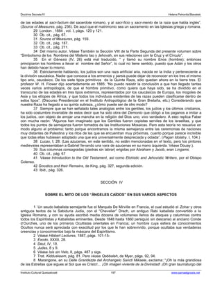 Doctrina Secreta IV Helena Petronila Blavatski 
de las edades al sacr-factum del sacerdote romano, y al sacr-ficio y sacr-mento de la raza que habla inglés”. 
(Source of Measures, pág. 236). De aquí que el matrimonio sea un sacramento en las Iglesias griega y romana. 
29 London , 1684 , vol. I, págs. 120 y 121. 
30 Ob. cit., pág. 67. 
31 Source of Measures, pág. 159. 
32 Ob. cit., pág. 187. 
33 Ob. cit., pág. 271. 
34 Del mismo autor. Véase También la Sección VIII de la Parte Segunda del presente volumen sobre 
“Simbolismo de los Nombres del Misterio Iao y Jehovah, en sus relaciones con la Cruz y el Círculo”. 
35 En el Génesis (IV, 26) está mal traducido, “ y llamó su nombre Enos (hombre); entonces 
principiaron los hombres a llevar el nombre del Señor”, lo cual no tiene sentido, puesto que Adán y los otros 
han debido hacer lo mismo. 
36 Estrictamente hablando, los judíos son una raza artificial aria, nacida en la India y perteneciente a 
la división caucásica. Nadie que conozca a los armenios y parsis puede dejar de reconocer en los tres el mismo 
tipo ario, caucásico. De los siete tipos primitivos de la Quinta Raza, sólo quedan ahora en la tierra tres. El 
profesor W. H. Flower dijo acertadamente en 1885: “No puedo resistir la conclusión a que han llegado tantas 
veces varios antropólogos, de que el hombre primitivo, como quiera que haya sido, se ha dividido en el 
transcurso de las edades en tres tipos extremos, representados por los caucásicos de Europa, los mogoles de 
Asia y los etíopes de África, y que todos los individuos existentes de las razas pueden clasificarse dentro de 
estos tipos”. (Discurso Presidencial en el Instituto Antropológico de la Gran Bretaña, etc.) Considerando que 
nuestra Raza ha llegado a su quinta subraza, ¿cómo puede ser de otro modo? 
37 Siempre que se han señalado tales analogías entre los gentiles, los judíos y los últimos cristianos, 
ha sido costumbre invariable de estos decir que ha sido obra del Demonio que obligó a los paganos a imitar a 
los judíos, con objeto de arrojar una mancha en la religión del Dios uno, vivo verdadero. A esto replica Faber 
con mucha razón: “Algunos han imaginado que los Gentiles fueron copistas serviles de los israelitas, y que 
todos los puntos de semejanza fueron tomados de las Instituciones Mosaicas. Pero esta teoría no resuelve en 
modo alguno el problema; tanto porque encontramos la misma semejanza entre las ceremonias de naciones 
muy distantes de Palestina y los ritos de las que se encuentran muy próximas, cuanto porque parece increíble 
que todas ellas hubiesen adoptado una que era universalmente despreciada y odiada”. (Pagan Idolatry, I, 104.) 
38 Lucas, I, 28. (Las azucenas, en este sentido, no están mencionadas en el texto, pero los pintores 
medievales representaban a Gabriel llevando una vara de azucenas en su mano izquierda. Véase Douay.). 
39 Sus columnas consagradas (piedras sin labrar) erigidas por Abraham y Jacob, eran Lingams. 
40 Ob. cit., pág. 67 
41 Véase Introduction to the Old Testament, así como Elohistic and Jehovistic Writers, por el Obispo 
Colenso. 
42 Gnostics and their Remains, de King, pág. 327, segunda edición. 
43 Ibid., pág. 326. 
SECCIÓN IV 
SOBRE EL MITO DE LOS “ÁNGELES CAÍDOS” EN SUS VARIOS ASPECTOS 
1 Un seudo kabalista semejante fue el Marqués De Mirville en Francia, el cual estudió el Zohar y otros 
antiguos textos de la Sabiduría Judía, con el “Chevalier” Drach, un antiguo Rabi kabalista convertido a la 
Iglesia Romana, y con su ayuda escribió media docena de volúmenes llenos de ataques y calumnias contra 
todos los Espiritistas y Kabalistas eminentes. Desde 1848 hasta 1860 persiguió sin descanso al anciano Conde 
d’Ourches, uno de los primeros Ocultistas orientales en Francia; un hombre cuya esfera de conocimientos 
Ocultos nunca será apreciada con exactitud por los que le han sobrevivido, porque ocultaba sus verdaderas 
creencias y conocimientos bajo la máscara del Espiritismo. 
2 Véase Hibbert Lectures, 1887, págs. 101-15- 
3 Éxodo, XXXII, 28. 
4 Deut, IV, 19. 
5 Judas, 8 y 9. 
6 Véase Isis sin Velo, II, págs. 487 y sigs. 
7 Trat. Kidduskeem, pág. 81. Pero véase Qabbalah, de Myer, págs. 92, 94. 
8 Marangone, en su Delle Grandezze del Archangelo Sancti Mikaele, exclama: “¡Oh la más grandiosa 
de las Estrellas que sigues al Sol que es Cristo!... ¡Oh imagen viviente de la Divinidad! ¡Oh gran taumaturgo del 
Instituto Cultural Quetzalcoatl 197 www.samaelgnosis.net 
 