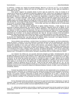 Doctrina Secreta IV Helena Petronila Blavatski 
lo confirman, y añaden que, seegún los grandes teólogos, Mercurio y el Sol son uno (?), y no es maravilla, 
dicen, puesto que Mercurio, estando tan cerca de la Sabiduría y del Verbo (el Sol), debe ser absorbido y 
confundido con él (19). 
Esta opinión “pagana” fue aceptada desde el primer siglo de nuestra Era, como se muestra en el 
original de los Hechos de los Apóstoles (la traducción inglesa es inútil). Tanto es así, que Miguel es el Mercurio 
de los griegos y otras naciones, que cuando los habitantes de Lystra tomaron equivocadamente a Pablo y a 
Bernabé por Mercurio y Júpiter diciendo: “Los Dioses han descendido a nosotros en figura de hombres”, el 
texto añade: “Y llamaron a Bernabé, Júpiter (Zeus) y a Pablo, Mercurio (Hermes), porque era el jefe del Verbo 
(Logos)” y no “el orador principal”, como se halla erróneamente traducido en la Biblia inglesa autorizada, y 
repetido hasta en la revisada. Miguel es el Ángel de la visión en Daniel, el Hijo de Dios, “que era semejante al 
Hijo del Hombre”. Es el Cristo-Hermes de los gnósticos, el Anubis-Syrios de los egipcios, el Consejero de Osiris 
en el Amenti, el Leontoid Miguel -Ofiomorfos ( de los ofitas, que lleva una cabeza de león en ciertas joyas 
gnósticas, lo mismo que su padre Ildabaoth (20). 
Ahora bien; a todo esto asiente tácitamente la Iglesia Católica Romana, y hasta algunos de sus 
escritores lo declaran públicamente. No pudiendo negar el “préstamo” flagrante hecho por su Iglesia, la cual 
“despojó” a sus mayores de sus símbolos, como los judíos “despojaron” a los egipcios de sus joyas de plata y 
oro, explican el hecho muy serena y seriamente. Así que a los escritores que hasta ahora han sido bastante 
tímidos para ver, en esta repetición de ideas paganas antiguas por los dogmas cristianos, “un plagio legendario, 
perpetrado por el hombre”, se les asegura gravemente que, lejos de ser esa la solución de la casi perfecta 
semejanza, debe ella atribuirse a otra causa muy distinta: “a un plagio prehistórico, de origen sobrehumano”. 
Si el lector desea saber cómo ha sido esto, debe dirigirse nuevamente al mismo volumen de la obra de 
De Mirville (21). Obsérvese bien que este autor era el defensor oficial y reconocido de la Iglesia Romana, y 
que fue ayudado por la erudición de todos los jesuitas. Allí leemos: 
Hemos señalado varios semidioses, y también héroes “muy históricos” de los paganos, que fueron predestinados, 
desde que nacieron, a remedar, a la vez que a deshonrar el nacimiento del héroe, que era precisamente Dios, ante quien 
la tierra toda tenía que inclinarse; hemos visto que han nacido como él nació, de una madre inmaculada; vemos que 
estrangularon serpientes en sus cunas, que lucharon contra demonios, que ejecutaron milagros, que murieron como 
mártires, que descendieron al mundo inferior y resucitaron de entre los muertos. Y hemos deplorado amargamente que 
cristianos demasiados tímidos y vergonzosos se hayan creído obligados a explicar todas esas semejanzas, fundándolas 
en la coincidencia de los mitos y símbolos. Olvidan, al parecer, las palabras del Salvador: “ todos los que vinieron antes 
que yo son ladrones (y bandidos); palabras que explican todo sin ninguna negación absurda, y que he comentado del 
siguiente modo: “El Evangelio es un drama sublime, parodiado y representado antes de su debido tiempo por rufianes”. 
Los “rufianes” (les drôles) son, por supuesto, Demonios dirigidos por Satán. ‘Verdaderamente, éste es 
el modo más fácil a la vez que el más sublime y sencillo para salir de la dificultad! El reverendo Dr. Lundy (un 
De Mirville protestante) siguió la feliz ocurrencia en su Monumental Christianity , y lo mismo hizo el Dr. Sepp, 
de Munich, en las obras que escribió para probar la divinidad de Jesús y el origen Satánico de los demás 
Salvadores. Por lo cual, es tanto más de sentir que un plagio sistemático y colectivo que se sostuvo durante 
varios siglos en una escala de las más gigantescas, se haya explicado por otro plagio, esta vez en el cuarto 
Evangelio. Porque la sentencia que en él se cita: “Todos los que han venido antes que yo”, etc., es una 
repetición al pie de la letra de las palabras escritas en el Libro de Enoch. En la introducción a la traducción del 
Arzobispo Laurence de un manuscrito etíope de la Biblioteca Bodleian (Oxford), el editor, autor de Evolution of 
Christianity, observa: 
Al revisar las pruebas del Libro de Enoch, nos hemos sentido aún más impresionados por su semejanza con la 
Escritura del Nuevo Testamento. Así, la parábola de la oveja, salvada por el buen Pastor de los guardianes mercenarios y 
de lobos feroces, se ve claramente que ha sido tomada por el cuarto Evangelista de Enoch, LXXXIX, en que el autor 
describe a los pastores matando y destruyendo el ganado antes del advenimiento de su Señor, y descubre así el 
verdadero significado de aquel pasaje, hasta entonces misterioso, de la parábola de Juan: “Todos los que vinieron antes 
que yo son ladrones y bandidos”, en cuyo lenguaje vemos ahora una clara referencia a los pastores alegóricos de Enoch 
(22). 
Es hoy demasiado tarde para pretender que Enoch fue quien tomó del Nuevo Testamento, en lugar de 
viceversa, Judas (14, 15), cita al pie de la letra un largo pasaje de Enoch acerca de la venida del Señor con sus 
diez mil santos, y al nombrar al profeta reconoce específicamente el origen. 
Al... perfeccionar el paralelismo entre el profeta y el apóstol, hemos puesto fuera de toda cuestión que el Libro de 
Enoch era, a los ojos del autor de una Epístola aceptada como relación Divina, la inspirada producción de un patriarca 
antediluviano... 
Instituto Cultural Quetzalcoatl 20 www.samaelgnosis.net 
 