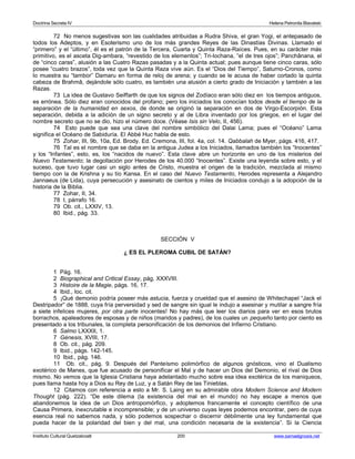 Doctrina Secreta IV Helena Petronila Blavatski 
72 No menos sugestivas son las cualidades atribuidas a Rudra Shiva, el gran Yogi, el antepasado de 
todos los Adeptos, y en Esoterismo uno de los más grandes Reyes de las Dinastías Divinas. Llamado el 
“primero” y el “último”, él es el patrón de la Tercera, Cuarta y Quinta Raza-Raíces. Pues, en su carácter más 
primitivo, es el asceta Dig-ambara, “revestido de los elementos”; Tri-lochana, “el de tres ojos”; Panchânana, el 
de “cinco caras”, alusión a las Cuatro Razas pasadas y a la Quinta actual; pues aunque tiene cinco caras, sólo 
posee “cuatro brazos”, toda vez que la Quinta Raza vive aún. Es el “Dios del Tiempo”, Saturno-Cronos, como 
lo muestra su “tambor” Damaru en forma de reloj de arena; y cuando se le acusa de haber cortado la quinta 
cabeza de Brahmâ, dejándole sólo cuatro, es también una alusión a cierto grado de Iniciación y también a las 
Razas. 
73 La idea de Gustavo Seiffarth de que los signos del Zodíaco eran sólo diez en los tiempos antiguos, 
es errónea. Sólo diez eran conocidos del profano; pero los iniciados los conocían todos desde el tiempo de la 
separación de la humanidad en sexos, de donde se originó la separación en dos de Virgo-Escorpión. Esta 
separación, debida a la adición de un signo secreto y al de Libra inventado por los griegos, en el lugar del 
nombre secreto que no se dio, hizo el número doce. (Véase Isis sin Velo, II, 456). 
74 Esto puede que sea una clave del nombre simbólico del Dalai Lama; pues el “Océano” Lama 
significa el Océano de Sabiduría. El Abbé Huc habla de esto. 
75 Zohar, III, 9b, 10a, Ed. Brody. Ed. Cremona, III, fol. 4a, col. 14. Qabbalah de Myer, págs. 416, 417. 
76 Tal es el nombre que se daba en la antigua Judea a los Iniciados, llamados también los “Inocentes” 
y los “Infantes”, esto, es, los “nacidos de nuevo”. Esta clave abre un horizonte en uno de los misterios del 
Nuevo Testamento; la degollación por Herodes de los 40.000 “Inocentes”. Existe una leyenda sobre esto, y el 
suceso, que tuvo lugar casi un siglo antes de Cristo, muestra el origen de la tradición, mezclada al mismo 
tiempo con la de Krishna y su tío Kansa. En el caso del Nuevo Testamento, Herodes representa a Alejandro 
Jannaeus (de Lida), cuya persecución y asesinato de cientos y miles de Iniciados condujo a la adopción de la 
historia de la Biblia. 
77 Zohar, II, 34. 
78 I, párrafo 16. 
79 Ob. cit., LXXIV, 13. 
80 Ibid., pág. 33. 
SECCIÓN V 
¿ ES EL PLEROMA CUBIL DE SATÁN? 
1 Pág. 16. 
2 Biographical and Critical Essay, pág. XXXVIII. 
3 Histoire de la Magie, págs. 16, 17. 
4 Ibid., loc. cit. 
5 ¡Qué demonio podría poseer más astucia, fuerza y crueldad que el asesino de Whitechapel “Jack el 
Destripador” de 1888, cuya fría perversidad y sed de sangre sin igual le indujo a asesinar y mutilar a sangre fría 
a siete infelices mujeres, por otra parte inocentes! No hay más que leer los diarios para ver en esos brutos 
borrachos, apaleadores de esposas y de niños (maridos y padres), de los cuales un pequeño tanto por ciento es 
presentado a los tribunales, la completa personificación de los demonios del Infierno Cristiano. 
6 Salmo LXXXII, 1. 
7 Génesis, XVIII, 17. 
8 Ob. cit., pág. 209. 
9 Ibid., págs. 142-145. 
10 Ibid., pág. 146. 
11 Ob. cit., pág. 9. Después del Panteísmo polimórfico de algunos gnósticos, vino el Dualismo 
exotérico de Manes, que fue acusado de personificar el Mal y de hacer un Dios del Demonio, el rival de Dios 
mismo. No vemos que la Iglesia Cristiana haya adelantado mucho sobre esa idea exotérica de los maniqueos, 
pues llama hasta hoy a Dios su Rey de Luz, y a Satán Rey de las Tinieblas. 
12 Citamos con referencia a esto a Mr. S. Laing en su admirable obra Modern Science and Modern 
Thought (pág. 222). “De este dilema (la existencia del mal en el mundo) no hay escape a menos que 
abandonemos la idea de un Dios antropomórfico, y adoptemos francamente el concepto científico de una 
Causa Primera, inexcrutable e incomprensible; y de un universo cuyas leyes podemos encontrar, pero de cuya 
esencia real no sabemos nada, y sólo podemos sospechar o discernir débilmente una ley fundamental que 
pueda hacer de la polaridad del bien y del mal, una condición necesaria de la existencia”. Si la Ciencia 
Instituto Cultural Quetzalcoatl 200 www.samaelgnosis.net 
 