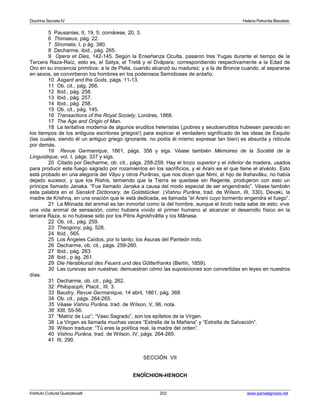 Doctrina Secreta IV Helena Petronila Blavatski 
5 Pausanias, II, 19, 5; comárese, 20, 3. 
6 Thimaeus, pág. 22. 
7 Stromata, I, p ág. 380. 
8 Decharme, ibid., pág. 265. 
9 Opera et Dies, 142-145. Según la Enseñanza Oculta, pasaron tres Yugas durante el tiempo de la 
Tercera Raza-Raíz, esto es, el Satya, el Tretâ y el Dvâpara; correspondiendo respectivamente a la Edad de 
Oro en su inocencia primitiva; a la de Plata, cuando alcanzó su madurez; y a la de Bronce cuando, al separarse 
en sexos, se convirtieron los hombres en los poderosos Semidioses de antaño. 
10 Asgard and the Gods, págs. 11-13. 
11 Ob. cit., pág. 266. 
12 Ibid., pág. 258. 
13 Ibid., pág. 257. 
14 Ibid., pág. 258. 
15 Ob. cit., pág. 145. 
16 Transactions of the Royal Society, Londres, 1868. 
17 The Age and Origin of Man. 
18 La tentativa moderna de algunos eruditos helenistas (¡pobres y seudoeruditos hubiesen parecido en 
los tiempos de los antiguos escritores griegos!) para explicar el verdadero significado de las ideas de Esquilo 
(las cuales, siendo él un antiguo griego ignorante, no podía él mismo expresar tan bien) es absurda y ridícula 
por demás. 
19 Revue Germanique, 1861, págs. 356 y sigs. Véase también Mémoires de la Société de la 
Linguistique, vol. I, págs. 337 y sigs. 
20 Citado por Decharme, ob. cit., págs. 258-259. Hay el trozo superior y el inferior de madera, usados 
para producir este fuego sagrado por rozamientos en los sacrificios, y el Arani es el que tiene el alvéolo. Esto 
está probado en una alegoría del Vâyu y otros Purânas, que nos dicen que Nimi, el hijo de Ikshavâku, no había 
dejado sucesor, y que los Rishis, temiendo que la Tierra se quedase sin Regente, produjeron con esto un 
príncipe llamado Janaka. “Fue llamado Janaka a causa del modo especial de ser engendrado”. Véase también 
esta palabra en el Sanskrit Dictionary, de Goldstücker. (Vishnu Purâna, trad. de Wilson, III, 330). Devaki, la 
madre de Krishna, en una oración que le está dedicada, es llamada “el Arani cuyo tormento engendra el fuego”. 
21 La Mónada del animal es tan inmortal como la del hombre, aunque el bruto nada sabe de esto; vive 
una vida animal de sensación, como hubiera vivido el primer humano al alcanzar el desarrollo físico en la 
tercera Raza, si no hubiese sido por los Pitris Agnishvâtta y los Mânasa. 
22 Ob. cit., pág. 259. 
23 Theogony, pág. 528. 
24 Ibid., 565. 
25 Los Ángeles Caídos, por lo tanto; los Asuras del Panteón indo. 
26 Decharme, ob. cit., págs. 259-260. 
27 Ibid., pág. 263. 
28 Ibid., p ág. 261. 
29 Die Herabkunst des Feuers und des Götterfranks (Berlín, 1859). 
30 Las cursivas son nuestras: demuestran cómo las suposiciones son convertidas en leyes en nuestros 
días. 
31 Decharme, ob. cit., pág. 262. 
32 Philopsoph, Placit., III, 3. 
33 Baudry, Revue Germanique, 14 abril, 1861, pág. 368. 
34 Ob. cit., págs. 264-265. 
35 Véase Vishnu Purâna, trad. de Wilson, V, 96, nota. 
36 XIII, 55-56. 
37 “Matriz de Luz”; “Vaso Sagrado”, son los epítetos de la Virgen. 
38 La Virgen es llamada muchas veces “Estrella de la Mañana” y “Estrella de Salvación”. 
39 Wilson traduce: “Tú eres la política real, la madre del orden”. 
40 Vishnu Purâna, trad. de Wilson, IV, págs. 264-265. 
41 III, 290. 
SECCIÓN VII 
ENOÎCHION-HENOCH 
Instituto Cultural Quetzalcoatl 202 www.samaelgnosis.net 
 