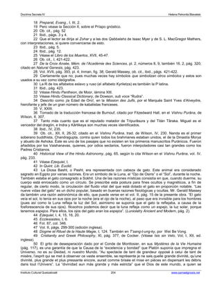 Doctrina Secreta IV Helena Petronila Blavatski 
18 Preparat, Evang., I, III, 2. 
19 Pero véase la Sección II, sobre el Príapo gnóstico. 
20 Ob. cit., pág. 52 
21 Ibid., págs. 3 y 4. 
22 Que el lector se dirija al Zohar y a las dos Qabbalahs de Isaac Myer y de S. L. MacGregor Mathers, 
con interpretaciones, si quiere convencerse de esto. 
23 Ibid., pág. 5. 
24 Ibid., pág. 12. 
25 Véase el Libro de los Muertos, XVII, 45-47. 
26 Ob. cit., I, 421-422. 
27 De la Croix Ansée, Mém. de l’Académie des Sciences, pl. 2, números 8, 9, también 16, 2, pág. 320; 
citado en Natural Genesis, pág. 423. 
28 Vol. XVII, pág. 393, pl. 4; Inman, fig. 38; Gerald Massey, ob. cit., ibid., págs. 421-422. 
29 Ciertamente que no; pues muchas veces hay símbolos que simbolizan otros símbolos y estos son 
usados a su vez como ideógrafos. 
30 La R de los alfabetos eslavo y ruso (el alfabeto Kyriletza) es también la P latina. 
31 Ibid., pág. 423. 
32 Véase Hindu Pantheon, de Moor, lámina XIII. 
33 Véase Hindu Classical Dictionary, de Dowson, sub voce “Rudra”. 
34 Descrito como ¡la Edad de Oro!, en la Mission des Juifs, por el Marqués Saint Yves d’Alveydre, 
hierofante y jefe de un gran número de kabalistas franceses. 
35 V, XXIII. 
36 Tomado de la traducción francesa de Burnouf, citado por Fitzedward Hall, en el Vishnu Purâna, de 
Wilson, II, 307. 
37 Tanto más cuanto que es el reputado matador de Tripurâsura y del Titán Târaka. Miguel es el 
vencedor del dragón, e Indra y Kârtikeya son muchas veces identificados. 
38 Ibid., IV, 235. 
39 Ob. cit., XII, II, 26-32; citado en el Vishnu Purâna, trad. de Wilson, IV, 230. Nanda es el primer 
soberano buddhista, Chandragupta, contra quien todos los brahmanes estaban unidos, el de la Dinastía Morya 
y abuelo de Ashoka. Éste es uno de los pasajes que no existen en los primeros manuscritos Puránicos. Fueron 
añadidos por los Vaishanavas, quienes, por odios sectarios, fueron interpoladores casi tan grandes como los 
Padres Cristianos. 
40 Historical View of the Hindu Astronomy, pág. 65, según lo cita Wilson en el Vishnu Purâna, vol. IV, 
pág. 233. 
41 Véase Ezequiel, I. 
42 In Quint. Lib. Euclid. 
43 La Diosa Basht, o Pasht, era representada con cabeza de gato. Este animal era considerado 
sagrado en Egipto por varias razones. Era un símbolo de la Luna, el “Ojo de Osiris” o el “Sol”, durante la noche. 
También estaba el gato consagrado a Sokhit. Una de las razones místicas consistía en que, cuando duerme, su 
cuerpo está enroscado como un círculo. Se prescribe esta postura para fines ocultos y magnéticos, a fin de 
regular, de cierto modo, la circulación del fluido vital del que está dotado el gato en proporción notable. “Las 
nueve vidas del gato” es un dicho popular, basado en buenas razones fisiológicas y ocultas. Mr. Gerald Massey 
da también una razón astronómica de ello, que puede verse en el vol. II, pág. 15 de la presente obra. “El gato 
veía el sol, lo tenía en sus ojos por la noche (era el ojo de la noche), al paso que era invisible para los hombres 
(pues así como la Luna refleja la luz del Sol, asimismo se suponía que el gato la reflejaba, a causa de la 
fosforescencia de sus ojos). Nosotros podemos decir que la luna refleja como un espejo, la luz solar, porque 
tenemos espejos. Para ellos, los ojos del gato eran los espejos”. (Luniolatry Ancient and Modern, pág. 2). 
44 Ezequiel, I, 4, 15, 16, 20. 
45 Ecclesiastes, I, 6. 
46 Fol. 87, col. 346. 
47 Vol. II, págs. 299-300 (edición inglesa). 
48 Dogme et Rituel de la Haute Magie, I, 124. También en T’sang-t-ung-ky, por Wei Be Vong. 
49 Cristianity and Greek Philosophy, XI, pág. 377, de Cocker. (Véase Isis sin Velo, Vol, I, XII, ed. 
inglesa). 
50 El grito de desesperación dado por el Conde de Montlosier, en sus Mystères de la Vie Humaine 
(pág. 117), es una garantía de que la Causa de la “excelencia y bondad” que Platón suponía que impregna el 
Universo, no es su Deidad, ni nuestro Mundo. “Au spectacle de tant de grandeur opposé à celui de tant de 
misère, l’esprit qui se met à observer ce vaste ensemble, se représente je ne sais quelle grande divinité, qu’une 
divinité, plus grande et plus pressante encore, aurait comme brisée et mise en pièces en dispersant les débris 
dans tout l’Univers”. La “divinidad aun más grande y más estricta” que el Dios de este mundo, a quien se 
Instituto Cultural Quetzalcoatl 204 www.samaelgnosis.net 
 