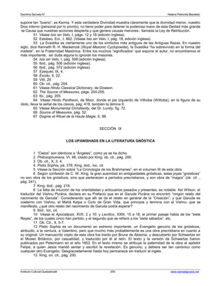 Doctrina Secreta IV Helena Petronila Blavatski 
supone tan “bueno”, es Karma. Y esta verdadera Divinidad muestra claramente que la divinidad menor, nuestro 
Dios interno (personal por lo pronto), no tiene poder para detener la poderosa mano de esta Deidad más grande 
-la Causa que nuestras acciones despierta y que genera causas menores-, llamada la Ley de Retribución. 
51 Véase Isis sin Velo, I, págs. 12 y 18 (edición inglesa). 
52 Estobeo, Ecl., I, 862. (Véase Isis sin Velo, I, pág. 18, edición inglesa). 
53 La Svastika es ciertamente uno de los símbolos más antiguos de las Antiguas Razas. En nuestro 
siglo, dice Kenneth R. H. Mackenzie (Royal Masonic Cyclopoedia), la Svastika “ha sobrevivido en la forma del 
mallete”, en la Fraternidad Masónica. Entre los muchos “significados” que expone el autor, no encontramos el 
más importante; sin duda alguna lo ignoran los masones. 
54 Isis sin Velo, I, pág. 508 (edición inglesa). 
55 Ibid., pág. 506 (edición inglesa). 
56 Ibid., pág. 572 (edición inglesa). 
57 Ezequiel, IX, 4. 
58 Éxodo, II, 22. 
59 VIII, 29 
60 Ob. cit., pág. 204. 
61 Véase Hindu Classical Dictionary, de Dowson. 
62 The Source of Measures, págs. 204-205. 
63 Ibi., pág. 205. 
64 Véase Hindu Pantheon, de Moor, donde el pie izquierdo de Vithoba (Wittoba), en la figura de su 
ídolo, lleva la señal de los clavos, pág. 418, también la lámina II. 
65 Véase Monumental Christianity, del Dr. Lundy, fig. 72. 
66 Source of Measures, pág. 52. 
67 Dogme et Rituel de la Haute Magie, II, 88. 
SECCIÓN IX 
LOS UPANISHADS EN LA LITERATURA GNÓSTICA 
1 “Cielos” son idénticos a “Ángeles”, como ya se ha dicho. 
2 Philosophumana, VI, 48; citado por King, ob. cit., pág. 200. 
3 Ob. cit., X, 3, 4. 
4 Pistis Sophia, pá. 378; King, ibid., loc. cit. 
5 Véase la Sección sobre “La Cronología de los Brahmanes”, en el volumen III de esta obra. 
6 Según confesión de C. W. King, la gran autoridad en antigüedades gnósticas, estas joyas “gnósticas” 
no son obra de los gnósticos, sino que pertenecen a períodos precristianos, y son obra de “magos” (ob. cit ., 
pág. 241). 
7 King, ibid., pág. 218. 
8 La falta de intuición de los orientalistas y anticuarios pasados y presentes, es notable. Así Wilson, el 
traductor del Vishnu Purâna, declara en su Prefacio que en el Garuda Purâna no encontró “ningún relato del 
nacimiento de Garuda”. Considerando que allí se da el relato en general de la “Creación”, y que Garuda es 
coeterno con Vishnu, el Mahâ Kalpa o Ciclo de Gran Vida, que principia y termina con el Vishnu que se 
manifiesta, ¿qué otro relato del nacimiento de Garuda podía esperar? 
9 Ibid., loc. cit. 
10 Véase el Apocalipsis, XVII, 2 y 10; y Levítico, XXIII, 15 a 18; el primer pasaje habla de los “siete 
Reyes”, de los cuales cinco han partido; y el segundo que se refiere a los “siete sábados”, etc. 
11 Ob. Cit., X, 5-7. 
12 Pistis Sophia es un documento en extremo importante, un Evangelio genuino de los gnósticos, 
atribuido, a la ventura, a Valentino, pero que mucho más probablemente es una obra precristiana en cuanto a 
su original. Un manuscrito copto de esta obra fue traído por Bruce de Abisinia, y descubierto por Schwartze en 
el Museo Británico, por casualidad, y traducido por él al latín. El texto y la versión de Schwartze fueron 
publicados por Petermann en el año 1853. En el texto mismo se atribuye la paternidad de la obra al apóstol 
Felipe, a quien Jesús mandó sentar y escribir la revelación. Es genuino, y debiera ser tan canónico como 
cualquier otro Evangelio. Desgraciadamente hasta hoy permanece sin traducir al inglés. 
13 King, on. cit., pág. 200. 
Instituto Cultural Quetzalcoatl 205 www.samaelgnosis.net 
 