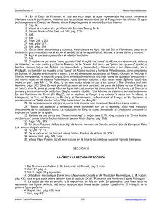 Doctrina Secreta IV Helena Petronila Blavatski 
14 En el Ciclo de Iniciación, el cual era muy largo, el agua representaba los pasos primeros e 
inferiores hacia la purificación, mientras que las pruebas relacionadas con el Fuego eran las últimas. El agua 
podía regenerar el Cuerpo de Materia; sólo el Fuego regenera al hombre Espiritual Interno. 
15 Cap. IX. 
16 Véase la Introducción, por Kâshinâth Trimbak Telang, M. A. 
17 Sacred Books of the East, vol. VIII, pág. 276. 
18 Ibid. 
19 Ibid. 
20 Págs. 258 y 259. 
21 Ibid., pág. 257. 
22 Ibid., pág. 259. 
23 En la clave astronómica y cósmica, Vaishvânara es Agni, hijo del Sol, o Vishvânara, pero en el 
simbolismo psico-metafísico es el Yo, en el sentido de la no separatividad, esto es, a la vez divino y humano. 
24 Aquí el que habla personifica el referido Yo divino. 
25 Ibid. 
26 Compárense con estos “pares opuestos” del Anugîtâ, los “pares” de AEons, en el esmerado sistema 
de Valentino, el más sabio y profundo Maestro de la Gnosis. Así como los “pares de opuestos” macho y 
hembra, derivan todos del Âkâsha (no desarrollado y desarrollado, diferenciado y no diferenciado; Yo o 
Prajâpati), así también se muestra a los “pares” de AEons machos y hembras Valentinianos, como emanando 
de Bythos, el Océano preexistente y eterno, y en su emanación secundaria de Ampsiu-Ouraan, o Profundo y 
Silencio sempiternos, el segundo Logos. En la emanación esotérica hay siete “pares de opuestos” principales; y 
del mismo modo en el sistema Valentiniano, había también catorce, o dos veces siete. Epifanio “copió dos 
veces un par”, cree Mr. C. W. King, “y de este modo añade un par a los quince” (The Gnostics and their 
Remains, págs. 263, 264). En este punto King cae en el error contrario; los pares de AEons no son 15 (esto es 
un “velo”), sino 14; pues el primer AEon es Aquel del cual emanan los otros, siendo el Profundo y el Silencio la 
primera y única emanación de Bythos. Según muestra Hipólito: “Los AEones de Valentino son evidentemente 
los seis Radicales de Simón (El Mago)”, con el séptimo, el Fuego, a su cabeza. Y estos son: la Mente, la 
Inteligencia, la Voz, el Nombre, la Razón y el Pensamiento, subordinados al Fuego, el Yo Supremo; o 
precisamente los “Siete Vientos” o los “Site Sacerdotes” del Anugîtâ. 
27 No necesariamente sólo por la puerta de la muerte, sino durante el Samâdhi o trance místico. 
28 Todas las palabras y sentencias entre corchetes son de la escritora. Esto está traducido 
directamente de la traducción latina. La traducción de King se sujeta demasiado al Gnoticismo conforme lo 
explican los Pades de la Iglesia. 
29 Barbelo es uno de los tres “Dioses Invisibles”; y, según cree C. W. King, incluye a la “Divina Madre 
del Salvador”, o más bien a Sophia Achamoth (véase Pistis Sophia, pág. 359). 
30 Págs. 378, 379. 
31 En otros Purânas, Jatâyu es el hijo de Aruna, hermano de Garuda, ambos hijos de Kashyapa. Pero 
todo esto es alegoría externa. 
32 IX, VIII, 12, 13. 
33 De la traducción de Burnouf; véase Vishnu Purâna, de Wilson, III, 300-1. 
34 Wilson, ibid., pág. 302, nota. 
35 Véase Vâyu Purâna, donde se le incluye en la lista de los célebres cuarenta hijos de Kashyapa. 
SECCIÓN X 
LA CRUZ Y LA DÉCADA PITAGÓRICA 
1 The Ordinances of Manu, I, 16; traducción de Burnell, pág. 3, nota. 
2 Ibid., 27; pág. 5. 
3 Vol. II, págs. 37 y siguientes. 
4 Orthodoxie maconnique Suivie de la Maconnerie Occulte et de l’Institution Hermétique, J. M. Ragón, 
pág. 430; para lo que sigue véase también todo el capítulo XXVII, “Puissance des Nombres d’après Pythagore”. 
5 La razón de ello es sencilla, y la expusimos en Isis sin Velo. En geometría, una línea recta no 
representa una figura perfecta, así como tampoco dos líneas rectas pueden constituirla. El triángulo es la 
primera figura perfecta. 
6 Ragón, ibid., pág. 428, nota. 
7 Ibid., pág. 431. 
Instituto Cultural Quetzalcoatl 206 www.samaelgnosis.net 
 