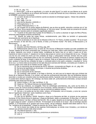 Doctrina Secreta IV Helena Petronila Blavatski 
8 Ob. cit., pág. 113. 
9 Ahora bien; ¿cuál es el significado y la razón de esta figura? La razón es que Manas es el quinto 
principio, y que el Pentágono es el símbolo del Hombre; no sólo del hombre de cinco miembros, sino más bien 
el HOMBRE, pensante y consciente. 
10 La razón de esto se hace evidente cuando se estudia la simbología egipcia.. Véase más adelante. 
11 Ibid., pág. 114. 
12 Ibid., págs. 114-115. 
13 Libro de los Muertos, LXXXVIII, 2. 
14 Philosophumena, V, 14. 
15 Véase Philosophumena, V, 14. 
16 Así sucede con la quinta cabeza de Brahmâ, que se dice se perdió, reducida a cenizas por el “ojo 
central” de Shiva; Shiva siendo también Panchânana, el “de cinco caras”. De este modo se conserva el número 
y se mantiene el secreto sobre el verdadero significado esotérico. 
17 “Cuando el Sol pase tras el grado 30 de Makara y no vuelva a alcanzar el signo de Mina (Piscis), 
entonces habrá llegado la Noche de Brahmâ”. 
18 Muerte de todas las cosas físicas, verdaderamente; pero Mâra es también el apresurador 
inconsciente del nacimiento de lo Espiritual. 
19 Osiris es llamado en el Libro de los Muertos (CXLII, B, 17) “Osiris, el doble cocodrilo”. “Él es el buen 
y mal Principio; el Sol del Día y de la Noche, el Dios y el Hombre mortal”. Por tanto, el Macrocosmo y el 
Microcosmo. 
20 Ob. cit., pág. 117. 
21 Gnostics and their Remains, de King, pág. 297. 
22 Reflexionando sobre la cruz, el autor de The Source of Measures muestra que este candelabro del 
Templo “estaba de tal modo compuesto que, contando por cada lado, había cuatro lámparas; mientras que en 
el ápice, habiendo una común a ambos lados, contábanse de hecho tres en un lado y cuatro en el otro, 
haciendo en total el número 7, basado en la misma idea propia en común con el desarrollo de la cruz. Tómese 
una tira de una unidad de ancho por tres unidades de largo y colóquesela inclinada; tómese otra de cuatro 
unidades de largo y colóquesela sobre la otra con inclinación contraria, formando el extremo superior de la de 
cuatro unidades de largo, el ángulo o ápice de un triángulo. Éste es el desenvolvimiento del candelabro. Ahora 
bien; quítese la línea de tres unidades de largo, y crúcesela sobre la de cuatro unidades, y resultará la forma 
de la cruz. La misma idea se encuentra en los seis días de la semana del Génesis, coronados por el séptimo, el 
cual era usado como base de la medida circular” (pág. 51). 
23 De un manuscrito que se supone ser de St. Germain, incorporado por Ragón; ob. cit., pág. 434. 
24 No tenía tal significado en el principio, ni durante las primeras dinastías. 
25 De un manuscrito inédito. 
26 De un manuscrito de St. Germain. 
27 Sin embargo, este sentido, si se llega a dominar, se verá que es la segura caja que contiene las 
llaves de la Sabiduría Secreta. A la verdad, una caja tan profusamente adornada, que sus fantásticas labores 
esconden y ocultan por completo todos los resortes para abrirla, haciendo creer así a los intuitivos que no tiene 
ni puede tener abertura alguna. Sin embargo, las llaves están allí, profundamente enterradas, aunque siempre 
presentes para aquel que las busca. 
28 Vishnu Purâna, I, XV; trad. de Wilson, II, 29. 
29 Citado en The Natural Genesis de Gerald Massey, I, 427. 
30 Para los cristianos, es innegable. Para los simbólogos precristianos, era, como se ha dicho, la 
Cama o Lecho de Tortura durante el Misterio de la Iniciación, siendo colocado el “Crucifijo” horizontalmente en 
el suelo, y no derecho, como en el tiempo en que se convirtió en patíbulo romano. 
31 Así era, y no podía ser de otro modo. Juliano, el Emperador, era un Iniciado, y como tal, conocía 
bien el “significado misterioso”, tanto metafísico como físico. 
32 Ob. cit., ibid., pág. 433. 
33 Libro de los Muertos, XXXIX. Apophis o Apap es la Serpiente del Mal, el símbolo de las pasiones 
humanas. El Sol (Osiris-Horus) lo destruye, y Apap es derribado, atado y encadenado. El Dios Aker, el “Jefe de 
la Entrada del Abismo” de Aker, el Reino del Sol (XV, 39), lo sujeta. Apophis es el enemigo de Ra (la Luz), pero 
el “¡gran Apap ha caído!”, exclama el Difunto. “El Escorpión te ha herido en la boca”, dice al enemigo vencido 
(XXXIX, 7). El Escorpión es el “gusano que nunca muere”, de los cristianos. Apophis está atado sobre la Tau o 
Tat, “emblema de la estabilidad”. (Véase la erección de Tat en Tatoo, XVIII). 
34 Así la tienen las criptas de las regiones Cishimaláyicas, en donde viven Iniciados, y en donde se 
colocan sus cenizas durante siete años lunares. 
35 The Natural Genesis, I, 432. 
36 La Cruz y el Árbol son idénticos y sinónimos en simbolismo. 
37 LVII, 3. 
Instituto Cultural Quetzalcoatl 207 www.samaelgnosis.net 
 