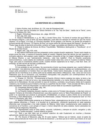 Doctrina Secreta IV Helena Petronila Blavatski 
38 Ibid., 5. 
39 Sermón CLX. 
SECCIÓN XI 
LOS MISTERIOS DE LA HEBDÓMADA 
1 Vishnu Purâna, trad. de Wilson, III, 174, nota de Fitzedward Hall. 
2 De aquí que los Iniciados en Grecia llamaron a la Tau “hijo de Gaia”, “salido de la Tierra”, como 
Tityos en la Odisea (VII, 324). 
3 Ragón, Orthodoxie Maconnique, etc., págs. 432-433. 
4 Ibid. pág. 433, nota. 
5 Véase el Mahâbhârata, e. g., III, 189, 3, donde Vishnu dice: “Yo llamé el nombre del agua Nârâ en 
los tiempos antiguos, y por lo tanto me llamo Nârâyana, pues ésta era siempre la mansión en que me movía 
(Ayana)”. En el Agua, o el Caos, el “Principio Húmedo” de los griegos y de Hermes, es donde fue arrojada la 
primera semilla del Universo. “El Espíritu de Dios” se mueve sobre las oscuras aguas del Espacio”; de aquí que 
Thales haga de ellas el elemento primordial y anterior al Fuego, que estaba aún latente en ese Espíritu. 
6 Véase la estatua de bronce de Shiva Tripurântaka, “Mahâdeva destruyendo a Tripurâsura”, en el 
Museo de la India House. 
7 Ragón, ibid., pág. 433, nota. 
8 Hay sabios brahmanes que han protestado contra nuestra división septenaria. Tienen razón desde su 
propio punto de vista, y nosotros la tenemos desde el nuestro. Dejando fuera del cálculo los tres aspectos, o 
principios adjuntos, sólo aceptan cuatro Upâdhis, o Bases, incluyendo el Ego -la imagen reflejada del Logos en 
el Kârana Sharira- y aun “estrictamente hablando... sólo tres Upâdhis”. Para la filosofía puramente 
teóricometafísica, o para objetos de meditación, pueden bastar estos tres, como lo muestra el sistema Târaka 
Yoga; pero para la enseñanza práctica oculta, nuestra división septenaria es la mejor y más fácil. Esto, sin 
embargo, es sólo asunto de escuela y preferencia. 
9 Commentary, libro IX, f. 19. 
10 Los protistas no son animales. Se recomienda al lector que tenga presente que, cuando hablamos 
de “animales”, nos referimos sólo a los mamíferos. Los crustáceos, peces y reptiles son contemporáneos, y la 
mayor parte precedieron al hombre físico en esta Ronda. Todos fueron bisexuales, en todo caso, antes del 
período de los mamíferos en la última parte de las edades Secundaria o Mesozoica, más cerca aún de la era 
Paleozoica que de la Cenozoica. Los mamíferos marsupiales más pequeños son contemporáneos de los 
enormes reptiles monstruos de la edad Secundaria. 
11 Eneida, VI, 725-729 . “Primeramente el Espíritu (Divino) interno sostiene los cielos, la tierra y las 
planicies de agua, el orbe de la luna y las resplandecientes estrellas y la mente (Eterna) difundida por todas 
partes (en la Naturaleza). De esto procedió la raza de hombres y animales, los principios vitales de la especie 
voladora y los monstruos que el Océano cría bajo su superficie lisa de cristal”. “Todo procede del Éter y de sus 
siete naturalezas” -dicen los Alquimistas. La ciencia sólo conoce éstas en sus efectos superficiales. 
12 Compárese Descent of Man, pág. 164. 
13 Land and Water, de Bartlett. 
14 La Filosofía Vedantina Advaitin clasifica a ésta como la Trinidad más elevada, o más bien como el 
aspecto Trinitaria de Chinmâtra (Parabrahman); que ellos explican como la “Mera Potencialidad de Prajnâ”, el 
poder o la capacidad que produce la percepción; Chidâkâsham, el campo o plano infinito de la Conciencia 
Universal; y Asat (Mûlaprakriti), o la Materia No diferenciada. (Véase “Personal and Impersonal God” en Five 
Years of Theosophy, pág. 203). 
15 Materia Diferenciada existente en el Sistema Solar -abstengámonos de tocar a todo el Kosmos- en 
siete estados diferentes; y Prajnâ, o la facultad de la percepción, existiendo igualmente en siete aspectos 
diferentes que corresponden a los siete estados de Materia, debe haber necesariamente siete estados de 
conciencia en el hombre; y con arreglo al mayor o menor desarrollo de estos estados, fueron planeados los 
sistemas de las religiones y filosofías. 
16 Representado como el Dios celoso, iracundo, turbulento y siempre en acción; vengativo y sólo 
bueno para su “pueblo escogido”, cuando obtenía su gracia. 
17 Noé y sus tres Hijos son el símbolo colectivo de este Cuaternario en muchas y diversas 
aplicaciones, siendo Cam el principio Caótico. 
18 The Source of Measures, pág. 65. El autor explica: “Nótese que en hebreo, Jared, el padre de 
Enoch, está construido de modo a ser “el monte de descenso”, y se dice que es lo mismo que Ararat, en el cual 
Instituto Cultural Quetzalcoatl 208 www.samaelgnosis.net 
 